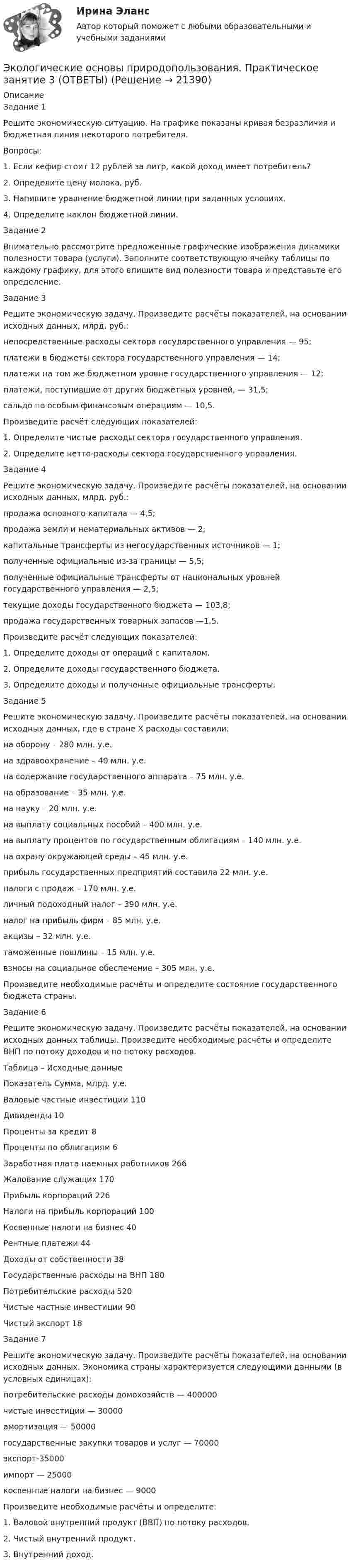     
          Описание
          Задание 1Решите экономическую ситуацию. На графике показаны кривая безразличия и бюджетная линия некоторого потребителя.Вопросы:1. Если кефир стоит 12 рублей за литр, какой доход имеет потребитель?2. Определите цену молока, руб.3. Напишите уравнение бюджетной линии при заданных условиях.4. Определите наклон бюджетной линии. Задание 2Внимательно рассмотрите предложенные графические изображения динамики полезности товара (услуги). Заполните соответствующую ячейку таблицы по каждому графику, для этого впишите вид полезности товара и представьте его определение.Задание 3Решите экономическую задачу. Произведите расчёты показателей, на основании исходных данных, млрд. руб.:непосредственные расходы сектора государственного управления — 95;платежи в бюджеты сектора государственного управления — 14;платежи на том же бюджетном уровне государственного управления — 12;платежи, поступившие от других бюджетных уровней, — 31,5;сальдо по особым финансовым операциям — 10,5.Произведите расчёт следующих показателей:1. Определите чистые расходы сектора государственного управления.2. Определите нетто-расходы сектора государственного управления. Задание 4Решите экономическую задачу. Произведите расчёты показателей, на основании исходных данных, млрд. руб.:продажа основного капитала — 4,5;продажа земли и нематериальных активов — 2;капитальные трансферты из негосударственных источников — 1;полученные официальные из-за границы — 5,5;полученные официальные трансферты от национальных уровней государственного уп­равления — 2,5;текущие доходы государственного бюджета — 103,8;продажа государственных товарных запасов —1,5.Произведите расчёт следующих показателей:1. Определите доходы от операций с капиталом.2. Определите доходы государственного бюджета.3. Определите доходы и полученные официальные трансферты.Задание 5Решите экономическую задачу. Произведите расчёты показателей, на основании исходных данных, где в стране Х расходы составили:на оборону – 280 млн. у.е.на здравоохранение – 40 млн. у.е.на содержание государственного аппарата – 75 млн. у.е.на образование – 35 млн. у.е.на науку – 20 млн. у.е.на выплату социальных пособий – 400 млн. у.е.на выплату процентов по государственным облигациям – 140 млн. у.е.на охрану окружающей среды – 45 млн. у.е.прибыль государственных предприятий составила 22 млн. у.е.налоги с продаж – 170 млн. у.е.личный подоходный налог – 390 млн. у.е.налог на прибыль фирм – 85 млн. у.е.акцизы – 32 млн. у.е.таможенные пошлины – 15 млн. у.е.взносы на социальное обеспечение – 305 млн. у.е.Произведите необходимые расчёты и определите состояние государственного бюджета страны.Задание 6Решите экономическую задачу. Произведите расчёты показателей, на основании исходных данных таблицы. Произведите необходимые расчёты и определите ВНП по потоку доходов и по потоку расходов.Таблица – Исходные данныеПоказатель	Сумма, млрд. у.е.Валовые частные инвестиции	110Дивиденды	10Проценты за кредит	8Проценты по облигациям	6Заработная плата наемных работников	266Жалование служащих	170Прибыль корпораций	226Налоги на прибыль корпораций	100Косвенные налоги на бизнес	40Рентные платежи	44Доходы от собственности	38Государственные расходы на ВНП	180Потребительские расходы	520Чистые частные инвестиции	90Чистый экспорт	18Задание 7Решите экономическую задачу. Произведите расчёты показателей, на основании исходных данных. Экономика страны характеризуется следующими данными (в условных единицах):потребительские расходы домохозяйств — 400000чистые инвестиции — 30000амортизация — 50000государственные закупки товаров и услуг — 70000экспорт-35000импорт — 25000косвенные налоги на бизнес — 9000Произведите необходимые расчёты и определите:1. Валовой внутренний продукт (ВВП) по потоку расходов.2. Чистый внутренний продукт.3. Внутренний доход.  
            
            
            Экологические основы природопользования Практическое занятие 2  (Ручное) НСПКЭкологические основы природопользования. Практическое занятие 3 (ОТВЕТЫ)Экологические основы природопользования тест 3 НСПКЭкологические основы природопользования  ТЕСТ -3  НСПКЭкологические основы природопользования ТЕСТ-4  НСПКЭкологические основы природопользования Тест №1Экологические основы природопользования Тест №2Экологические основы природопользования. Практическое задание 2Экологические основы природопользования Практическое занятие 1Экологические основы природопользования  Практическое занятие 1. Задания 2-3,5-8,10-12  НСПКЭкологические основы природопользования Практическое занятие 2Экологические основы природопользования Практическое занятие 2Экологические основы природопользования Практическое занятие 2 (1) (Ручное) НСПКЭкологические основы природопользования   Практическое занятие 2   НСПК