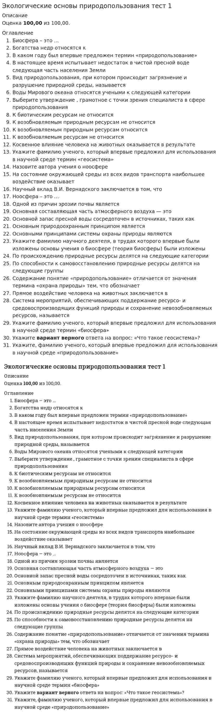     
          Описание
          Количество ответов 31 из 31 Вопрос 1ВерноБаллов: 1,00 из 1,00Отметить вопросТекст вопросаБиосфера – это …Выберите один ответ:a. совокупность живых организмов, а также среда их обитания, объединенные вещественно-энергетическим обменом b. среда обитания живых организмовc. совокупность неживых организмовd. совокупность живых организмовВопрос 2ВерноБаллов: 1,00 из 1,00Отметить вопросТекст вопросаБогатства недр относятся кВыберите один ответ:a. исчерпаемым и невозобновляемым природным ресурсам b. возобновляемым природным ресурсамc. неисчерпаемым природным ресурсамd. вечным и неисчерпаемым природным ресурсамВопрос 3ВерноБаллов: 1,00 из 1,00Отметить вопросТекст вопросаВ каком году был впервые предложен термин «природопользование»Выберите один ответ:a. 1958 b. 1940c. 1923d. 1953Вопрос 4ВерноБаллов: 1,00 из 1,00Отметить вопросТекст вопросаВ настоящее время испытывает недостаток в чистой пресной воде следующая часть населения ЗемлиВыберите один ответ:a. 1/2b. 2/3c. практически все население Землиd. 1/3 Вопрос 5ВерноБаллов: 1,00 из 1,00Отметить вопросТекст вопросаВид природопользования, при котором происходит загрязнение, разрушение природной среды, называетсяВыберите один ответ:a. нерациональное природопользование b. рациональное природопользованиеc. общее природопользованиеd. специальное природопользованиеВопрос 6ВерноБаллов: 1,00 из 1,00Отметить вопросТекст вопросаВоды Мирового океана относят кВыберите один ответ:a. возобновляемым природным ресурсамb. неисчерпаемым природным ресурсам c. частично исчерпаемым природным ресурсамd. невозобновляемым (исчерпаемым) природным ресурсамВопрос 7ВерноБаллов: 1,00 из 1,00Отметить вопросТекст вопросаВыберите правильное утверждениеВыберите один ответ:a. в заповедниках можно проводить охотуb. вырубка леса не способствует опустыниваниюc. наиболее опасны радиоактивные отходы d. вырубка леса не способствует уменьшению численности вида животныхВопрос 8ВерноБаллов: 1,00 из 1,00Отметить вопросТекст вопросаК биотическим ресурсам не относитсяВыберите один ответ:a. животноеb. человек c. водорослиd. мохВопрос 9ВерноБаллов: 1,00 из 1,00Отметить вопросТекст вопросаК возобновляемым природным ресурсам не относитсяВыберите один ответ:a. почвенный гумусb. запасы железных руд c. биомассаd. пресная водаВопрос 10ВерноБаллов: 1,00 из 1,00Отметить вопросТекст вопросаК возобновляемым природным ресурсам относятсяВыберите один ответ:a. все вышеперечисленное b. почвенный гумусc. пресная водаd. биомасса 
          Оглавление
          Вопрос 11ВерноБаллов: 1,00 из 1,00Отметить вопросТекст вопросаК возобновляемым ресурсам не относитсяВыберите один ответ:a. почвенный гумусb. биомасса растенийc. пресная водаd. нефть, природный газ Вопрос 12ВерноБаллов: 1,00 из 1,00Отметить вопросТекст вопросаКосвенное влияние человека на животных оказывается в результатеВыберите один ответ:a. все вышеперечисленное b. осушения болот, строительства городовc. распашке степей, прокладки дорогd. вырубки лесов, строительства селВопрос 13ВерноБаллов: 1,00 из 1,00Отметить вопросТекст вопросаКто впервые ввел в научный оборот термин «геосистема»Выберите один ответ:a. Ю.Л. Мазуровb. Н.Л. Беручашвилиc. И.П. Герасимовd. В.Б. Сочава e. Н.Ф. Реймерсf. В.А. АнучинВопрос 14ВерноБаллов: 1,00 из 1,00Отметить вопросТекст вопросаНазовите автора учения о ноосфереВыберите один ответ:a. В.И. Ленинb. В.И. Вернадский c. Д.И. Менделеевd. М.В. ЛомоносовВопрос 15ВерноБаллов: 1,00 из 1,00Отметить вопросТекст вопросаНаибольшее воздействие из всех видов транспорта на состояние окружающей среды оказываетВыберите один ответ:a. автомобильный b. гужевойc. внутренний водныйd. железнодорожныйВопрос 16ВерноБаллов: 1,00 из 1,00Отметить вопросТекст вопросаНаучная заслуга В.И. Вернадского заключается в том, чтоВыберите один ответ:a. создал теорию эволюции биосферы b. установил, что атмосфера планеты Земля имеет высокое содержание кислорода благодаря жизнедеятельности живых организмовc. он ввел понятие «экология»d. он ввел понятие «биосфера»Вопрос 17ВерноБаллов: 1,00 из 1,00Отметить вопросТекст вопросаНоосфера – это …Выберите один ответ:a. условия жизни человека как биологического видаb. стадия развития биосферы c. самостоятельная оболочка ЗемлиВопрос 18ВерноБаллов: 1,00 из 1,00Отметить вопросТекст вопросаОдной из причин эрозии почвы являетсяВыберите один ответ:a. засухаb. вырубка леса c. пожарыd. загрязнение гидросферыВопрос 19ВерноБаллов: 1,00 из 1,00Отметить вопросТекст вопросаОсновная составляющая часть атмосферного воздухаВыберите один ответ:a. углекислый газb. кислородc. азот d. инертные газыВопрос 20ВерноБаллов: 1,00 из 1,00Отметить вопросТекст вопросаОсновной запас пресной воды сосредоточен вВыберите один ответ:a. подземных водахb. рекахc. ледниках d. озерахВопрос 21ВерноБаллов: 1,00 из 1,00Отметить вопросТекст вопросаОсновным природоохранным принципом являетсяВыберите один ответ:a. организация экологического просвещения населенияb. правовая сторона охраны природы c. непосредственная охрана природы в процессе использования природных ресурсовd. охрана растительных и животных богатств страныВопрос 22ВерноБаллов: 1,00 из 1,00Отметить вопросТекст вопросаОсновными принципами системы охраны природы являютсяВыберите один ответ:a. нет верного ответаb. систематичность, суммирование, историчностьc. научная обоснованность, профилактика, комплексный подход d. адекватность, регулярностьВопрос 23ВерноБаллов: 1,00 из 1,00Отметить вопросТекст вопросаОсновы учения о биосфере (теория биосферы) были изложеныВыберите один ответ:a. В.С. Преображенскийb. В.И. Вернадским c. М.Д. Лемешевd. Э. Зюссомe. Э. ГеккелемВопрос 24ВерноБаллов: 1,00 из 1,00Отметить вопросТекст вопросаПо происхождению природные ресурсы делятся наВыберите один ответ:a. неисчерпаемые и возобновимыеb. органические и минеральные c. минеральныеd. биологическиеВопрос 25ВерноБаллов: 1,00 из 1,00Отметить вопросТекст вопросаПо способности к самовосстановлению природные ресурсы делятся наВыберите один ответ:a. невозобновимыеb. возобновимые и невозобновимые c. возобновимые и исчерпаемыеd. неисчерпаемые и возобновимыеВопрос 26ВерноБаллов: 1,00 из 1,00Отметить вопросТекст вопросаПриродопользование, в отличие от термина «охрана природы», обозначаетВыберите один ответ:a. сферу общественно-производственной деятельности, направленной на удовлетворение потребностей человечестваb. сферу научно-обоснованных международных, государственных и общественных мер, направленных на рациональное использование, воспроизводство и охрану природных ресурсов c. систему мероприятий, обеспечивающих нормальную хозяйственную деятельность человекаd. одно из направлений охраны природы, связанное с добывающей и перерабатывающей промышленностьюВопрос 27ВерноБаллов: 1,00 из 1,00Отметить вопросТекст вопросаПрямое воздействие человека на животных заключается вВыберите один ответ:a. гибели животных от химических веществ, применяемых для борьбы с вредителями полей b. гибели животных в следствии засухиc. гибели из-за пожаров, возникших в результате грозыd. гибели из-за эпидемии заболеванийВопрос 28ВерноБаллов: 1,00 из 1,00Отметить вопросТекст вопросаСистема мероприятий, обеспечивающих поддержание ресурсо- и средовоспроизводящих функций природы и сохранение невозобновляемых ресурсов, называетсяВыберите один ответ:a. ландшафтной экологиейb. природопользованиемc. охраной природы d. природоохранной рекреациейВопрос 29ВерноБаллов: 1,00 из 1,00Отметить вопросТекст вопросаТермин «биосфера» был введен в наукуВыберите один ответ:a. Э. Геккелемb. В. Вернадскимc. Э. Леруа и П. Тейяром де Шарденомd. Э. Зюссом Вопрос 30ВерноБаллов: 1,00 из 1,00Отметить вопросТекст вопросаУкажите верный вариант ответа на вопрос: «Что такое геосистема»Выберите один ответ:a. закономерное сочетание взаимосвязанных обменом веществ и энергией компонентов природы, образующих неразрывное единство на определенной территории или акватории b. оптимально функционирующий территориальный производственный комплекс на небольшой площадиc. совокупность видов растений и животных на конкретном участке территорииВопрос 31ВерноБаллов: 1,00 из 1,00Отметить вопросТекст вопросаУкажите, кто ввел термин «природопользование»Выберите один ответ:a. К. Марксb. Н.Ф. Реймерсc. Ю.Н. Куражковский d. М.Д. Лемешевe. В.И. Вернадский 
            
            
            Экологические основы природопользования ТЕСТ 1 НСПК (1 семестр)Экологические основы природопользования тест 2Экологические основы природопользования ТЕСТ 2 НСПК (1 семестр)Экологический менеджмент (ответы тест Синергия)Экологический менеджмент (тест с ответами Синергия)Экологическое правоЭкологическое право 3 семестр 2022 СИНЕРГИЯЭКЗАМЕН ЭКОНОМИЧЕСКАЯ ТЕОРИЯЭкзотермическая реакция первого порядка протекает при 573 К. Еакт = 20000 кДж/кмоль. В результате реакции температура повысилась до 678 К. Определите изменение скорости реакции.Экологические основы природопользованияЭкологические основы природопользования комплексное задание НСПК (первый семестр)Экологические основы природопользования НСПК Итоговое тестированиеЭкологические основы природопользования (ответы на тест СИНЕРГИЯ / МОИ / МОСАП)Экологические основы природопользования (ответы на тест Синергия) МФПУ