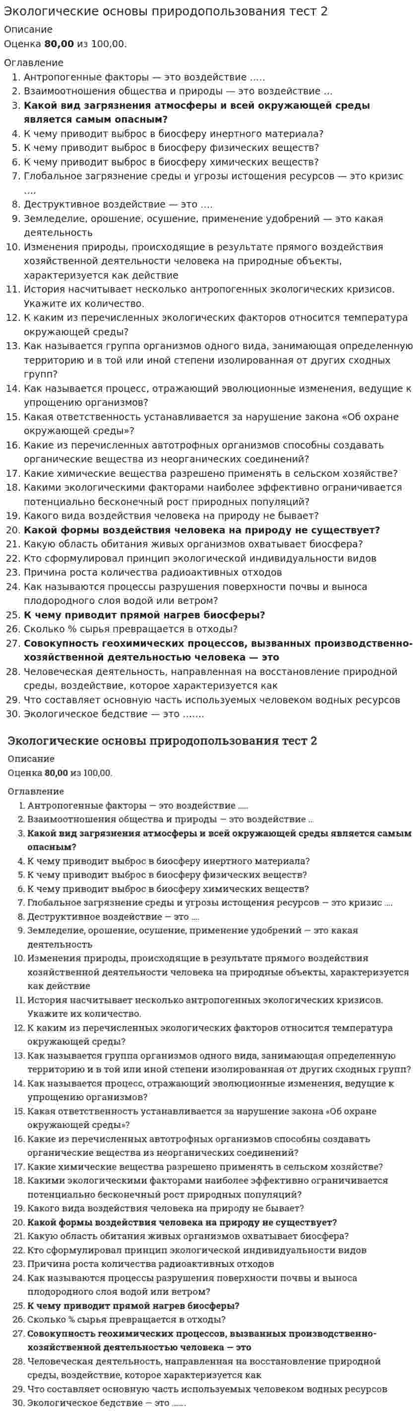      
          Описание
          Количество ответов 30 из 30Вопрос 1ВерноБаллов: 1,00 из 1,00Отметить вопросТекст вопросаАнтропогенные факторы — это воздействие …..Выберите один ответ:a. природы на здоровье человекаb. природы на хозяйственную деятельность человекаc. человека на природу d. а), б), в)Вопрос 2НеверноБаллов: 0,00 из 1,00Отметить вопросТекст вопросаВзаимоотношения общества и природы — это воздействие …Выберите один ответ:a. природных факторов b. нет верного ответаc. антропогенных факторовd. а), б)Вопрос 3ВерноБаллов: 1,00 из 1,00Отметить вопросТекст вопросаКакое загрязнение атмосферы и всей окружающей среды является самым опаснымВыберите один ответ:a. загрязнение сернистым газомb. загрязнение фреонамиc. радиоактивное загрязнение Вопрос 4ВерноБаллов: 1,00 из 1,00Отметить вопросТекст вопросаВыброс в биосферу инертного материала к чему приводитВыберите один ответ:a. нет верного ответаb. нарушению азонового слояc. изменению прозрачности атмосферыd. изменению природы и климата Вопрос 5ВерноБаллов: 1,00 из 1,00Отметить вопросТекст вопросаВыброс в биосферу физических и физических активных веществ ведет к…Выберите один ответ:a. изменению погоды и климатаb. крупномасштабным изменениям циркуляции в атмосфере и океане c. нарушение озонового слоя, ионосферыd. изменение прозрачности атмосферыВопрос 6ВерноБаллов: 1,00 из 1,00Отметить вопросТекст вопросаВыброс в биосферу химических веществ к чему приводитВыберите один ответ:a. ухудшению работоспособности b. изменению состояния биотыc. изменению литосферыd. генетическим эффектамВопрос 7ВерноБаллов: 1,00 из 1,00Отметить вопросТекст вопросаГлобальное загрязнение среды и угрозы истощения ресурсов — это кризис ….Выберите один ответ:a. аридизацииb. консументовc. продуцентовd. редуцентов Вопрос 8ВерноБаллов: 1,00 из 1,00Отметить вопросТекст вопросаДеструктивное воздействие — это ….Выберите один ответ:a. точечноеb. разрушительное c. статическоеd. кратковременноеВопрос 9ВерноБаллов: 1,00 из 1,00Отметить вопросТекст вопросаЗемледелие, орошение, осушение, применение удобрений — это какая деятельностьВыберите один ответ:a. сельскохозяйственная b. инжинерно — строительнаяc. а), б), в)d. горно — 
          Оглавление
          Вопрос 10ВерноБаллов: 1,00 из 1,00Отметить вопросТекст вопросаИзменения природы в результате прямого воздействия хозяйственной деятельности человека на природные объекты — это …. воздействиеВыберите один ответ:a. непосредственное b. косвенноеc. стабилизирующееd. кратковременноеВопрос 11ВерноБаллов: 1,00 из 1,00Отметить вопросТекст вопросаИстория насчитывает …. антропогенных экологических кризисовВыберите один ответ:a. одинb. три c. нет верного ответаd. дваВопрос 12ВерноБаллов: 1,00 из 1,00Отметить вопросТекст вопросаК каким из перечисленных экологических факторов относится температура окружающей средыВыберите один ответ:a. техногенныеb. антропогенныеc. абиотические d. биотическиеВопрос 13ВерноБаллов: 1,00 из 1,00Отметить вопросТекст вопросаКак называется группа организмов одного вида, занимающая определенную территорию и в той или иной степени изолированная от других сходных группВыберите один ответ:a. видb. экосистемаc. сообществоd. популяция Вопрос 14ВерноБаллов: 1,00 из 1,00Отметить вопросТекст вопросаКак называется процесс, отражающий эволюционные изменения, ведущие к упрощению организмовВыберите один ответ:a. нет верного ответаb. общая дегенерация c. идиоадаптацияd. аморфозВопрос 15ВерноБаллов: 1,00 из 1,00Отметить вопросТекст вопросаКакая ответственность устанавливается за нарушение закона «Об охране окружающей среды»Выберите один ответ:a. материальная, административнаяb. уголовнаяc. имущественная, дисциплинарная, административная, уголовная d. дисциплинарная, административнаяВопрос 16ВерноБаллов: 1,00 из 1,00Отметить вопросТекст вопросаКакие из перечисленных автотрофных организмов способны создавать органические вещества из неорганических соединенийВыберите один ответ:a. консументыb. редуцентыc. деструкторыd. продуценты Вопрос 17ВерноБаллов: 1,00 из 1,00Отметить вопросТекст вопросаКакие химические вещества разрешено применять в сельском хозяйствеВыберите один ответ:a. не подвергающиеся распаду b. значительно увеличивающие выпуск сельскохозяйственной продукцииc. имеющие гигиенический сертификат и разрешенные к применению Министерством здравоохранения РФd. широко известные и широко используемыеВопрос 18ВерноБаллов: 1,00 из 1,00Отметить вопросТекст вопросаКаким из сочетаний четырех характерных экологических факторов наиболее эффективно ограничивается потенциально бесконечный рост природных популяцийВыберите один ответ:a. климат, экология, болезни, охотаb. недостаток пищи, хищники, климат, болезни c. нет верного ответаd. температура, свет, вода, болезниВопрос 19ВерноБаллов: 1,00 из 1,00Отметить вопросТекст вопросаКакого воздействия человека на природу не бываетВыберите один ответ:a. региональногоb. локальногоc. областного d. глобальногоВопрос 20ВерноБаллов: 1,00 из 1,00Отметить вопросТекст вопросаКакого воздействия человека на природу не существует?Выберите один ответ:a. точечногоb. шуточного c. кратковременногоd. разрушительногоВопрос 21ВерноБаллов: 1,00 из 1,00Отметить вопросТекст вопросаКакую область обитания живых организмов охватывает биосфераВыберите один ответ:a. верхние слои атмосферы, вся гидросфера и верхняя часть литосферы, населенные живыми организмамиb. нижняя часть атмосферы, вся гидросфера и верхняя часть литосферы, населенные живыми организмами c. верхние слои атмосферы, нижние слои гидросферы и нижняя часть литосферы, населенные живыми организмамиd. нижняя часть атмосферы, верхние слои гидросферы и верхняя часть литосферы, населенные живыми организмамиВопрос 22ВерноБаллов: 1,00 из 1,00Отметить вопросТекст вопросаКто сформулировал принцип экологической индивидуальности видовВыберите один ответ:a. Ламаркb. Дарвинc. Раменский d. СеверцевВопрос 23ВерноБаллов: 1,00 из 1,00Отметить вопросТекст вопросаПричина огромного количества радиоактивных отходовВыберите один ответ:a. экспортно-сырьевая специализация страныb. гонка вооружений c. деградация возобновимых природных ресурсовd. износ основных фондов предприятийВопрос 24ВерноБаллов: 1,00 из 1,00Отметить вопросТекст вопросаПроцессы разрушения поверхности почвы и выноса плодородного слоя водой или ветром называюВыберите один ответ:a. диффузиейb. смываниемc. разложениемd. эрозией Вопрос 25ВерноБаллов: 1,00 из 1,00Отметить вопросТекст вопросаПрямой нагрев биосферы к чему приводитВыберите один ответ:a. изменению климатаb. изменению небиологических процессов c. изменению погодыd. нарушению азонового слояВопрос 26ВерноБаллов: 1,00 из 1,00Отметить вопросТекст вопросаСколько % сырья превращается в отходыВыберите один ответ:a. 60b. 90 c. 50d. 70Вопрос 27ВерноБаллов: 1,00 из 1,00Отметить вопросТекст вопросаСовокупность геохимических процессов, вызванных производственно — хозяйственнойдеятельностью человека — этоВыберите один ответ:a. техногенез b. экологический кризисc. а), б), в)d. экологическая катастрофаВопрос 28ВерноБаллов: 1,00 из 1,00Отметить вопросТекст вопросаЧеловеческая деятельность, направленная на восстановление природной среды — это какое воздействиеВыберите один ответ:a. динамическоеb. статическоеc. стабилизируещееd. конструктивное Вопрос 29ВерноБаллов: 1,00 из 1,00Отметить вопросТекст вопросаЧто составляет основную часть используемых человеком водных ресурсовВыберите один ответ:a. речной сток b. нет верного ответаc. ледниковые водыd. воды морей и озерВопрос 30ВерноБаллов: 1,00 из 1,00Отметить вопросТекст вопросаЭкологическое бедствие — это …….Выберите один ответ:a. экологический кризис b. нет верного ответаc. экологическая катастрофаd. экологическая ситуация 
            
            
            Экологические основы природопользования ТЕСТ 2 НСПК (1 семестр)Экологический менеджмент (ответы тест Синергия)Экологический менеджмент (тест с ответами Синергия)Экологическое правоЭкологическое право 3 семестр 2022 СИНЕРГИЯЭкологическое право (ответы Синергия). РЕЗУЛЬТАТ 90 БАЛЛОВ, БАЗА 103 ВОПРОСАЭкологическое право сборник с ответами на отлично 2021 Экологические основы природопользованияЭкологические основы природопользования комплексное задание НСПК (первый семестр)Экологические основы природопользования НСПК Итоговое тестированиеЭкологические основы природопользования (ответы на тест СИНЕРГИЯ / МОИ / МОСАП)Экологические основы природопользования (ответы на тест Синергия) МФПУЭкологические основы природопользования тест 1Экологические основы природопользования ТЕСТ 1 НСПК (1 семестр)