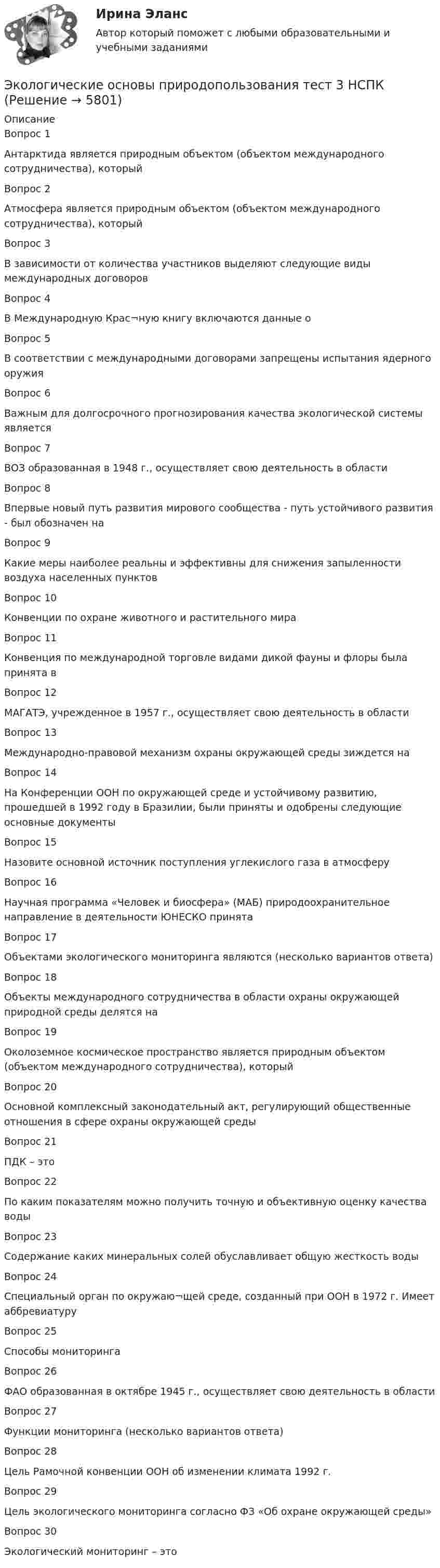     
          Описание
          Вопрос 1
Антарктида является природным объектом (объектом международного сотрудничества), который

Вопрос 2
Атмосфера является природным объектом (объектом международного сотрудничества), который
Вопрос 3
В зависимости от количества участников выделяют следующие виды международных договоров

Вопрос 4
В Международную Крас¬ную книгу включаются данные о

Вопрос 5
В соответствии с международными договорами запрещены испытания ядерного оружия
 Вопрос 6
Важным для долгосрочного прогнозирования качества экологической системы является

Вопрос 7
ВОЗ образованная в 1948 г., осуществляет свою деятельность в области
 Вопрос 8
Впервые новый путь развития мирового сообщества - путь устойчивого развития - был обозначен на

Вопрос 9
Какие меры наиболее реальны и эффективны для снижения запыленности воздуха населенных пунктов

Вопрос 10
Конвенции по охране животного и растительного мира

Вопрос 11
Конвенция по международной торговле видами дикой фауны и флоры была принята в

Вопрос 12
МАГАТЭ, учрежденное в 1957 г., осуществляет свою деятельность в области

Вопрос 13
Международно-правовой механизм охраны окружающей среды зиждется на

Вопрос 14
На Конференции ООН по окружающей среде и устойчивому развитию, прошедшей в 1992 году в Бразилии, были приняты и одобрены следующие основные документы

Вопрос 15
Назовите основной источник поступления углекислого газа в атмосферу

Вопрос 16
Научная программа «Человек и биосфера» (МАБ) природоохранительное направление в деятельности ЮНЕСКО принята

Вопрос 17
Объектами экологического мониторинга являются (несколько вариантов ответа)
 Вопрос 18
Объекты международного сотрудничества в области охраны окружающей природной среды делятся на
 Вопрос 19
Околоземное космическое пространство является природным объектом (объектом международного сотрудничества), который

Вопрос 20Основной комплексный законодательный акт, регулирующий общественные отношения в сфере охраны окружающей среды
Вопрос 21
ПДК – это

Вопрос 22
По каким показателям можно получить точную и объективную оценку качества воды
Вопрос 23
Содержание каких минеральных солей обуславливает общую жесткость воды
 Вопрос 24
Специальный орган по окружаю¬щей среде, созданный при ООН в 1972 г. Имеет аббревиатуру
 Вопрос 25
Способы мониторинга
 Вопрос 26
ФАО образованная в октябре 1945 г., осуществляет свою деятельность в области

Вопрос 27
Функции мониторинга (несколько вариантов ответа)
Вопрос 28
Цель Рамочной конвенции ООН об изменении климата 1992 г.
Вопрос 29
Цель экологического мониторинга согласно ФЗ «Об охране окружающей среды»
Вопрос 30
Экологический мониторинг – это
 
  
            
            
            Экологические основы природопользования. Практическое занятие 3 (ОТВЕТЫ)Экологические основы природопользования тест 3 НСПКЭкологические основы природопользования  ТЕСТ -3  НСПКЭкологические основы природопользования ТЕСТ-4  НСПКЭкологические основы природопользования Тест №1Экологические основы природопользования Тест №2Экологические основы природопользования (тест с ответами Синергия).Экологические основы природопользования Практическое занятие 1Экологические основы природопользования  Практическое занятие 1. Задания 2-3,5-8,10-12  НСПКЭкологические основы природопользования Практическое занятие 2Экологические основы природопользования Практическое занятие 2Экологические основы природопользования Практическое занятие 2 (1) (Ручное) НСПКЭкологические основы природопользования   Практическое занятие 2   НСПКЭкологические основы природопользования  Практическое занятие 2  НСПК