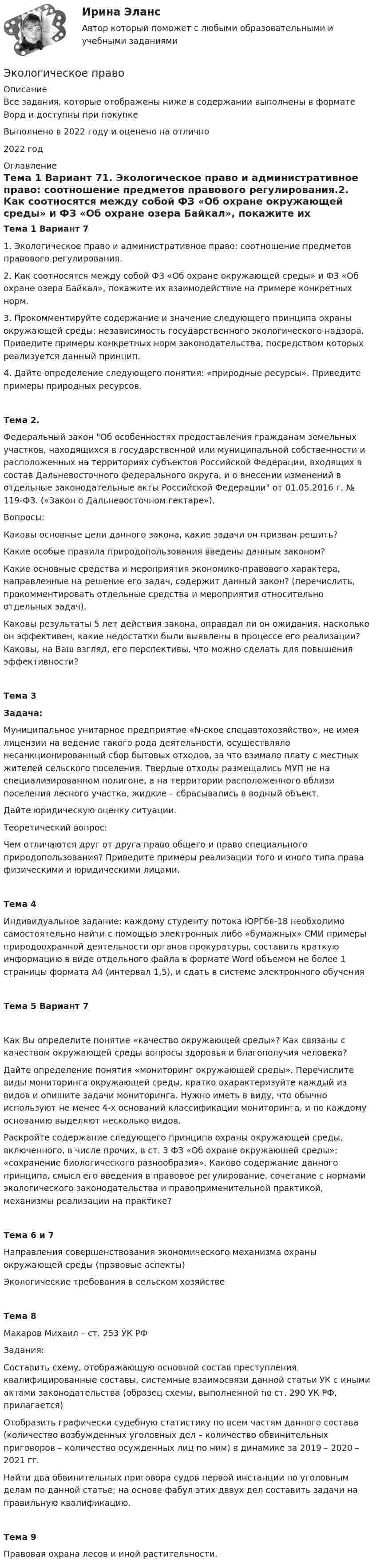      
          Описание
          Все задания, которые отображены ниже в содержании выполнены в формате Ворд и доступны при покупкеВыполнено в 2022 году и оценено на отлично2022 год 
          Оглавление
          Тема 1 Вариант 71. Экологическое право и административное право: соотношение предметов правового регулирования.2. Как соотносятся между собой ФЗ «Об охране окружающей среды» и ФЗ «Об охране озера Байкал», покажите их взаимодействие на примере конкретных норм.3. Прокомментируйте содержание и значение следующего принципа охраны окружающей среды: независимость государственного экологического надзора. Приведите примеры конкретных норм законодательства, посредством которых реализуется данный принцип.4. Дайте определение следующего понятия: «природные ресурсы». Приведите примеры природных ресурсов.Тема 2. Федеральный закон Об особенностях предоставления гражданам земельных участков, находящихся в государственной или муниципальной собственности и расположенных на территориях субъектов Российской Федерации, входящих в состав Дальневосточного федерального округа, и о внесении изменений в отдельные законодательные акты Российской Федерации от 01.05.2016 г. № 119-ФЗ. («Закон о Дальневосточном гектаре»).Вопросы:Каковы основные цели данного закона, какие задачи он призван решить?Какие особые правила природопользования введены данным законом? Какие основные средства и мероприятия экономико-правового характера, направленные на решение его задач, содержит данный закон? (перечислить, прокомментировать отдельные средства и мероприятия относительно отдельных задач).Каковы результаты 5 лет действия закона, оправдал ли он ожидания, насколько он эффективен, какие недостатки были выявлены в процессе его реализации? Каковы, на Ваш взгляд, его перспективы, что можно сделать для повышения эффективности?Тема 3Задача:Муниципальное унитарное предприятие «N-ское спецавтохозяйство», не имея лицензии на ведение такого рода деятельности, осуществляло несанкционированный сбор бытовых отходов, за что взимало плату с местных жителей сельского поселения. Твердые отходы размещались МУП не на специализированном полигоне, а на территории расположенного вблизи поселения лесного участка, жидкие – сбрасывались в водный объект.Дайте юридическую оценку ситуации.Теоретический вопрос:Чем отличаются друг от друга право общего и право специального природопользования? Приведите примеры реализации того и иного типа права физическими и юридическими лицами.Тема 4Индивидуальное задание: каждому студенту потока ЮРГбв-18 необходимо самостоятельно найти с помощью электронных либо «бумажных» СМИ примеры природоохранной деятельности органов прокуратуры, составить краткую информацию в виде отдельного файла в формате Word объемом не более 1 страницы формата А4 (интервал 1,5), и сдать в системе электронного обученияТема 5 Вариант 7Как Вы определите понятие «качество окружающей среды»? Как связаны с качеством окружающей среды вопросы здоровья и благополучия человека?Дайте определение понятия «мониторинг окружающей среды». Перечислите виды мониторинга окружающей среды, кратко охарактеризуйте каждый из видов и опишите задачи мониторинга. Нужно иметь в виду, что обычно используют не менее 4-х оснований классификации мониторинга, и по каждому основанию выделяют несколько видов.Раскройте содержание следующего принципа охраны окружающей среды, включенного, в числе прочих, в ст. 3 ФЗ «Об охране окружающей среды»: «сохранение биологического разнообразия». Каково содержание данного принципа, смысл его введения в правовое регулирование, сочетание с нормами экологического законодательства и правоприменительной практикой, механизмы реализации на практике?Тема 6 и 7Направления совершенствования экономического механизма охраны окружающей среды (правовые аспекты)Экологические требования в сельском хозяйствеТема 8 Макаров Михаил 	 – ст. 253 УК РФЗадания:Составить схему, отображающую основной состав преступления, квалифицированные составы, системные взаимосвязи данной статьи УК с иными актами законодательства (образец схемы, выполненной по ст. 290 УК РФ, прилагается)Отобразить графически судебную статистику по всем частям данного состава (количество возбужденных уголовных дел – количество обвинительных приговоров – количество осужденных лиц по ним) в динамике за 2019 – 2020 – 2021 гг.Найти два обвинительных приговора судов первой инстанции по уголовным делам по данной статье; на основе фабул этих дввух дел составить задачи на правильную квалификацию.	Тема 9Правовая охрана лесов и иной растительности. 
            
            
            Экологическое правоЭкологическое правоЭкологическое правоЭкологическое правоЭкологическое право (103 вопроса)Экологическое право 2 задания вариант 1 СибУПКЭкологическое право 2-й курс 3-й семестрЭкологические функции биосферыЭкологический менеджмент и аудит / Менеджмент качества окружающей средыЭкологический менеджмент. ответы на тест.Экологический менеджмент  тест СинергияЭкологический мониторинг РОСДИСТАНТЭкологический мониторинг, экспертиза и аудит (Обучение)Экологический след