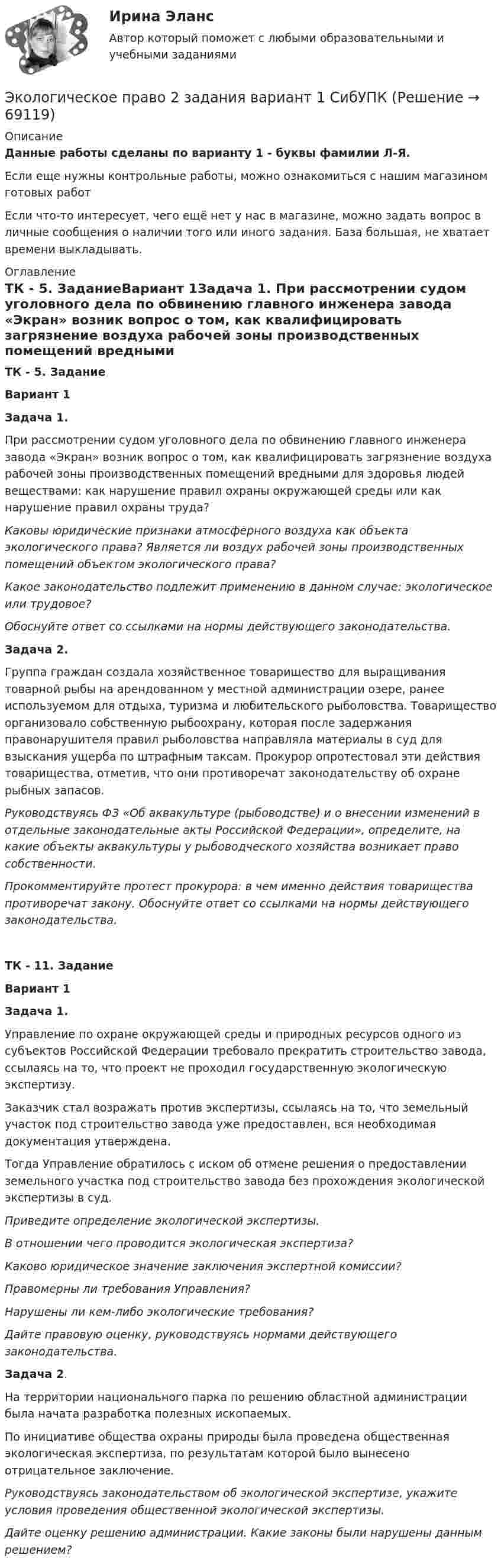      
            Описание
            Данные работы сделаны по варианту 1 - буквы фамилии Л-Я.Если еще нужны контрольные работы, можно ознакомиться с нашим магазином готовых работ Если что-то интересует, чего ещё нет у нас в магазине, можно задать вопрос в личные сообщения о наличии того или иного задания. База большая, не хватает времени выкладывать. 
            Оглавление
            ТК - 5. ЗаданиеВариант 1Задача 1. При рассмотрении судом уголовного дела по обвинению главного инженера завода «Экран» возник вопрос о том, как квалифицировать загрязнение воздуха рабочей зоны производственных помещений вредными для здоровья людей веществами: как нарушение правил охраны окружающей среды или как нарушение правил охраны труда?Каковы юридические признаки атмосферного воздуха как объекта экологического права? Является ли воздух рабочей зоны производственных помещений объектом экологического права? Какое законодательство подлежит применению в данном случае: экологическое или трудовое?Обоснуйте ответ со ссылками на нормы действующего законодательства.Задача 2.Группа граждан создала хозяйственное товарищество для выращивания товарной рыбы на арендованном у местной администрации озере, ранее используемом для отдыха, туризма и любительского рыболовства. Товарищество организовало собственную рыбоохрану, которая после задержания правонарушителя правил рыболовства направляла материалы в суд для взыскания ущерба по штрафным таксам. Прокурор опротестовал эти действия товарищества, отметив, что они противоречат законодательству об охране рыбных запасов.Руководствуясь ФЗ «Об аквакультуре (рыбоводстве) и о внесении изменений в отдельные законодательные акты Российской Федерации», определите, на какие объекты аквакультуры у рыбоводческого хозяйства возникает право собственности.Прокомментируйте протест прокурора: в чем именно действия товарищества противоречат закону. Обоснуйте ответ со ссылками на нормы действующего законодательства. ТК - 11. ЗаданиеВариант 1Задача 1. Управление по охране окружающей среды и природных ресурсов одного из субъектов Российской Федерации требовало прекратить строительство завода, ссылаясь на то, что проект не проходил государственную экологическую экспертизу. Заказчик стал возражать против экспертизы, ссылаясь на то, что земельный участок под строительство завода уже предоставлен, вся необходимая документация утверждена. Тогда Управление обратилось с иском об отмене решения о предоставлении земельного участка под строительство завода без прохождения экологической экспертизы в суд. Приведите определение экологической экспертизы. В отношении чего проводится экологическая экспертиза?Каково юридическое значение заключения экспертной комиссии?Правомерны ли требования Управления? Нарушены ли кем-либо экологические требования? Дайте правовую оценку, руководствуясь нормами действующего законодательства. Задача 2.На территории национального парка по решению областной администрации была начата разработка полезных ископаемых. По инициативе общества охраны природы была проведена общественная экологическая экспертиза, по результатам которой было вынесено отрицательное заключение. Руководствуясь законодательством об экологической экспертизе, укажите условия проведения общественной экологической экспертизы.Дайте оценку решению администрации. Какие законы были нарушены данным решением?  
            
            
            Экологическое право (103 вопроса)Экологическое право 2 задания вариант 1 СибУПКЭкологическое право 2-й курс 3-й семестрЭкологическое право 3,4 семестры 90-100б Синергия, МосАП, МОИ, МТИ.Экологическое право 4 семестр 2 курс Синергия 2022 Юриспруденция✅ Экологическое право 96 вопросов СИНЕРГИЯ МТИ 2022Экологическое право (Вариант 1)Экологический мониторинг РОСДИСТАНТЭкологический мониторинг, экспертиза и аудит (Обучение)Экологический следЭкологическое  правоЭкологическое правоЭкологическое правоЭкологическое право