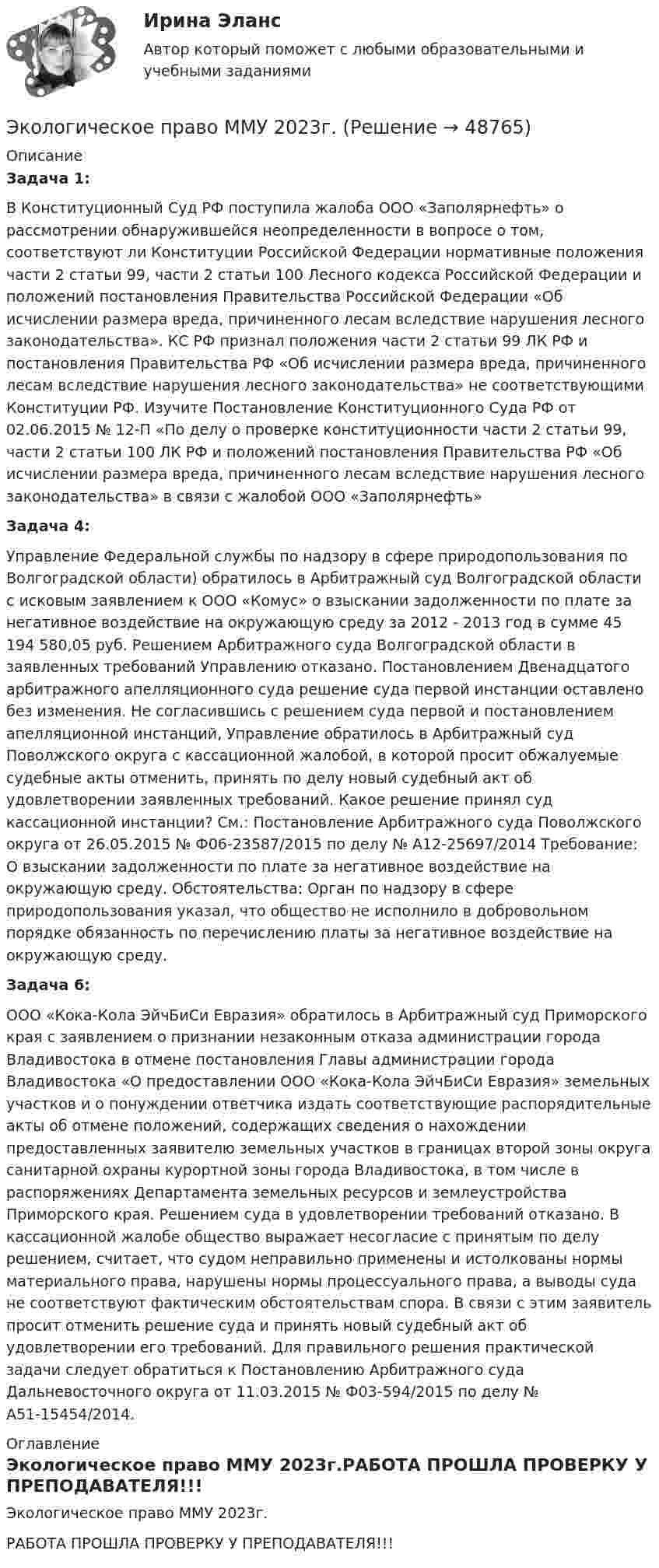     
            Описание
            Задача 1: 	В Конституционный Суд РФ поступила жалоба ООО «Заполярнефть» о рассмотрении обнаружившейся неопределенности в вопросе о том, соответствуют ли Конституции Российской Федерации нормативные положения части 2 статьи 99, части 2 статьи 100 Лесного кодекса Российской Федерации и положений постановления Правительства Российской Федерации «Об исчислении размера вреда, причиненного лесам вследствие нарушения лесного законодательства». КС РФ признал положения части 2 статьи 99 ЛК РФ и постановления Правительства РФ «Об исчислении размера вреда, причиненного лесам вследствие нарушения лесного законодательства» не соответствующими Конституции РФ. Изучите Постановление Конституционного Суда РФ от 02.06.2015 № 12-П «По делу о проверке конституционности части 2 статьи 99, части 2 статьи 100 ЛК РФ и положений постановления Правительства РФ «Об исчислении размера вреда, причиненного лесам вследствие нарушения лесного законодательства» в связи с жалобой ООО «Заполярнефть»Задача 4:	Управление Федеральной службы по надзору в сфере природопользования по Волгоградской области) обратилось в Арбитражный суд Волгоградской области с исковым заявлением к ООО «Комус» о взыскании задолженности по плате за негативное воздействие на окружающую среду за 2012 - 2013 год в сумме 45 194 580,05 руб. Решением Арбитражного суда Волгоградской области в заявленных требований Управлению отказано. Постановлением Двенадцатого арбитражного апелляционного суда решение суда первой инстанции оставлено без изменения. Не согласившись с решением суда первой и постановлением апелляционной инстанций, Управление обратилось в Арбитражный суд Поволжского округа с кассационной жалобой, в которой просит обжалуемые судебные акты отменить, принять по делу новый судебный акт об удовлетворении заявленных требований. Какое решение принял суд кассационной инстанции? См.: Постановление Арбитражного суда Поволжского округа от 26.05.2015 № Ф06-23587/2015 по делу № А12-25697/2014 Требование: О взыскании задолженности по плате за негативное воздействие на окружающую среду. Обстоятельства: Орган по надзору в сфере природопользования указал, что общество не исполнило в добровольном порядке обязанность по перечислению платы за негативное воздействие на окружающую среду.Задача 6: 	ООО «Кока-Кола ЭйчБиСи Евразия» обратилось в Арбитражный суд Приморского края с заявлением о признании незаконным отказа администрации города Владивостока в отмене постановления Главы администрации города Владивостока «О предоставлении ООО «Кока-Кола ЭйчБиСи Евразия» земельных участков и о понуждении ответчика издать соответствующие распорядительные акты об отмене положений, содержащих сведения о нахождении предоставленных заявителю земельных участков в границах второй зоны округа санитарной охраны курортной зоны города Владивостока, в том числе в распоряжениях Департамента земельных ресурсов и землеустройства Приморского края. Решением суда в удовлетворении требований отказано. В кассационной жалобе общество выражает несогласие с принятым по делу решением, считает, что судом неправильно применены и истолкованы нормы материального права, нарушены нормы процессуального права, а выводы суда не соответствуют фактическим обстоятельствам спора. В связи с этим заявитель просит отменить решение суда и принять новый судебный акт об удовлетворении его требований. Для правильного решения практической задачи следует обратиться к Постановлению Арбитражного суда Дальневосточного округа от 11.03.2015 № Ф03-594/2015 по делу № А51-15454/2014. 
            Оглавление
            Экологическое право ММУ 2023г.РАБОТА ПРОШЛА ПРОВЕРКУ У ПРЕПОДАВАТЕЛЯ!!! 
            
            
            Экологическое право Итоговый тест  СИБУПК Экологическое право ММУ 2023г.Экологическое право ответы на тестЭкологическое право ответы на тест  93 балла 22.07.2023Экологическое право ОТВЕТЫ РОСДИСТАНТ ИТОГОВЫЕ💯 Экологическое право (правильные ответы на тест Синергия / МОИ / МТИ / МосАП)Экологическое право, практические задания 1-2 (Росдистант) Экологическое право Витте МУИВ Ответы на тесты 1-4 и итоговое тестирование💯 Экологическое право (все ответы на тест Синергия / МТИ / МосАП, июль 2022)💯 Экологическое право (все ответы на тест Синергия / МТИ / МосАП, март 2023)Экологическое право итоговый тест Экологическое право итоговый тест Экологическое право Итоговый тест Экологическое право ИТОГОВЫЙ ТЕСТ 