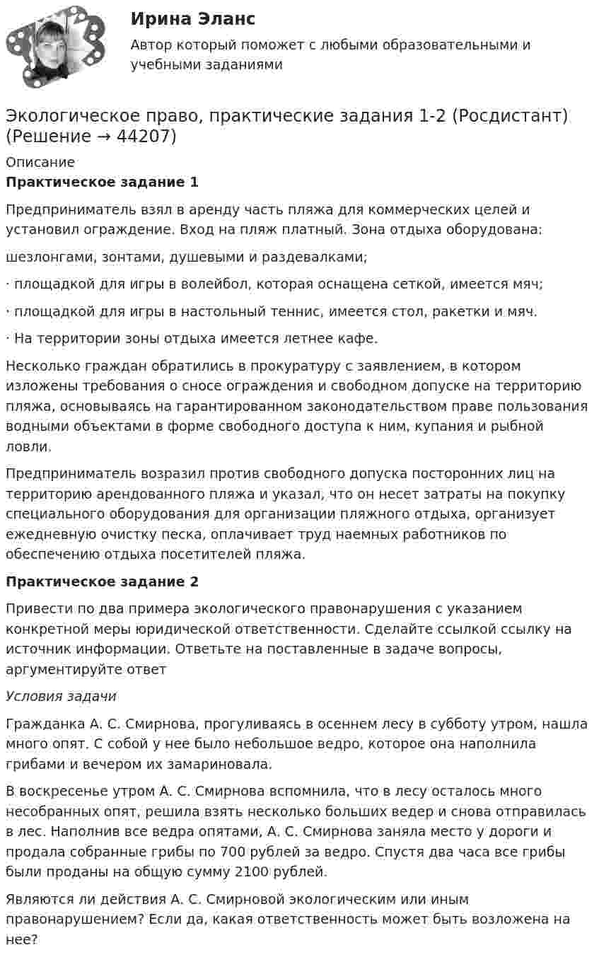      
            Описание
            Практическое задание 1Предприниматель взял в аренду часть пляжа для коммерческих целей и установил ограждение. Вход на пляж платный. Зона отдыха оборудована: шезлонгами, зонтами, душевыми и раздевалками;·       площадкой для игры в волейбол, которая оснащена сеткой, имеется мяч;·       площадкой для игры в настольный теннис, имеется стол, ракетки и мяч.·       На территории зоны отдыха имеется летнее кафе.Несколько граждан обратились в прокуратуру с заявлением, в котором изложены требования о сносе ограждения и свободном допуске на территорию пляжа, основываясь на гарантированном законодательством праве пользования водными объектами в форме свободного доступа к ним, купания и рыбной ловли.Предприниматель возразил против свободного допуска посторонних лиц на территорию арендованного пляжа и указал, что он несет затраты на покупку специального оборудования для организации пляжного отдыха, организует ежедневную очистку песка, оплачивает труд наемных работников по обеспечению отдыха посетителей пляжа.Практическое задание 2Привести по два примера экологического правонарушения с указанием конкретной меры юридической ответственности. Сделайте ссылкой ссылку на источник информации. Ответьте на поставленные в задаче вопросы, аргументируйте ответУсловия задачиГражданка А. С. Смирнова, прогуливаясь в осеннем лесу в субботу утром, нашла много опят. С собой у нее было небольшое ведро, которое она наполнила грибами и вечером их замариновала. В воскресенье утром А. С. Смирнова вспомнила, что в лесу осталось много несобранных опят, решила взять несколько больших ведер и снова отправилась в лес. Наполнив все ведра опятами, А. С. Смирнова заняла место у дороги и продала собранные грибы по 700 рублей за ведро. Спустя два часа все грибы были проданы на общую сумму 2100 рублей. Являются ли действия А. С. Смирновой экологическим или иным правонарушением? Если да, какая ответственность может быть возложена на нее?  
            
            
            💯 Экологическое право (правильные ответы на тест Синергия / МОИ / МТИ / МосАП)Экологическое право, практические задания 1-2 (Росдистант) Экологическое право Практические задания 2022-2023 РосдистантЭкологическое право Практические задания Росдистант Экологическое право ПРАКТИЧЕСКОЕ ЗАДАНИЕ № 1 Экологическое право ПРАКТИЧЕСКОЕ ЗАДАНИЕ № 2  Экологическое право. Практическое задание. ММУ.Экологическое право Итоговый тест Экологическое право ИТОГОВЫЙ ТЕСТ Экологическое право итоговый  тест  СИБУПК Экологическое право Итоговый тест  СИБУПК Экологическое право ММУ 2023г.Экологическое право ответы на тестЭкологическое право ответы на тест  93 балла 22.07.2023