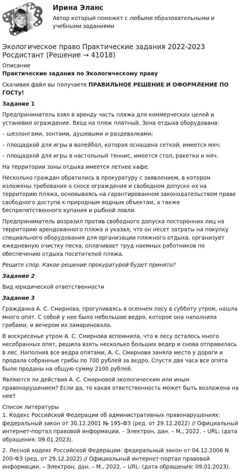      
          Описание
          Практические задания по Экологическому правуСкачивая файл вы получаете ПРАВИЛЬНОЕ РЕШЕНИЕ И ОФОРМЛЕНИЕ ПО ГОСТу!Задание 1 Предприниматель взял в аренду часть пляжа для коммерческих целей и установил ограждение. Вход на пляж платный. Зона отдыха оборудована:	– шезлонгами, зонтами, душевыми и раздевалками;	– площадкой для игры в волейбол, которая оснащена сеткой, имеется мяч;	– площадкой для игры в настольный теннис, имеется стол, ракетки и мяч.На территории зоны отдыха имеется летнее кафе. 	Несколько граждан обратились в прокуратуру с заявлением, в котором изложены требования о сносе ограждения и свободном допуске их на территорию пляжа, основываясь на гарантированном законодательством праве свободного доступа к природным водным объектам, а также беспрепятственного купания и рыбной ловли.	Предприниматель возразил против свободного допуска посторонних лиц на территорию арендованного пляжа и указал, что он несет затраты на покупку специального оборудования для организации пляжного отдыха, организует ежедневную очистку песка, оплачивает труд наемных работников по обеспечению отдыха посетителей пляжа.Решите спор. Какое решение прокуратурой будет принято?Задание 2Вид юридической ответственности Задание 3    Гражданка А. С. Смирнова, прогуливаясь в осеннем лесу в субботу утром, нашла много опят. С собой у нее было небольшое ведро, которое она наполнила грибами, и вечером их замариновала.    В воскресенье утром А. С. Смирнова вспомнила, что в лесу осталось много несобранных опят, решила взять несколько больших ведер и снова отправилась в лес. Наполнив все ведра опятами, А. С. Смирнова заняла место у дороги и продала собранные грибы по 700 рублей за ведро. Спустя два часа все опята были проданы на общую сумму 2100 рублей.	Являются ли действия А. С. Смирновой экологическим или иным правонарушением? Если да, то какая ответственность может быть возложена на нее?   
          Список литературы
          1.               Кодекс Российской Федерации об административных правонарушениях: федеральный закон от 30.12.2001 № 195-ФЗ (ред. от 29.12.2022) // Официальный интернет-портал правовой информации. – Электрон, дан. – М., 2022. – URL:  (дата обращения: 09.01.2023).2.               Лесной кодекс Российской Федерации: федеральный закон от 04.12.2006 N 200-ФЗ (ред. от 29.12.2022) // Официальный интернет-портал правовой информации. – Электрон, дан. – М., 2022. – URL:  (дата обращения: 09.01.2023).
            
            
            Экологическое право, практические задания 1-2 (Росдистант) Экологическое право Практические задания 2022-2023 РосдистантЭкологическое право Практические задания Росдистант Экологическое право ПРАКТИЧЕСКОЕ ЗАДАНИЕ № 1 Экологическое право ПРАКТИЧЕСКОЕ ЗАДАНИЕ № 2  Экологическое право. Практическое задание. ММУ.Экологическое право Практическое задание  РОСДИСТАНТ 2 задачи и таблицаЭкологическое право ИТОГОВЫЙ ТЕСТ Экологическое право итоговый  тест  СИБУПК Экологическое право Итоговый тест  СИБУПК Экологическое право ММУ 2023г.Экологическое право ответы на тестЭкологическое право ответы на тест  93 балла 22.07.2023Экологическое право ОТВЕТЫ РОСДИСТАНТ ИТОГОВЫЕ