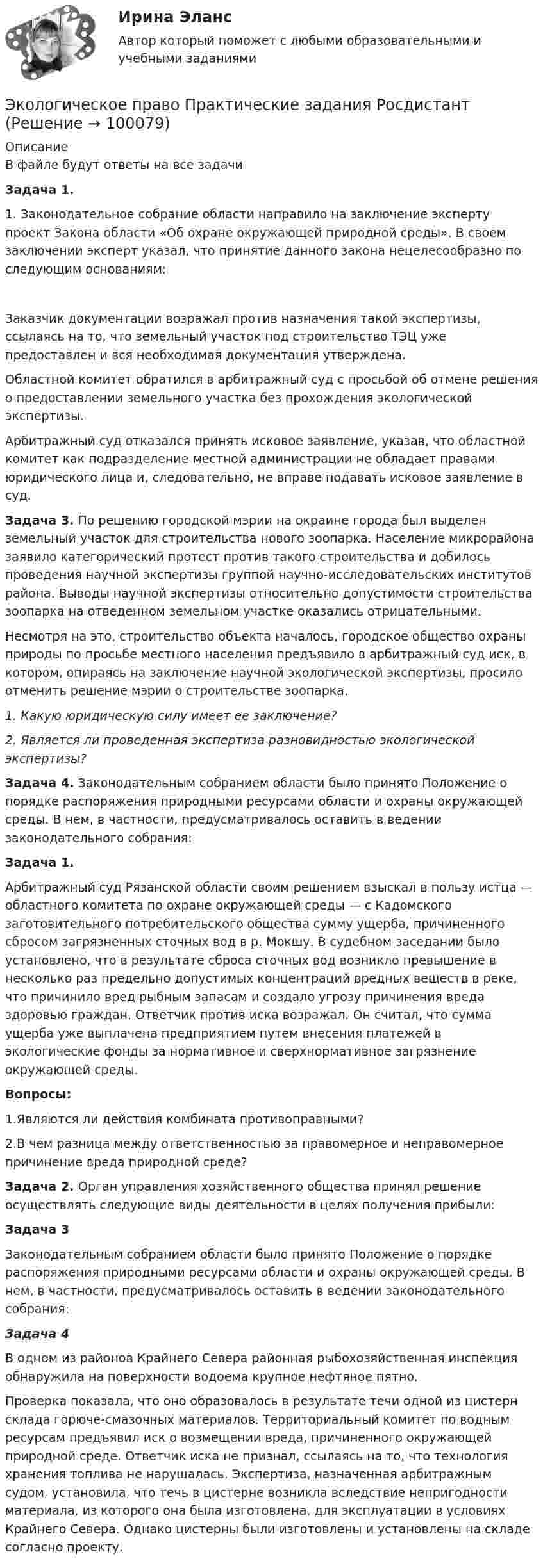     
            Описание
            В файле будут ответы на все задачиЗадача 1.	1. Законодательное собрание области направило на заключе­ние эксперту проект Закона области «Об охране окружающей природной среды». В своем заключении эксперт указал, что принятие данного закона нецелесообразно по следующим ос­нованиям:Заказчик документации возражал против назначения такой экспертизы, ссылаясь на то, что земельный участок под строительство ТЭЦ уже предоставлен и вся необходимая документация утверждена. Областной комитет обратился в арбитражный суд с просьбой об отмене решения о предоставлении земельного участка без прохождения экологической экспертизы.	Арбитражный суд отказался принять исковое заявление, указав, что областной комитет как подразделение местной администрации не обладает правами юридического лица и, следовательно, не вправе подавать исковое заявление в суд.  Задача 3. По решению городской мэрии на окраине города был выделен земельный участок для строительства нового зоопарка. Население микрорайона заявило категорический протест против такого строительства и добилось проведения научной экспертизы группой научно-исследовательских институтов района. Выводы научной экспертизы относительно допустимости строительства зоопарка на отведенном земельном участке оказались отрицательными. Несмотря на это, строительство объекта началось, городское общество охраны природы по просьбе местного населения предъявило в арбитражный суд иск, в котором, опираясь на заключение научной экологической экспертизы, просило отменить решение мэрии о строительстве зоопарка.1.   Какую юридическую силу имеет ее заключение?2. Является ли проведенная экспертиза разновидностью экологической экспертизы?  Задача 4. Законодательным собранием области было принято Поло­жение о порядке распоряжения природными ресурсами об­ласти и охраны окружающей среды. В нем, в частности, преду­сматривалось оставить в ведении законодательного собрания:Задача 1.  Арбитражный суд Рязанской области своим решением взыс­кал в пользу истца — областного комитета по охране окружа­ющей среды — с Кадомского заготовительного потребительского общества сумму ущерба, причиненного сбросом загряз­ненных сточных вод в р. Мокшу. В судебном заседании было установлено, что в результате сброса сточных вод возникло превышение в несколько раз предельно допустимых концентра­ций вредных веществ в реке, что причинило вред рыбным за­пасам и создало угрозу причинения вреда здоровью граждан. Ответчик против иска возражал. Он считал, что сумма ущерба уже выплачена предприятием путем внесения платежей в экологические фонды за нормативное и сверхнорматив­ное загрязнение окружающей среды. Вопросы:	1.Являются ли действия комбината противоправными? 	2.В чем разница между ответственностью за правомерное и неправомерное причинение вреда природной среде?  Задача 2. Орган управления хозяйственного общества принял реше­ние осуществлять следующие виды деятельности в целях по­лучения прибыли:Задача 3 Законодательным собранием области было принято Положение о порядке распоряжения природными ресурсами области и охраны окружающей среды. В нем, в частности, предусматривалось оставить в ведении законодательного собрания: Задача 4В одном из районов Крайнего Севера районная рыбохозяйственная инспекция обнаружила на поверхности водоема крупное нефтяное пятно. Проверка показала, что оно образовалось в результате течи одной из цистерн склада горюче-смазочных материалов. Территориальный комитет по водным ресурсам предъявил иск о возмещении вреда, причиненного окружающей природной среде. Ответчик иска не признал, ссылаясь на то, что технология хранения топлива не нарушалась. Экспертиза, назначенная арбитражным судом, установила, что течь в цистерне возникла вследствие непригодности материала, из которого она была изготовлена, для эксплуатации в условиях Крайнего Севера. Однако цистерны были изготовлены и установлены на складе согласно проекту.        
            
            
            Экологическое право Практические задания 2022-2023 РосдистантЭкологическое право Практические задания Росдистант Экологическое право ПРАКТИЧЕСКОЕ ЗАДАНИЕ № 1 Экологическое право ПРАКТИЧЕСКОЕ ЗАДАНИЕ № 2  Экологическое право. Практическое задание. ММУ.Экологическое право Практическое задание  РОСДИСТАНТ 2 задачи и таблицаэкологическое право росдистант Экологическое право итоговый  тест  СИБУПК Экологическое право Итоговый тест  СИБУПК Экологическое право ММУ 2023г.Экологическое право ответы на тестЭкологическое право ответы на тест  93 балла 22.07.2023Экологическое право ОТВЕТЫ РОСДИСТАНТ ИТОГОВЫЕ💯 Экологическое право (правильные ответы на тест Синергия / МОИ / МТИ / МосАП)