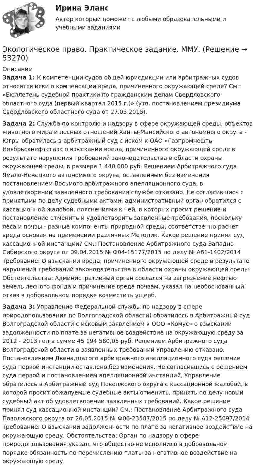      
            Описание
            Задача 1: К компетенции судов общей юрисдикции или арбитражных судов относятся иски о компенсации вреда, причиненного окружающей среде? См.: «Бюллетень судебной практики по гражданским делам Свердловского областного суда (первый квартал 2015 г.)» (утв. постановлением президиума Свердловского областного суда от 27.05.2015).Задача 2: Служба по контролю и надзору в сфере окружающей среды, объектов животного мира и лесных отношений Ханты-Мансийского автономного округа - Югры обратилась в арбитражный суд с иском к ОАО «Газпромнефть-Ноябрьскнефтегаз» о взыскании вреда, причиненного окружающей среде в результате нарушения требований законодательства в области охраны окружающей среды, в размере 1 440 000 руб. Решением Арбитражного суда Ямало-Ненецкого автономного округа, оставленным без изменения постановлением Восьмого арбитражного апелляционного суда, в удовлетворении заявленного требования службе отказано. Не согласившись с принятыми по делу судебными актами, административный орган обратился с кассационной жалобой, пояснениями к ней, в которых просит решение и постановление отменить и удовлетворить заявленные требования, поскольку леса и почвы - разные компоненты природной среды, соответственно расчет вреда основан на применении различных Методик. Какое решение принял суд кассационной инстанции? См.: Постановление Арбитражного суда Западно-Сибирского округа от 09.04.2015 № Ф04-15177/2015 по делу № А81-1402/2014 Требование: О взыскании вреда, причиненного окружающей среде в результате нарушения требований законодательства в области охраны окружающей среды. Обстоятельства: Административный орган сослался на загрязнение нефтью земель лесного фонда и причинение вреда почвам, указал на необоснованный отказ в добровольном порядке возместить ущерб. Задача 3: Управление Федеральной службы по надзору в сфере природопользования по Волгоградской области) обратилось в Арбитражный суд Волгоградской области с исковым заявлением к ООО «Комус» о взыскании задолженности по плате за негативное воздействие на окружающую среду за 2012 - 2013 год в сумме 45 194 580,05 руб. Решением Арбитражного суда Волгоградской области в заявленных требований Управлению отказано. Постановлением Двенадцатого арбитражного апелляционного суда решение суда первой инстанции оставлено без изменения. Не согласившись с решением суда первой и постановлением апелляционной инстанций, Управление обратилось в Арбитражный суд Поволжского округа с кассационной жалобой, в которой просит обжалуемые судебные акты отменить, принять по делу новый судебный акт об удовлетворении заявленных требований. Какое решение принял суд кассационной инстанции? См.: Постановление Арбитражного суда Поволжского округа от 26.05.2015 № Ф06-23587/2015 по делу № А12-25697/2014 Требование: О взыскании задолженности по плате за негативное воздействие на окружающую среду. Обстоятельства: Орган по надзору в сфере природопользования указал, что общество не исполнило в добровольном порядке обязанность по перечислению платы за негативное воздействие на окружающую среду.  
            
            
             Экологическое право ПРАКТИЧЕСКОЕ ЗАДАНИЕ № 2  Экологическое право. Практическое задание. ММУ.Экологическое право Практическое задание  РОСДИСТАНТ 2 задачи и таблицаэкологическое право росдистант Экологическое право Сибупк все заданияЭкологическое право. Синергия 3 семестр.Экологическое право. Синергия. ✅ Ответы на ИТОГОВЫЙ ТЕСТ. На отлично!Экологическое право ответы на тестЭкологическое право ответы на тест  93 балла 22.07.2023Экологическое право ОТВЕТЫ РОСДИСТАНТ ИТОГОВЫЕ💯 Экологическое право (правильные ответы на тест Синергия / МОИ / МТИ / МосАП)Экологическое право, практические задания 1-2 (Росдистант) Экологическое право Практические задания 2022-2023 РосдистантЭкологическое право Практические задания Росдистант 