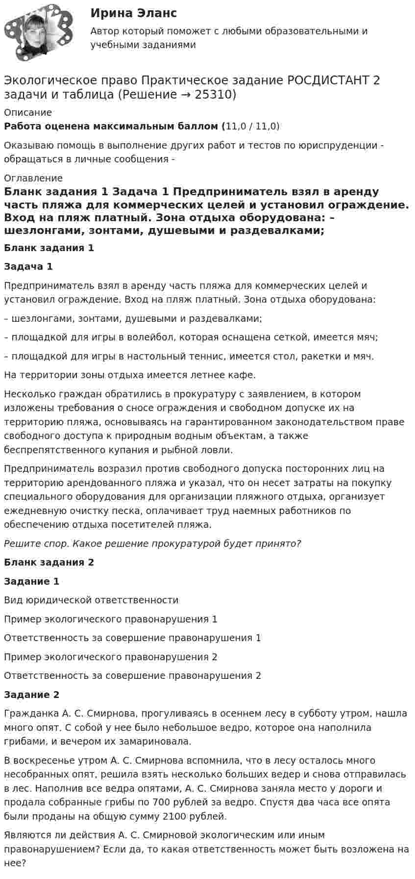     
          Описание
          Работа оценена максимальным баллом (11,0 / 11,0)Оказываю помощь в выполнение других работ и тестов по юриспруденции - обращаться в личные сообщения -  
          Оглавление
          Бланк задания 1 Задача 1	Предприниматель взял в аренду часть пляжа для коммерческих целей и установил ограждение. Вход на пляж платный. Зона отдыха оборудована:	– шезлонгами, зонтами, душевыми и раздевалками;	– площадкой для игры в волейбол, которая оснащена сеткой, имеется мяч;	– площадкой для игры в настольный теннис, имеется стол, ракетки и мяч.На территории зоны отдыха имеется летнее кафе. 	Несколько граждан обратились в прокуратуру с заявлением, в котором изложены требования о сносе ограждения и свободном допуске их на территорию пляжа, основываясь на гарантированном законодательством праве свободного доступа к природным водным объектам, а также беспрепятственного купания и рыбной ловли.	Предприниматель возразил против свободного допуска посторонних лиц на территорию арендованного пляжа и указал, что он несет затраты на покупку специального оборудования для организации пляжного отдыха, организует ежедневную очистку песка, оплачивает труд наемных работников по обеспечению отдыха посетителей пляжа.Решите спор. Какое решение прокуратурой будет принято?Бланк задания 2Задание 1    Вид юридической ответственности Пример экологического правонарушения 1 Ответственность за совершение правонарушения 1 Пример экологического правонарушения 2 Ответственность за совершение правонарушения 2  Задание 2     Гражданка А. С. Смирнова, прогуливаясь в осеннем лесу в субботу утром, нашла много опят. С собой у нее было небольшое ведро, которое она наполнила грибами, и вечером их замариновала.    В воскресенье утром А. С. Смирнова вспомнила, что в лесу осталось много несобранных опят, решила взять несколько больших ведер и снова отправилась в лес. Наполнив все ведра опятами, А. С. Смирнова заняла место у дороги и продала собранные грибы по 700 рублей за ведро. Спустя два часа все опята были проданы на общую сумму 2100 рублей.Являются ли действия А. С. Смирновой экологическим или иным правонарушением? Если да, то какая ответственность может быть возложена на нее? 
            
            
            Экологическое право. Практическое задание. ММУ.Экологическое право Практическое задание  РОСДИСТАНТ 2 задачи и таблицаэкологическое право росдистант Экологическое право Сибупк все заданияЭкологическое право. Синергия 3 семестр.Экологическое право. Синергия. ✅ Ответы на ИТОГОВЫЙ ТЕСТ. На отлично!Экологическое право. Синергия. Ответы на тест. 2022Экологическое право ответы на тест  93 балла 22.07.2023Экологическое право ОТВЕТЫ РОСДИСТАНТ ИТОГОВЫЕ💯 Экологическое право (правильные ответы на тест Синергия / МОИ / МТИ / МосАП)Экологическое право, практические задания 1-2 (Росдистант) Экологическое право Практические задания 2022-2023 РосдистантЭкологическое право Практические задания Росдистант Экологическое право ПРАКТИЧЕСКОЕ ЗАДАНИЕ № 1