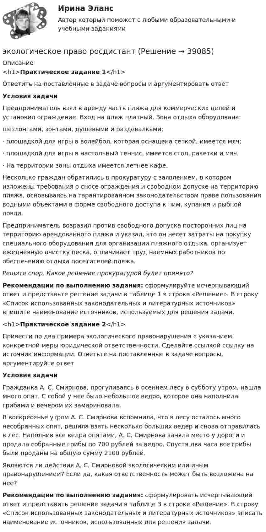      
          Описание
          <h1>Практическое задание 1</h1> Ответить на поставленные в задаче вопросы и аргументировать ответ Условия задачиПредприниматель взял в аренду часть пляжа для коммерческих целей и установил ограждение. Вход на пляж платный. Зона отдыха оборудована: шезлонгами, зонтами, душевыми и раздевалками;·       площадкой для игры в волейбол, которая оснащена сеткой, имеется мяч;·       площадкой для игры в настольный теннис, имеется стол, ракетки и мяч.·       На территории зоны отдыха имеется летнее кафе.Несколько граждан обратились в прокуратуру с заявлением, в котором изложены требования о сносе ограждения и свободном допуске на территорию пляжа, основываясь на гарантированном законодательством праве пользования водными объектами в форме свободного доступа к ним, купания и рыбной ловли.Предприниматель возразил против свободного допуска посторонних лиц на территорию арендованного пляжа и указал, что он несет затраты на покупку специального оборудования для организации пляжного отдыха, организует ежедневную очистку песка, оплачивает труд наемных работников по обеспечению отдыха посетителей пляжа. Решите спор. Какое решение прокуратурой будет принято? Рекомендации по выполнению задания: сформулируйте исчерпывающий ответ и представьте решение задачи в таблице 1 в строке «Решение». В строку «Список использованных законодательных и литературных источников» впишите наименование источников, используемых для решения задачи.  <h1>Практическое задание 2</h1> Привести по два примера экологического правонарушения с указанием конкретной меры юридической ответственности. Сделайте ссылкой ссылку на источник информации. Ответьте на поставленные в задаче вопросы, аргументируйте ответ Условия задачиГражданка А. С. Смирнова, прогуливаясь в осеннем лесу в субботу утром, нашла много опят. С собой у нее было небольшое ведро, которое она наполнила грибами и вечером их замариновала. В воскресенье утром А. С. Смирнова вспомнила, что в лесу осталось много несобранных опят, решила взять несколько больших ведер и снова отправилась в лес. Наполнив все ведра опятами, А. С. Смирнова заняла место у дороги и продала собранные грибы по 700 рублей за ведро. Спустя два часа все грибы были проданы на общую сумму 2100 рублей. Являются ли действия А. С. Смирновой экологическим или иным правонарушением? Если да, какая ответственность может быть возложена на нее?  Рекомендации по выполнению задания: сформулировать исчерпывающий ответ и представить решение задачи в таблице 3 в строке «Решение». В строку «Список использованных законодательных и литературных источников» вписать наименование источников, использованных для решения задачи.   
            
            
            Экологическое право Практическое задание  РОСДИСТАНТ 2 задачи и таблицаэкологическое право росдистант Экологическое право Сибупк все заданияЭкологическое право. Синергия 3 семестр.Экологическое право. Синергия. ✅ Ответы на ИТОГОВЫЙ ТЕСТ. На отлично!Экологическое право. Синергия. Ответы на тест. 2022Экологическое право. Синергия. Тест.Экологическое право ОТВЕТЫ РОСДИСТАНТ ИТОГОВЫЕ💯 Экологическое право (правильные ответы на тест Синергия / МОИ / МТИ / МосАП)Экологическое право, практические задания 1-2 (Росдистант) Экологическое право Практические задания 2022-2023 РосдистантЭкологическое право Практические задания Росдистант Экологическое право ПРАКТИЧЕСКОЕ ЗАДАНИЕ № 1 Экологическое право ПРАКТИЧЕСКОЕ ЗАДАНИЕ № 2  
