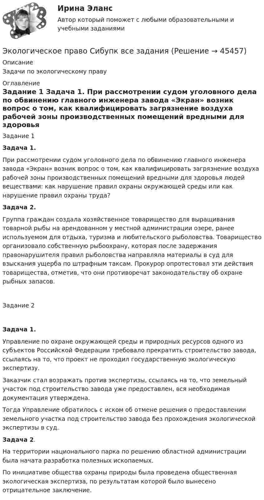      
            Описание
            Задачи по экологическому праву 
            Оглавление
            Задание 1 Задача 1. 	При рассмотрении судом уголовного дела по обвинению главного инженера завода «Экран» возник вопрос о том, как квалифицировать загрязнение воздуха рабочей зоны производственных помещений вредными для здоровья людей веществами: как нарушение правил охраны окружающей среды или как нарушение правил охраны труда? Задача 2.	Группа граждан создала хозяйственное товарищество для выращивания товарной рыбы на арендованном у местной администрации озере, ранее используемом для отдыха, туризма и любительского рыболовства. Товарищество организовало собственную рыбоохрану, которая после задержания правонарушителя правил рыболовства направляла материалы в суд для взыскания ущерба по штрафным таксам. Прокурор опротестовал эти действия товарищества, отметив, что они противоречат законодательству об охране рыбных запасов.Задание 2  Задача 1. 	Управление по охране окружающей среды и природных ресурсов одного из субъектов Российской Федерации требовало прекратить строительство завода, ссылаясь на то, что проект не проходил государственную экологическую экспертизу. 	Заказчик стал возражать против экспертизы, ссылаясь на то, что земельный участок под строительство завода уже предоставлен, вся необходимая документация утверждена. 	Тогда Управление обратилось с иском об отмене решения о предоставлении земельного участка под строительство завода без прохождения экологической экспертизы в суд.  Задача 2.	На территории национального парка по решению областной администрации была начата разработка полезных ископаемых. 	По инициативе общества охраны природы была проведена общественная экологическая экспертиза, по результатам которой было вынесено отрицательное заключение.  
            
            
            экологическое право росдистант Экологическое право Сибупк все заданияЭкологическое право. Синергия 3 семестр.Экологическое право. Синергия. ✅ Ответы на ИТОГОВЫЙ ТЕСТ. На отлично!Экологическое право. Синергия. Ответы на тест. 2022Экологическое право. Синергия. Тест.Экологическое право тк 5 💯 Экологическое право (правильные ответы на тест Синергия / МОИ / МТИ / МосАП)Экологическое право, практические задания 1-2 (Росдистант) Экологическое право Практические задания 2022-2023 РосдистантЭкологическое право Практические задания Росдистант Экологическое право ПРАКТИЧЕСКОЕ ЗАДАНИЕ № 1 Экологическое право ПРАКТИЧЕСКОЕ ЗАДАНИЕ № 2  Экологическое право. Практическое задание. ММУ.