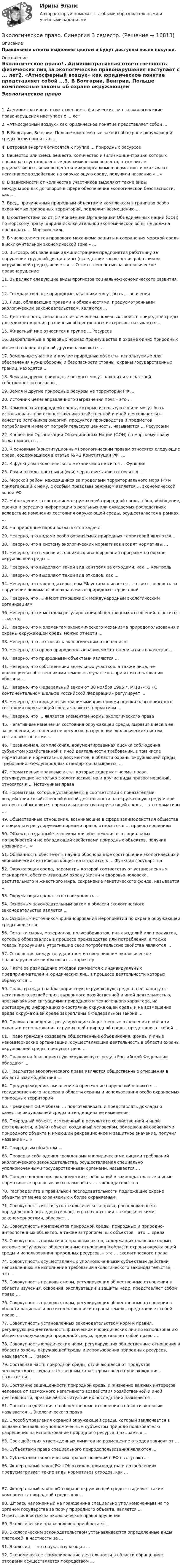     
          Описание
          Правильные ответы выделены цветом и будут доступны после покупки. 
          Оглавление
           Экологическое право1. Административная ответственность физических лиц за экологические правонарушения наступает с ... лет2. «Атмосферный воздух» как юридическое понятие представляет собой ...3. В Болгарии, Венгрии, Польше комплексные законы об охране окружающей среды были приняты в ...4. Ветровая энергия относятся к группе ... природных ресурсов5. Вещество или смесь веществ, количество и (или) концентрация которых превышают установленные для химических веществ, в том числе радиоактивных, иных веществ и микроорганизмов нормативы и оказывают негативное воздействие на окружающую среду, получили название «…»6. В зависимости от количества участников выделяют такие виды международных договоров в сфере обеспечения экологической безопасности, как …7. Вред, причиненный природным объектам и комплексам в границах особо охраняемых природных территорий, подлежит возмещению ...8. В соответствии со ст. 57 Конвенции Организации Объединенных наций (ООН) по морскому праву ширина исключительной экономической зоны не должна превышать ... Морских миль9. В числе элементов правового механизма защиты и сохранения морской среды в исключительной экономической зоне – …10. Выговор, объявленный администрацией предприятия работнику за нарушение трудовой дисциплины (вследствие загрязнения работником окружающей среды), является ... Ответственностью за экологическое правонарушение11. Выделяют следующие виды прогнозов социально-экономического развития: …12. Государственные природные заказники могут быть … значения13. Лица, обладающие правами и обязанностями, предусмотренными экологическим законодательством, являются ...14. Деятельность, связанная с извлечением полезных свойств природной среды для удовлетворения различных общественных интересов, называется...15. Животный мир относится к группе ... Ресурсов16. Закрепленные в правовых нормах преимущества в охране одних природныхобъектов перед охраной других называются ...17. Земельные участки и другие природные объекты, используемые для обеспечения нужд обороны и безопасности страны, охраны государственных границ, находятся...18. Земля и другие природные ресурсы могут находиться в частной собственности согласно ...19. Земля и другие природные ресурсы на территории РФ ...20. Источник целенаправленного загрязнения почв – это …21. Компоненты природной среды, которые используются или могут быть использованы при осуществлении хозяйственной и иной деятельности в качестве источников энергии, продуктов производства и предметов потребления и имеют потребительскую ценность, называются ... Ресурсами22. Конвенция Организации Объединенных Наций (ООН) по морскому праву была принята в ...23. К основным (конституционным) экологическим правам относятся следующие права, содержащиеся в статье № 42 Конституции РФ: …24. К функциям экологического механизма относится ... Функция25. Лом и отходы цветных и (или) черных металлов относятся …26. Морской район, находящийся за пределами территориального моря РФ и прилегающий к нему, с особым правовым режимом является … экономической зоной РФ27. Наблюдение за состоянием окружающей природной среды, сбор, обобщение, оценка и передача информации о реальных или ожидаемых последствиях вследствие изменения состояния окружающей среды, осуществляется в рамках …28. На природные парки возлагаются задачи:29. Неверно, что видами особо охраняемых природных территорий являются…30. Неверно, что в систему экологических нормативов входят нормативы …31. Неверно, что в числе источников финансирования программ по охране окружающей среды ...32. Неверно, что выделяют такой вид контроля за отходами, как ... Контроль33. Неверно, что выделяют такой вид отходов, как ...34. Неверно, что законодательством РФ устанавливается … ответственность за нарушение режима особо охраняемых природных территорий35. Неверно, что ... имеют отношение к международным экологическим организациям36. Неверно, что к методам регулирования общественных отношений относится … метод37. Неверно, что к элементам экономического механизма природопользования и охраны окружающей среды можно отнести ...38. Неверно, что …относят к экологическим отношениям39. Неверно, что право природопользования может оцениваться в качестве ...40. Неверно, что природными объектами являются ...41. Неверно, что собственники земельных участков, а также лица, не являющиеся собственниками земельных участков, при их использовании обязаны ...42. Неверно, что Федеральный закон от 30 ноября 1995 г. М 187-Ф3 «О континентальном шельфе Российской Федерации» регулирует ...43. Неверно, что юридически значимыми критериями оценки благоприятного состояния окружающей среды являются нормативы ...44. Неверно, что … является элементом нормы экологического права45. Негативные изменения состояния окружающей среды, выразившиеся в ее загрязнении, истощении ее ресурсов, разрушении экологических систем, составляют понятие ...46. Независимая, комплексная, документированная оценка соблюдения субъектом хозяйственной и иной деятельности требований, в том числе нормативов и нормативных документов, в области охраны окружающей среды, требований международных стандартов называется ...47. Нормативные правовые акты, которые содержат нормы права, регулирующие не только экологические, но и другие виды правоотношений, относятся к ... Источникам права48. Нормативы, которые установлены в соответствии с показателями воздействия хозяйственной и иной деятельности на окружающую среду и при которых соблюдаются нормативы качества окружающей среды, – это нормативы …49. Общественные отношения, возникающие в сфере взаимодействия общества и природы и регулируемые нормами права, относятся к … правоотношениям50. Объект, созданный человеком для обеспечения его социальных потребностей и не обладающий свойствами природных объектов, получил название «…»51. Обязанность обеспечить научно обоснованное соотношение экологических и экономических интересов общества относится к ... Функции государства52. Окружающая среда, параметры которой соответствуют установленным стандартам, обеспечивающим охрану жизни и здоровья человека, растительного и животного мира, сохранение генетического фонда, называется ...53. Окружающая среда –это совокупность …54. Основным законодательным актом в области экологического законодательства является ...55. Основным источником финансирования мероприятий по охране окружающей среды являются 56. Остатки сырья, материалов, полуфабрикатов, иных изделий или продуктов, которые образовались в процессе производства или потребления, а также товары(продукция), утратившие свои потребительские свойства являются ...57. Отношения между государством и совершившим экологическое правонарушение лицом носят … характер58. Плата за размещение отходов взимается с индивидуальных предпринимателей и юридических лиц, в процессе деятельности которых образуются ...59. Права граждан на благоприятную окружающую среду, на ее защиту от негативного воздействия, вызванного хозяйственной и иной деятельностью, чрезвычайными ситуациями природного и техногенного характера, на достоверную информацию о состоянии окружающей среды и на возмещение вреда окружающей среде закреплены в Федеральном законе ...60. Правила поведения, регулирующие общественные отношения в области охраны и использования окружающей природной среды, представляют собой ...61. Право граждан создавать общественные объединения, фонды и иные некоммерческие организации, осуществляющие деятельность в области охраны окружающей среды, предусмотрено ...62. Правом на благоприятную окружающую среду в Российской Федерации обладают ...63. Предметом экологического права являются общественные отношения в области взаимодействия …64. Предупреждение, выявление и пресечение нарушений являются … государственного надзора в области охраны и использования особо охраняемых природных территорий65. Президент США обязан … подготавливать и представлять доклады о качестве окружающей среды и тенденциях ее изменения66. Природный объект, измененный в результате хозяйственной и иной деятельности, и (или) объект, созданный человеком, обладающий свойствами природного объекта и имеющий рекреационное и защитное значение, получил название «…»67. Природным объектом …68. Проверка соблюдения гражданами и юридическими лицами требований экологического законодательства, осуществляемая специально уполномоченными государственными органами, называется …69. Процесс внедрения экологических требований в законодательные и иные нормативные правовые акты называется ... законодательства70. Распределите в правильной последовательности подлежащие охране объекты от менее охраняемых к более охраняемым:71. Совокупность институтов экологического права, расположенных в определенной последовательности в соответствии с экологическими закономерностями, образует...72. Совокупность компонентов природной среды, природных и природно-антропогенных объектов, а также антропогенных объектов – это ... среда73. Совокупность нормативно-правовых актов, содержащих правовые нормы, которые регулируют общественные отношения в области охраны окружающей среды и использования природных ресурсов, – это … экологического права74. Совокупность осуществляемых уполномоченными субъектами действий, направленных на исполнение требований экологического законодательства, – это …75. Совокупность правовых норм, регулирующих общественные отношения в области изучения, освоения, эксплуатации и защиты недр, представляет собой право …76. Совокупность правовых норм, регулирующих общественные отношения в области рационального использования и охраны земель, представляет собой право ...77. Совокупность установленных законодательством норм и правил, регулирующих деятельность физических и юридических лиц по использованию объектов окружающей природной среды, представляет собой право …78. Совокупность юридических норм, регулирующих общественные отношения в области охраны окружающей среды и использования природных ресурсов, называется ... Правом79. Составная часть природной среды, отличающаяся от продуктов человеческого труда естественным характером своего происхождения, называется... 80. Состояние защищенности природной среды и жизненно важных интересов человека от возможного негативного воздействия хозяйственной и иной деятельности, чрезвычайных ситуаций их последствий называется ...81. Способ воздействия на общественные отношения в области экологии называется ... Экологического права 82. Способ управления охраной окружающей среды, который заключается в выдаче специально уполномоченным субъектом природо пользователю разрешения на использование природного ресурса, называется ...83. Срок действия утвержденных лимитов на размещение отходов зависит от …84. Субъектами права специального природопользования являются …85. Субъектами экологических правоотношений в РФ выступают...86. Федеральный закон РФ «Об отходах производства и потребления» предусматривает такие виды нормативов отходов, как ...87. Федеральный закон «Об охране окружающей среды» выделяет такие компоненты природной среды, как…88. Штраф, наложенный на гражданина специально уполномоченным на то органом государства за порчу природного объекта, является ... Ответственностью за экологическое правонарушение89. Экологические права человек приобретает...90. Экологическим законодательством устанавливаются определенные виды платежей, в частности за ...91. Экология — это наука, изучающая ...92. Экономическое стимулирование деятельности в области обращения с отходами осуществляется посредством ... 
            
            
            Экологическое право Сибупк все заданияЭкологическое право. Синергия 3 семестр.Экологическое право. Синергия. ✅ Ответы на ИТОГОВЫЙ ТЕСТ. На отлично!Экологическое право. Синергия. Ответы на тест. 2022Экологическое право. Синергия. Тест.Экологическое право тк 5 Экологичное проживание негативных эмоцийЭкологическое право, практические задания 1-2 (Росдистант) Экологическое право Практические задания 2022-2023 РосдистантЭкологическое право Практические задания Росдистант Экологическое право ПРАКТИЧЕСКОЕ ЗАДАНИЕ № 1 Экологическое право ПРАКТИЧЕСКОЕ ЗАДАНИЕ № 2  Экологическое право. Практическое задание. ММУ.Экологическое право Практическое задание  РОСДИСТАНТ 2 задачи и таблица
