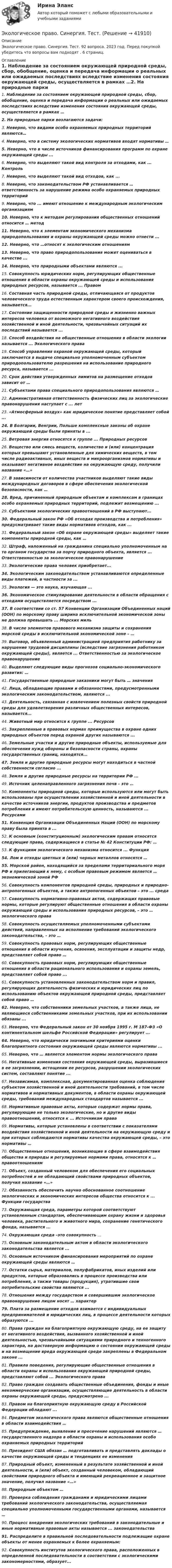      
          Описание
          Экологическое право. Синергия. Тест. 92 вопроса. 2023 год. Перед покупкой убедитесь что вопросы вам подходят . 6 страниц. 
          Оглавление
          1.          Наблюдение за состоянием окружающей природной среды, сбор, обобщение, оценка и передача информации о реальных или ожидаемых последствиях вследствие изменения состояния окружающей среды, осуществляется в рамках …2.          На природные парки возлагаются задачи:3.          Неверно, что видами особо охраняемых природных территорий являются…4.          Неверно, что в систему экологических нормативов входят нормативы …5.          Неверно, что в числе источников финансирования программ по охране окружающей среды ...6.          Неверно, что выделяют такой вид контроля за отходами, как ... Контроль7.          Неверно, что выделяют такой вид отходов, как ...8.          Неверно, что законодательством РФ устанавливается … ответственность за нарушение режима особо охраняемых природных территорий9.          Неверно, что ... имеют отношение к международным экологическим организациям10.       Неверно, что к методам регулирования общественных отношений относится … метод11.       Неверно, что к элементам экономического механизма природопользования и охраны окружающей среды можно отнести ...12.       Неверно, что …относят к экологическим отношениям13.       Неверно, что право природопользования может оцениваться в качестве ...14.       Неверно, что природными объектами являются ...15.       Совокупность юридических норм, регулирующих общественные отношения в области охраны окружающей среды и использования природных ресурсов, называется ... Правом16.       Составная часть природной среды, отличающаяся от продуктов человеческого труда естественным характером своего происхождения, называется...17.       Состояние защищенности природной среды и жизненно важных интересов человека от возможного негативного воздействия хозяйственной и иной деятельности, чрезвычайных ситуаций их последствий называется ...18.       Способ воздействия на общественные отношения в области экологии называется ... Экологического права19.       Способ управления охраной окружающей среды, который заключается в выдаче специально уполномоченным субъектом природопользователю разрешения на использование природного ресурса, называется ...20.       Срок действия утвержденных лимитов на размещение отходов зависит от …21.       Субъектами права специального природопользования являются …22.       Административная ответственность физических лиц за экологические правонарушения наступает с ... лет23.       «Атмосферный воздух» как юридическое понятие представляет собой ...24.       В Болгарии, Венгрии, Польше комплексные законы об охране окружающей среды были приняты в ...25.       Ветровая энергия относятся к группе ... Природных ресурсов26.       Вещество или смесь веществ, количество и (или) концентрация которых превышают установленные для химических веществ, в том числе радиоактивных, иных веществ и микроорганизмов нормативы и оказывают негативное воздействие на окружающую среду, получили название «…»27.       В зависимости от количества участников выделяют такие виды международных договоров в сфере обеспечения экологической безопасности, как …28.       Вред, причиненный природным объектам и комплексам в границах особо охраняемых природных территорий, подлежит возмещению ...29.       Субъектами экологических правоотношений в РФ выступают...30.       Федеральный закон РФ «Об отходах производства и потребления» предусматривает такие виды нормативов отходов, как ...31.       Федеральный закон «Об охране окружающей среды» выделяет такие компоненты природной среды, как …32.       Штраф, наложенный на гражданина специально уполномоченным на то органом государства за порчу природного объекта, является ... Ответственностью за экологическое правонарушение33.       Экологические права человек приобретает...34.       Экологическим законодательством устанавливаются определенные виды платежей, в частности за ...35.       Экология — это наука, изучающая ...36.       Экономическое стимулирование деятельности в области обращения с отходами осуществляется посредством ...37.       В соответствии со ст. 57 Конвенции Организации Объединенных наций (ООН) по морскому праву ширина исключительной экономической зоны не должна превышать ... Морских миль 38.       В числе элементов правового механизма защиты и сохранения морской среды в исключительной экономической зоне – …39.       Выговор, объявленный администрацией предприятия работнику за нарушение трудовой дисциплины (вследствие загрязнения работником окружающей среды), является ... Ответственностью за экологическое правонарушение40.       Выделяют следующие виды прогнозов социально-экономического развития: …41.       Государственные природные заказники могут быть … значения42.       Лица, обладающие правами и обязанностями, предусмотренными экологическим законодательством, являются ...43.       Деятельность, связанная с извлечением полезных свойств природной среды для удовлетворения различных общественных интересов, называется...44.       Животный мир относится к группе ... Ресурсов45.       Закрепленные в правовых нормах преимущества в охране одних природных объектов перед охраной других называются ...46.       Земельные участки и другие природные объекты, используемые для обеспечения нужд обороны и безопасности страны, охраны государственных границ, находятся...47.       Земля и другие природные ресурсы могут находиться в частной собственности согласно ...48.       Земля и другие природные ресурсы на территории РФ ...49.       Источник целенаправленного загрязнения почв – это …50.       Компоненты природной среды, которые используются или могут быть использованы при осуществлении хозяйственной и иной деятельности в качестве источников энергии, продуктов производства и предметов потребления и имеют потребительскую ценность, называются ... Ресурсами51.       Конвенция Организации Объединенных Наций (ООН) по морскому праву была принята в ...52.       К основным (конституционным) экологическим правам относятся следующие права, содержащиеся в статье № 42 Конституции РФ: …53.       К функциям экологического механизма относится ... Функция54.       Лом и отходы цветных и (или) черных металлов относятся …55.       Морской район, находящийся за пределами территориального моря РФ и прилегающий к нему, с особым правовым режимом является … экономической зоной РФ56.       Совокупность компонентов природной среды, природных и природно-антропогенных объектов, а также антропогенных объектов – это ... среда57.       Совокупность нормативно-правовых актов, содержащих правовые нормы, которые регулируют общественные отношения в области охраны окружающей среды и использования природных ресурсов, – это … экологического права58.       Совокупность осуществляемых уполномоченными субъектами действий, направленных на исполнение требований экологического законодательства, – это …59.       Совокупность правовых норм, регулирующих общественные отношения в области изучения, освоения, эксплуатации и защиты недр, представляет собой право …60.       Совокупность правовых норм, регулирующих общественные отношения в области рационального использования и охраны земель, представляет собой право ...61.       Совокупность установленных законодательством норм и правил, регулирующих деятельность физических и юридических лиц по использованию объектов окружающей природной среды, представляет собой право …62.       Неверно, что собственники земельных участков, а также лица, не являющиеся собственниками земельных участков, при их использовании обязаны ...63.       Неверно, что Федеральный закон от 30 ноября 1995 г. М 187-Ф3 «О континентальном шельфе Российской Федерации» регулирует ...64.       Неверно, что юридически значимыми критериями оценки благоприятного состояния окружающей среды являются нормативы ...65.       Неверно, что … является элементом нормы экологического права66.       Негативные изменения состояния окружающей среды, выразившиеся в ее загрязнении, истощении ее ресурсов, разрушении экологических систем, составляют понятие ...67.       Независимая, комплексная, документированная оценка соблюдения субъектом хозяйственной и иной деятельности требований, в том числе нормативов и нормативных документов, в области охраны окружающей среды, требований международных стандартов называется ...68.       Нормативные правовые акты, которые содержат нормы права, регулирующие не только экологические, но и другие виды правоотношений, относятся к ... Источникам права69.       Нормативы, которые установлены в соответствии с показателями воздействия хозяйственной и иной деятельности на окружающую среду и при которых соблюдаются нормативы качества окружающей среды, – это нормативы …70.       Общественные отношения, возникающие в сфере взаимодействия общества и природы и регулируемые нормами права, относятся к … правоотношениям71.       Объект, созданный человеком для обеспечения его социальных потребностей и не обладающий свойствами природных объектов, получил название «…»72.       Обязанность обеспечить научно обоснованное соотношение экологических и экономических интересов общества относится к ... Функции государства73.       Окружающая среда, параметры которой соответствуют установленным стандартам, обеспечивающим охрану жизни и здоровья человека, растительного и животного мира, сохранение генетического фонда, называется ...74.       Окружающая среда –это совокупность …75.       Основным законодательным актом в области экологического законодательства является ...76.       Основным источником финансирования мероприятий по охране окружающей среды являются …77.       Остатки сырья, материалов, полуфабрикатов, иных изделий или продуктов, которые образовались в процессе производства или потребления, а также товары (продукция), утратившие свои потребительские свойства являются ...78.       Отношения между государством и совершившим экологическое правонарушение лицом носят … характер79.       Плата за размещение отходов взимается с индивидуальных предпринимателей и юридических лиц, в процессе деятельности которых образуются ...80.       Права граждан на благоприятную окружающую среду, на ее защиту от негативного воздействия, вызванного хозяйственной и иной деятельностью, чрезвычайными ситуациями природного и техногенного характера, на достоверную информацию о состоянии окружающей среды и на возмещение вреда окружающей среде закреплены в Федеральном законе ...81.       Правила поведения, регулирующие общественные отношения в области охраны и использования окружающей природной среды, представляют собой ... Экологического права82.       Право граждан создавать общественные объединения, фонды и иные некоммерческие организации, осуществляющие деятельность в области охраны окружающей среды, предусмотрено ...83.       Правом на благоприятную окружающую среду в Российской Федерации обладают ...84.       Предметом экологического права являются общественные отношения в области взаимодействия …85.       Предупреждение, выявление и пресечение нарушений являются … государственного надзора в области охраны и использования особо охраняемых природных территорий86.       Президент США обязан … подготавливать и представлять доклады о качестве окружающей среды и тенденциях ее изменения87.       Природный объект, измененный в результате хозяйственной и иной деятельности, и (или) объект, созданный человеком, обладающий свойствами природного объекта и имеющий рекреационное и защитное значение, получил название «…»88.       Природным объектом …89.       Проверка соблюдения гражданами и юридическими лицами требований экологического законодательства, осуществляемая специально уполномоченными государственными органами, называется …90.       Процесс внедрения экологических требований в законодательные и иные нормативные правовые акты называется ... законодательства91.       Распределите в правильной последовательности подлежащие охране объекты от менее охраняемых к более охраняемым:92.       Совокупность институтов экологического права, расположенных в определенной последовательности в соответствии с экологическими закономерностями, образует... 
            
            
            Экологическое право. Синергия. Ответы на тест. 2022Экологическое право. Синергия. Тест.Экологическое право тк 5 Экологичное проживание негативных эмоцийЭКОЛОГИЯ 1 МТИ🌞Экология.(1) Синергия / МТИ / МосАП, 2022. Все ответы по этому тесту (85/100 баллов)Экология (2023.г) тест с ответами Синергия/МОИ/ МТИ /МОСАПЭкологическое право ПРАКТИЧЕСКОЕ ЗАДАНИЕ № 1 Экологическое право ПРАКТИЧЕСКОЕ ЗАДАНИЕ № 2  Экологическое право. Практическое задание. ММУ.Экологическое право Практическое задание  РОСДИСТАНТ 2 задачи и таблицаэкологическое право росдистант Экологическое право Сибупк все заданияЭкологическое право. Синергия 3 семестр.