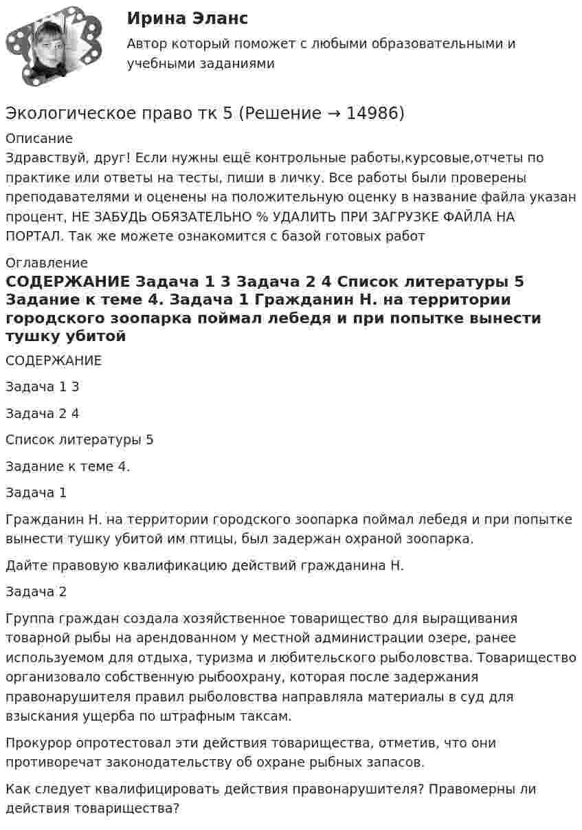      
          Описание
          Здравствуй, друг! Если нужны ещё контрольные работы,курсовые,отчеты по практике или ответы на тесты, пиши в личку. Все работы были проверены преподавателями и оценены на положительную оценку в название файла указан процент, НЕ ЗАБУДЬ ОБЯЗАТЕЛЬНО % УДАЛИТЬ ПРИ ЗАГРУЗКЕ ФАЙЛА НА ПОРТАЛ. Так же можете ознакомится с базой готовых работ  
          Оглавление
          СОДЕРЖАНИЕ

Задача 1	3
Задача 2	4
Список литературы	5

Задание к теме 4.

Задача 1

Гражданин Н. на территории городского зоопарка поймал лебедя и при попытке вынести тушку убитой им птицы, был задержан охраной зоопарка.
Дайте правовую квалификацию действий гражданина Н.
Задача 2

Группа граждан создала хозяйственное товарищество для выращивания товарной рыбы на арендованном у местной администрации озере, ранее используемом для отдыха, туризма и любительского рыболовства. Товарищество организовало собственную рыбоохрану, которая после задержания правонарушителя правил рыболовства направляла материалы в суд для взыскания ущерба по штрафным таксам.
Прокурор опротестовал эти действия товарищества, отметив, что они противоречат законодательству об охране рыбных запасов.
Как следует квалифицировать действия правонарушителя? Правомерны ли действия товарищества? 
 
            
            
            Экологическое право. Синергия. Тест.Экологическое право тк 5 Экологичное проживание негативных эмоцийЭКОЛОГИЯ 1 МТИ🌞Экология.(1) Синергия / МТИ / МосАП, 2022. Все ответы по этому тесту (85/100 баллов)Экология (2023.г) тест с ответами Синергия/МОИ/ МТИ /МОСАП✅ Экология 79 вопросов СИНЕРГИЯ МТИ 2022 Экологическое право ПРАКТИЧЕСКОЕ ЗАДАНИЕ № 2  Экологическое право. Практическое задание. ММУ.Экологическое право Практическое задание  РОСДИСТАНТ 2 задачи и таблицаэкологическое право росдистант Экологическое право Сибупк все заданияЭкологическое право. Синергия 3 семестр.Экологическое право. Синергия. ✅ Ответы на ИТОГОВЫЙ ТЕСТ. На отлично!