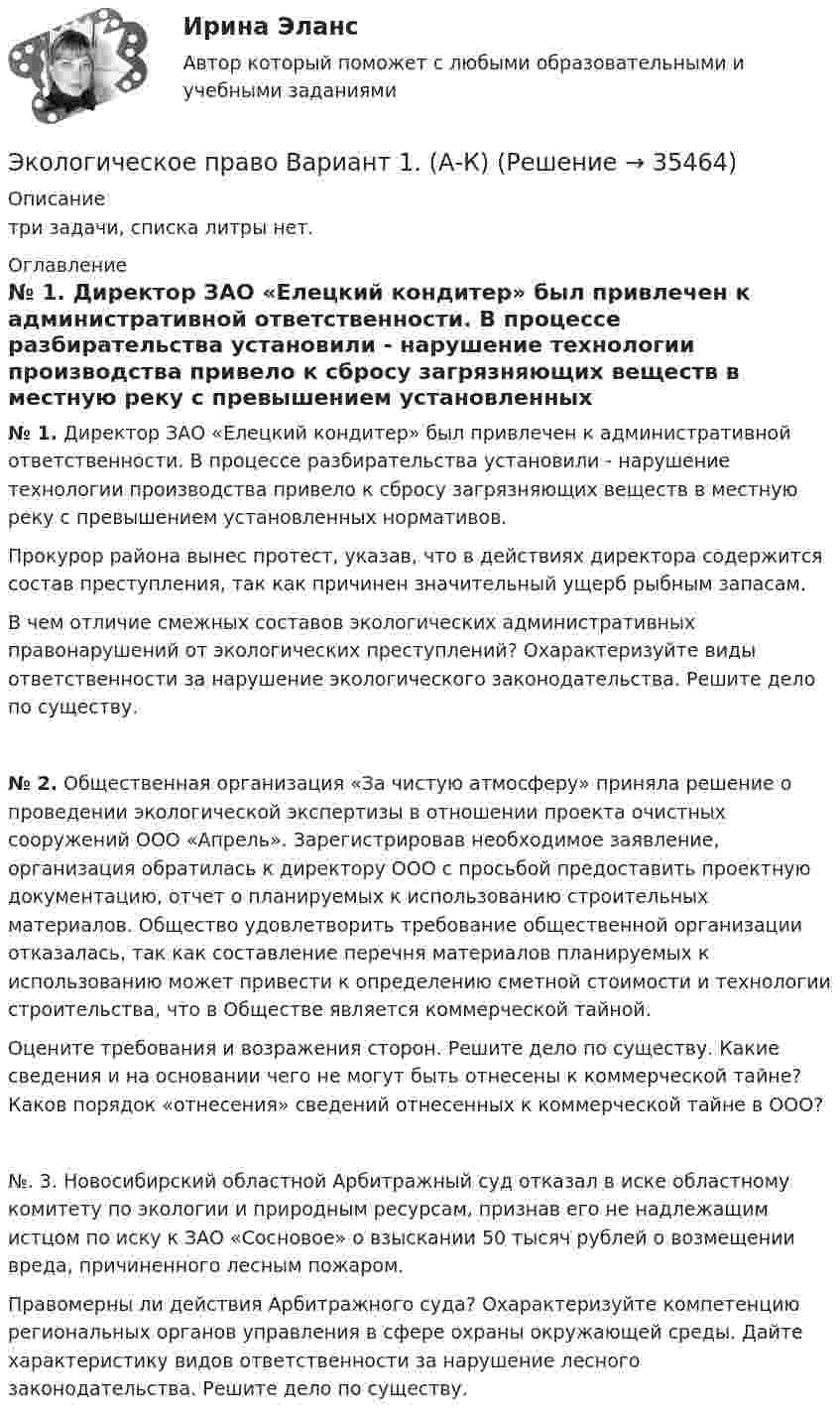      
          Описание
          три задачи, списка литры нет.  
          Оглавление
           № 1. Директор ЗАО «Елецкий кондитер» был привлечен к административной ответственности. В процессе разбирательства установили - нарушение технологии производства привело к сбросу загрязняющих веществ в местную реку с превышением установленных нормативов.	Прокурор района вынес протест, указав, что в действиях директора содержится состав преступления, так как причинен значительный ущерб рыбным запасам.    В чем отличие смежных составов экологических административных правонарушений от экологических преступлений? Охарактеризуйте виды ответственности за нарушение экологического законодательства. Решите дело по существу.  № 2. Общественная организация «За чистую атмосферу» приняла решение о проведении экологической экспертизы в отношении проекта очистных сооружений ООО «Апрель». Зарегистрировав необходимое заявление, организация обратилась к директору ООО с просьбой предоставить проектную документацию, отчет о планируемых к использованию строительных материалов. Общество удовлетворить требование общественной организации отказалась, так как составление перечня материалов планируемых к использованию может привести к определению сметной стоимости и технологии строительства, что в Обществе является коммерческой тайной.      Оцените требования и возражения сторон. Решите дело по существу. Какие сведения и на основании чего не могут быть отнесены к коммерческой тайне? Каков порядок «отнесения» сведений отнесенных к коммерческой тайне в ООО?№. 3. Новосибирский областной Арбитражный суд отказал в иске областному комитету по экологии и природным ресурсам, признав его не надлежащим истцом по иску к ЗАО «Сосновое» о взыскании 50 тысяч рублей о возмещении вреда, причиненного лесным пожаром.Правомерны ли действия Арбитражного суда? Охарактеризуйте компетенцию региональных органов управления в сфере охраны окружающей среды. Дайте характеристику видов ответственности за нарушение лесного законодательства. Решите дело по существу. 
            
            
            Экологическое право (Вариант 1)Экологическое право Вариант 1. (А-К)Экологическое право Вариант 4Экологическое право Витте МУИВ Ответы на тесты 1-4 и итоговое тестирование💯 Экологическое право (все ответы на тест Синергия / МТИ / МосАП, июль 2022)💯 Экологическое право (все ответы на тест Синергия / МТИ / МосАП, март 2023)Экологическое право итоговый тест Экологическое правоЭкологическое правоЭкологическое право (103 вопроса)Экологическое право 2 задания вариант 1 СибУПКЭкологическое право 2-й курс 3-й семестрЭкологическое право 3,4 семестры 90-100б Синергия, МосАП, МОИ, МТИ.Экологическое право 4 семестр 2 курс Синергия 2022 Юриспруденция