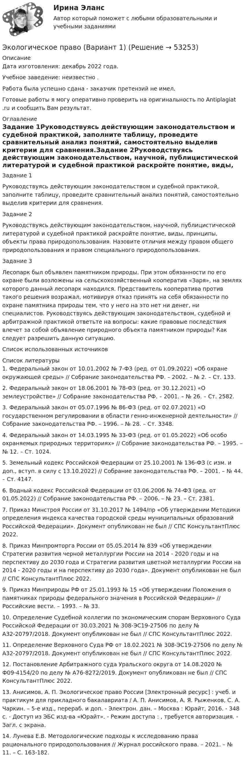      
            Описание
            Дата изготовления:  декабрь 2022 года.Учебное заведение: неизвестно .Работа была успешно сдана - заказчик претензий не имел.  Готовые работы я могу оперативно проверить на оригинальность по Antiplagiat .ru и сообщить Вам результат. 
            Оглавление
            Задание 1Руководствуясь действующим законодательством и судебной практикой, заполните таблицу, проведите сравнительный анализ понятий, самостоятельно выделив критерии для сравнения.Задание 2Руководствуясь действующим законодательством, научной, публицистической литературой и судебной практикой раскройте понятие, виды, принципы, объекты права природопользования. Назовите отличия между правом общего природопользования и правом специального природопользования.Задание 3Лесопарк был объявлен памятником природы. При этом обязанности по его охране были возложены на сельскохозяйственный кооператив «Заря», на землях которого данный лесопарк находился. Представитель кооператива против такого решения возражал, мотивируя отказ принять на себя обязанности по охране памятника природы тем, что у него на это нет ни денег, ни специалистов. Руководствуясь действующим законодательством, судебной и арбитражной практикой ответьте на вопросы: какие правовые последствия влечет за собой объявление природного объекта памятником природы? Как следует разрешить данную ситуацию.Список использованных источников 
            Список литературы
            1.	Федеральный закон от 10.01.2002 № 7-ФЗ (ред. от 01.09.2022) «Об охране окружающей среды» // Собрание законодательства РФ. – 2002. – № 2. – Ст. 133.2.	Федеральный закон от 18.06.2001 № 78-ФЗ (ред. от 30.12.2021) «О землеустройстве» // Собрание законодательства РФ. – 2001. – № 26. – Ст. 2582.3.	Федеральный закон от 05.07.1996 № 86-ФЗ (ред. от 02.07.2021) «О государственном регулировании в области генно-инженерной деятельности» // Собрание законодательства РФ. – 1996. – № 28. – Ст. 3348.4.	Федеральный закон от 14.03.1995 № 33-ФЗ (ред. от 01.05.2022) «Об особо охраняемых природных территориях» // Собрание законодательства РФ. – 1995. – № 12. – Ст. 1024.5.	Земельный кодекс Российской Федерации от 25.10.2001 № 136-ФЗ (с изм. и доп., вступ. в силу с 13.10.2022) // Собрание законодательства РФ. – 2001. – № 44. – Ст. 4147.6.	Водный кодекс Российской Федерации от 03.06.2006 № 74-ФЗ (ред. от 01.05.2022) // Собрание законодательства РФ. – 2006. – № 23. – Ст. 2381.7.	Приказ Минстроя России от 31.10.2017 № 1494/пр «Об утверждении Методики определения индекса качества городской среды муниципальных образований Российской Федерации». Документ опубликован не был // СПС КонсультантПлюс 2022.8.	Приказ Минпромторга России от 05.05.2014 № 839 «Об утверждении Стратегии развития черной металлургии России на 2014 - 2020 годы и на перспективу до 2030 года и Стратегии развития цветной металлургии России на 2014 - 2020 годы и на перспективу до 2030 года». Документ опубликован не был // СПС КонсультантПлюс 2022.9.	Приказ Минприроды РФ от 25.01.1993 № 15 «Об утверждении Положения о памятниках природы федерального значения в Российской Федерации» // Российские вести. – 1993. – № 33.10.	Определение Судебной коллегии по экономическим спорам Верховного Суда Российской Федерации от 30.03.2021 № 308-ЭС19-27506 по делу № А32-20797/2018. Документ опубликован не был // СПС КонсультантПлюс 2022.11.	Определение Верховного Суда РФ от 18.02.2021 № 308-ЭС19-27506 по делу № А32-20797/2018. Документ опубликован не был // СПС КонсультантПлюс 2022.12.	Постановление Арбитражного суда Уральского округа от 14.08.2020 № Ф09-4154/20 по делу № А76-8272/2019. Документ опубликован не был // СПС КонсультантПлюс 2022.13.	Анисимов, А. П. Экологическое право России [Электронный ресурс] : учеб. и практикум для прикладного бакалавриата / А. П. Анисимов, А. Я. Рыженков, С. А. Чаркин. – 5-е изд., перераб. и доп. - Электрон. дан. – Москва : Юрайт, 2016. - 348 с. - Доступ из ЭБС изд-ва «Юрайт». - Режим доступа : , требуется авторизация. - Загл. с экрана.14.	Лунева Е.В. Методологические подходы к исследованию права рационального природопользования // Журнал российского права. – 2021. – № 11. – С. 163-182.
            
            
            ✅ Экологическое право 96 вопросов СИНЕРГИЯ МТИ 2022Экологическое право (Вариант 1)Экологическое право Вариант 1. (А-К)Экологическое право Вариант 4Экологическое право Витте МУИВ Ответы на тесты 1-4 и итоговое тестирование💯 Экологическое право (все ответы на тест Синергия / МТИ / МосАП, июль 2022)💯 Экологическое право (все ответы на тест Синергия / МТИ / МосАП, март 2023)Экологическое правоЭкологическое правоЭкологическое правоЭкологическое право (103 вопроса)Экологическое право 2 задания вариант 1 СибУПКЭкологическое право 2-й курс 3-й семестрЭкологическое право 3,4 семестры 90-100б Синергия, МосАП, МОИ, МТИ.