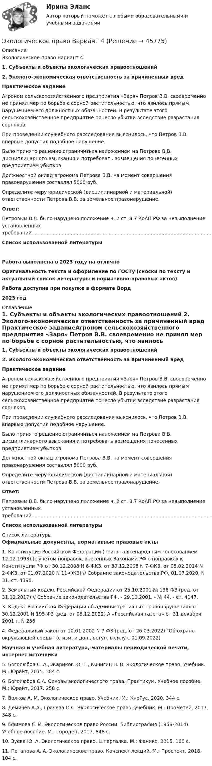      
            Описание
            Экологическое право Вариант 4 1. Субъекты и объекты экологических правоотношений2. Эколого-экономическая ответственность за причиненный вредПрактическое заданиеАгроном сельскохозяйственного предприятия «Заря» Петров В.В. своевременно не принял мер по борьбе с сорной растительностью, что явилось прямым нарушением его должностных обязанностей. В результате этого сельскохозяйственное предприятие понесло убытки вследствие разрастания сорняков.При проведении служебного расследования выяснилось, что Петров В.В. впервые допустил подобное нарушение.Было принято решение ограничиться наложением на Петрова В.В. дисциплинарного взыскания и потребовать возмещения понесенных предприятием убытков.Должностной оклад агронома Петрова В.В. на момент совершения правонарушения составлял 5000 руб.Определите меру юридической (дисциплинарной и материальной) ответственности Петрова В.В. за земельное правонарушение.Ответ:Петровым В.В. было нарушено положение ч. 2 ст. 8.7 КоАП РФ за невыполнение установленных требований.............................................................................................................................Список использованной литературы Работа выполнена в 2023 году на отличноОригинальность текста и оформление по ГОСТу (сноски по тексту и актуальный список литературы и нормативно-правовых актов)Работа доступна при покупке в формате Ворд2023 год 
            Оглавление
            	1. Субъекты и объекты экологических правоотношений	2. Эколого-экономическая ответственность за причиненный вред	Практическое заданиеАгроном сельскохозяйственного предприятия «Заря» Петров В.В. своевременно не принял мер по борьбе с сорной растительностью, что явилось прямым нарушением его должностных обязанностей. В результате этого сельскохозяйственное предприятие понесло убытки вследствие разрастания сорняков. 	При проведении служебного расследования выяснилось, что Петров В.В. впервые допустил подобное нарушение. 	Было принято решение ограничиться наложением на Петрова В.В. дисциплинарного взыскания и потребовать возмещения понесенных предприятием убытков. 	Должностной оклад агронома Петрова В.В. на момент совершения правонарушения составлял 5000 руб. 	Определите меру юридической (дисциплинарной и материальной) ответственности Петрова В.В. за земельное правонарушение. Ответ:Петровым В.В. было нарушено положение ч. 2 ст. 8.7 КоАП РФ за невыполнение установленных требований.............................................................................................................................	Список использованной литературы 
            Список литературы
            Официальные документы, нормативные правовые акты 	1.             Конституция Российской Федерации (принята всенародным голосованием 12.12.1993) (с учетом поправок, внесенных Законами РФ о поправках к Конституции РФ от 30.12.2008 N 6-ФКЗ, от 30.12.2008 N 7-ФКЗ, от 05.02.2014 N 2-ФКЗ, от 01.07.2020 N 11-ФКЗ) // Собрание законодательства РФ, 01.07.2020, N 31, ст. 4398.	2.             Земельный кодекс Российской Федерации от 25.10.2001 № 136-ФЗ (ред. от 31.12.2017) // Собрание законодательства РФ. - 29.10.2001. - № 44. - ст. 4147.	3.             Кодекс Российской Федерации об административных правонарушениях от 30.12.2001 N 195-ФЗ (ред. от 05.12.2022) // «Российская газета» от 31 декабря 2001 г. N 256	4.             Федеральный закон от 10.01.2002 N 7-ФЗ (ред. от 26.03.2022) Об охране окружающей среды (с изм. и доп., вступ. в силу с 01.09.2022) Научная и учебная литература, материалы периодической печати, интернет источники 	5.                     Боголюбов С. А., Жариков Ю. Г., Кичигин Н. В. Экологическое право. Учебник. М.: Юрайт, 2015. 384 с.	6.                     Боголюбов С.А. Основы экологического права. Практикум. Учебное пособие. М.: Юрайт, 2017. 258 с.	7.                     Волков А. М. Экологическое право. Учебник. М.: КноРус, 2020. 344 с.	8.                     Демичев А.А., Грачева О.С. Экологическое право: учебник. М.: Прометей, 2017. 348 с.	9.                     Ефимова Е. И. Экологическое право России. Библиография (1958-2014). Учебное пособие. М.: Городец, 2017. 848 с.	10.                 Зуева Ю. А. Экологическое право. Шпаргалка. М.: Феникс, 2015. 160 с.	11.                 Потапова А. А. Экологическое право. Конспект лекций. М.: Проспект, 2018. 104 с.
            
            
            Экологическое право Вариант 1. (А-К)Экологическое право Вариант 4Экологическое право Витте МУИВ Ответы на тесты 1-4 и итоговое тестирование💯 Экологическое право (все ответы на тест Синергия / МТИ / МосАП, июль 2022)💯 Экологическое право (все ответы на тест Синергия / МТИ / МосАП, март 2023)Экологическое право итоговый тест Экологическое право итоговый тест Экологическое правоЭкологическое право (103 вопроса)Экологическое право 2 задания вариант 1 СибУПКЭкологическое право 2-й курс 3-й семестрЭкологическое право 3,4 семестры 90-100б Синергия, МосАП, МОИ, МТИ.Экологическое право 4 семестр 2 курс Синергия 2022 Юриспруденция✅ Экологическое право 96 вопросов СИНЕРГИЯ МТИ 2022