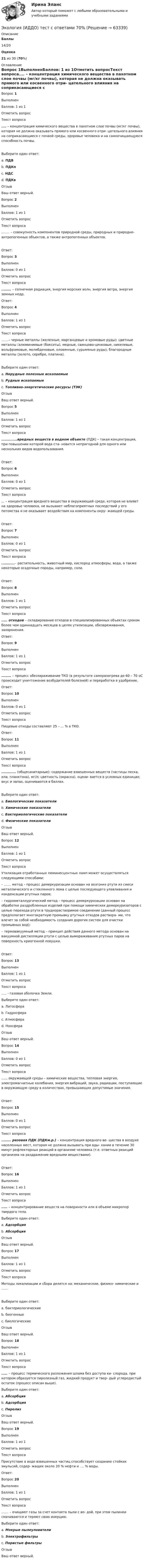      
            Описание
             Баллы 14/20 Оценка 21 из 30 (70%) 
            Оглавление
            Вопрос 1ВыполненБаллов: 1 из 1Отметить вопросТекст вопроса.... – концентрация химического вещества в пахотном слое почвы (мг/кг почвы), которая не должна оказывать прямого или косвенного отри- цательного влияния на соприкасающиеся с почвой среды, здоровье человека и на самоочищающуюся способность почвы.  Выберите один ответ:a. ПДВb. ПДКпc. НДСd. ПДКвОтзывВаш ответ верный.Вопрос 2ВыполненБаллов: 1 из 1Отметить вопросТекст вопроса........ – совокупность компонентов природной среды, природных и природно-антропогенных объектов, а также антропогенных объектов.  Ответ: Вопрос 3ВыполненБаллов: 0 из 1Отметить вопросТекст вопроса........ – солнечная радиация, энергия морских волн, энергия ветра, энергия земных недр.Ответ: Вопрос 4ВыполненБаллов: 1 из 1Отметить вопросТекст вопроса.......– черные металлы (железные, марганцевые и хромовые руды); цветные металлы (алюминиевые (бокситы), медные, свинцово-цинковые, никелевые, вольфрамовые, молибденовые, оловянные, сурьмяные руды); благородные металлы (золото, серебро, платина).  Выберите один ответ:a. Нерудные полезные ископаемыеb. Рудные ископаемыеc. Топливно-энергетические ресурсы (ТЭК)ОтзывВаш ответ верный.Вопрос 5ВыполненБаллов: 1 из 1Отметить вопросТекст вопроса.............вредных веществ в водном объекте (ПДК) – такая концентрация, при повышении которой вода ста- новится непригодной для одного или нескольких видов водопользования.  Ответ: Вопрос 6ВыполненБаллов: 0 из 1Отметить вопросТекст вопроса... – концентрация вредного вещества в окружающей среде, которая не влияет на здоровье человека, не вызывает неблагоприятных последствий у его потомства и не оказывает воздействия на компоненты окру- жающей среды.  Ответ: Вопрос 7ВыполненБаллов: 0 из 1Отметить вопросТекст вопроса...........– растительность, животный мир, кислород атмосферы, вода, а также некоторые осадочные породы, например, соли.  Ответ: Вопрос 8ВыполненБаллов: 1 из 1Отметить вопросТекст вопроса..... отходов – складирование отходов в специализированных объектах сроком более чем одиннадцать месяцев в целях утилизации, обезвреживания, захоронения.Ответ: Вопрос 9ВыполненБаллов: 1 из 1Отметить вопросТекст вопроса........ – процесс обеззараживание ТКО (в результате саморазогрева до 60 – 70 оС происходит уничтожение возбудителей болезней) и переработка в удобрение.Ответ: Вопрос 10ВыполненБаллов: 0 из 1Отметить вопросТекст вопросаПищевые  отходы  составляют 25 – ... % в ТКО.Ответ:Вопрос 11ВыполненБаллов: 1 из 1Отметить вопросТекст вопроса............ (общесанитарные): содержание взвешенных веществ (частицы песка, ила, планктона), мг/л; цветность (окраска), оцени- вается в условных единицах; вкус и запах, оцениваются в баллах.  Выберите один ответ:a. Биологические показателиb. Химические показателиc. Бактериологические показателиd. Физические показателиОтзывВаш ответ верный.Вопрос 12ВыполненБаллов: 1 из 1Отметить вопросТекст вопросаУтилизация отработанных люминесцентных ламп может осуществляться следующими способами:–   ....... метод – процесс демеркуризации основан на возгонке ртути из смеси металлического и стеклянного лома с целью последующего улавливания и конденсации ртутных паров;–      гидрометаллургический метод – процесс демеркуризации основан на обработке раздробленных изделий при помощи химических демеркуризаторов с целью перехода ртути в труднорастворимое соединение (данный процесс предполагает многократную промывку ртутных отходов раствора- ми, что влечет за собой необходимость создания дорогих систем для очистки промывных вод);–      термовакуумный метод – принцип действия данного метода основан на вакуумной дистилляции ртути с целью вымораживания ртутных паров на поверхность криогенной ловушки.  Ответ: Вопрос 13ВыполненБаллов: 1 из 1Отметить вопросТекст вопроса..... - газовая оболочка Земли.Выберите один ответ:a. Литосфераb. Гидросфераc. Атмосфераd. НоосфераОтзывВаш ответ верный.Вопрос 14ВыполненБаллов: 0 из 1Отметить вопросТекст вопроса...... окружающей среды – химические вещества, тепловая энергия, электромагнитные колебания, энергия вибраций, звука, радиации, поступающие в окружающую среду в количествах, превышающих допустимые значения.  Ответ: Вопрос 15ВыполненБаллов: 0 из 1Отметить вопросТекст вопроса........ разовая ПДК (ПДКм.р.) – концентрация вредного ве- щества в воздухе населенных мест, которая не должна вызывать при вды- хании в течение 30 минут рефлекторных реакций в организме человека (т.е. ответных реакций организма на раздражение вредными веществами).  Ответ: Вопрос 16ВыполненБаллов: 1 из 1Отметить вопросТекст вопроса..... – концентрирование веществ на поверхности или в объеме микропор твердого тела.Выберите один ответ:a. Адсорбцияb. АбсорбцияОтзывВаш ответ верный.Вопрос 17ВыполненБаллов: 1 из 1Отметить вопросТекст вопросаМетоды локализации и сбора делятся на: механические, физико- химические и .......  Выберите один ответ:a. бактериологическиеb. биогенныеc. биологическиеОтзывВаш ответ верный.Вопрос 18ВыполненБаллов: 1 из 1Отметить вопросТекст вопроса..... – процесс термического разложения шлама без доступа ки- слорода, при котором образуется пиролизный газ, жидкий продукт и твер- дый углеродистый остаток (процесс описан выше).Выберите один ответ:a. Абсорбцияb. Адсорбцияc. ПиролизОтзывВаш ответ верный.Вопрос 19ВыполненБаллов: 1 из 1Отметить вопросТекст вопросаПрисутствие в воде взвешенных частиц способствует созданию стойких эмульсий, содер- жащих около 20 % нефти и .... % воды.Ответ: Вопрос 20ВыполненБаллов: 1 из 1Отметить вопросТекст вопроса....... – очищают газы за счет контакта пыли с во- дой, при этом пылинки смачиваются и теряют свою инерцию.Выберите один ответ:a. Мокрые пылеуловителиb. Электрофильтрыc. Пористые фильтрыОтзывВаш ответ верный.  
            
            
            Экология задание № 40Экология (ИДДО) тест с ответами 70%Экология Итоговый тест  /Сибупк Экология / Итоговый тест с ответами 98%Экология Комплексное задание НСПКЭкология ММУ 2023г.ЭКОЛОГИЯ МТИЭкология, 9 практических заданий, 5 лабараторных работэкология вопросы💯 Экология (все ответы на тест Синергия / МТИ / МосАП, июнь 2022)💯 Экология (все ответы на тест Синергия / МТИ / МосАП, март 2023)💯 Экология (все ответы на тест Синергия / МТИ / МосАП, октябрь 2022)💯 Экология (все ответы на тест Синергия / МТИ / МосАП, январь 2023)Экология в строительстве (тест с ответами) 8 вопросов 88%