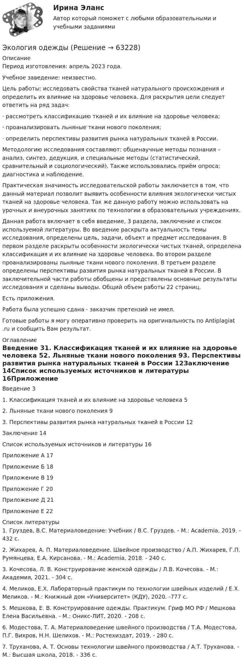      
            Описание
            Период изготовления: апрель 2023 года. Учебное заведение: неизвестно.Цель работы: исследовать свойства тканей натурального происхождения и определить их влияние на здоровье человека. Для раскрытия цели следует ответить на ряд задач:· рассмотреть классификацию тканей и их влияние на здоровье человека;· проанализировать льняные ткани нового поколения;· определить перспективы развития рынка натуральных тканей в России.Методологию исследования составляют: общенаучные методы познания – анализ, синтез, дедукция, и специальные методы (статистический, сравнительный и социологический). Также использовались приём опроса; диагностика и наблюдение.Практическая значимость исследовательской работы заключается в том, что данный материал позволит выявить особенности влияния экологически чистых тканей на здоровье человека. Так же данную работу можно использовать на урочных и внеурочных занятиях по технологии в образовательных учреждениях.Данная работа включает в себя введение, 3 раздела, заключение и список используемой литературы. Во введение раскрыта актуальность темы исследования, определены цель, задачи, объект и предмет исследования. В первом разделе раскрыты особенности экологически чистых тканей, определена классификация и их влияние на здоровье человека. Во втором разделе проанализированы льняные ткани нового поколения. В третьем разделе определены перспективы развития рынка натуральных тканей в России. В заключительной части работы обобщены и представлены основные результаты исследования и сделаны выводы. Общий объем работы 22 страниц.Есть приложения.Работа была успешно сдана - заказчик претензий не имел.Готовые работы я могу оперативно проверить на оригинальность по Antiplagiat .ru и сообщить Вам результат. 
            Оглавление
            Введение 31. Классификация тканей и их влияние на здоровье человека 52. Льняные ткани нового поколения 93. Перспективы развития рынка натуральных тканей в России 12Заключение 14Список используемых источников и литературы 16Приложение А 17Приложение Б 18Приложение В 19Приложение Г 20Приложение Д 21Приложение Е 22 
            Список литературы
            1. Груздев, В.С. Материаловедение: Учебник / В.С. Груздев. - М.: Academia, 2019. - 432 c.2. Жихарев, А. П. Материаловедение. Швейное производство / А.П. Жихарев, Г.П. Румянцева, Е.А. Кирсанова. - М.: Academia, 2018. - 240 c.3. Кочесова, Л. В. Конструирование женской одежды / Л.В. Кочесова. - М.: Академия, 2021. - 304 c.4. Меликов, Е.Х. Лабораторный практикум по технологии швейных изделий / Е.Х. Меликов. - М.: Книжный дом «Университет» (КДУ), 2020. -777 c.5. Мешкова, Е. В. Конструирование одежды. Практикум. Гриф МО РФ / Мешкова Елена Васильевна. - М.: Оникс-ЛИТ, 2020. - 208 c.6. Модестова, Т. А. Материаловедение швейного производства / Т.А. Модестова, П.Г. Вихров, Н.Н. Шелихов. - М.: Ростехиздат, 2019. - 280 c.7. Труханова, А. Т. Основы технологии швейного производства / А.Т. Труханова. - М.: Высшая школа, 2018. - 336 c. 
            
            
            экология нспкЭкология одежды💯 Экология.ои(dor) (ответы на тест Синергия / МОИ / МТИ / МосАП, сентябрь 2023)💯 Экология.ои(dor) (ответы на тест Синергия / МОИ / МТИ / МосАП, январь 2024)ЭКОЛОГИЯ ОСЭК💯 Экология (ответы на тест Синергия / МОИ / МТИ / МосАП, октябрь 2023)💯 Экология (правильные ответы на тест Синергия / МОИ / МТИ / МосАП)Экология ДГТУЭкология задание № 40Экология (ИДДО) тест с ответами 70%Экология Итоговый тест  /Сибупк Экология / Итоговый тест с ответами 98%Экология Комплексное задание НСПКЭкология ММУ 2023г.