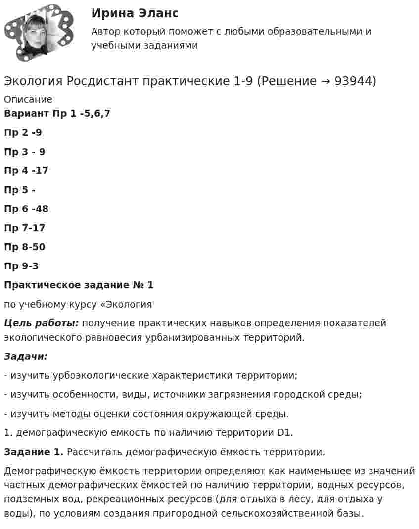     
            Описание
            Вариант Пр 1 -5,6,7Пр 2 -9Пр 3 - 9Пр 4 -17Пр 5 -Пр 6 -48Пр 7-17Пр  8-50Пр 9-3 Практическое задание № 1по учебному курсу «ЭкологияЦель работы: получение практических навыков определения показателей экологического равновесия урбанизированных территорий.Задачи:-     изучить урбоэкологические характеристики территории;-     изучить особенности, виды, источники загрязнения городской среды;-     изучить методы оценки состояния окружающей среды. 1.   демографическую емкость по наличию территории D1. Задание 1. Рассчитать демографическую ёмкость территории.	Демографическую ёмкость территории определяют как наименьшее из значений частных демографических ёмкостей по наличию территории, водных ресурсов, подземных вод, рекреационных ресурсов (для отдыха в лесу, для отдыха у воды), по условиям создания пригородной сельскохозяйственной базы.   
            
            
            Экология. РосдистантЭкология Росдистант практические 1-9 Экология СибуПК Тесты+ЗаданияЭкология.  СинергияЭкология Синергия МТИ МосАП Ответы на итоговый тестЭкология. Синергия. На отлично!Экология Синергия ОТВЕТЫ 2022💯 Экология (ответы на тест Синергия / МОИ / МТИ / МосАП, октябрь 2023)💯 Экология (правильные ответы на тест Синергия / МОИ / МТИ / МосАП)💯 Экология (правильные ответы на тест Синергия / МОИ / МТИ / МосАП, август 2023)Экология. Практические задания 1-9Экология Практические задания 1-9 Росдистант (ТГУ)Экология растений (ответить на вопросы)Экология Росдистант