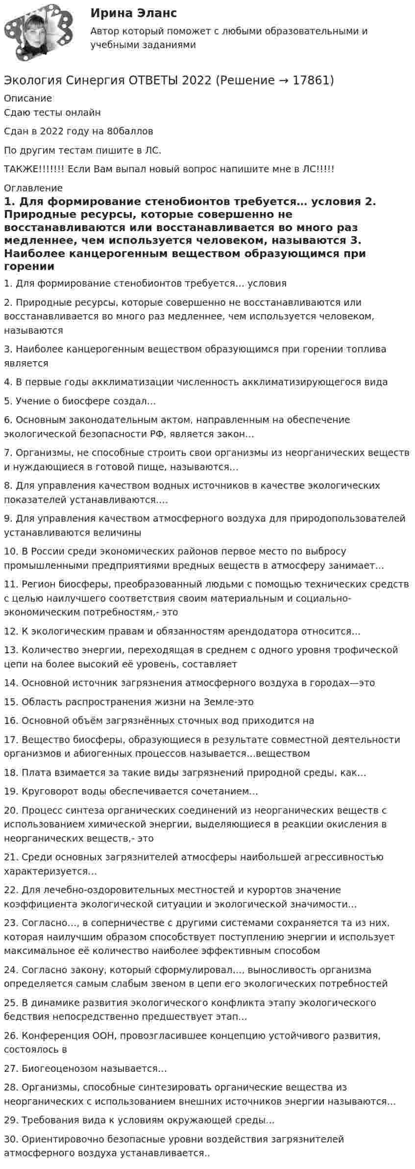     
          Описание
          Сдаю тесты онлайнСдан в 2022 году на 80балловПо другим тестам пишите в ЛС.ТАКЖЕ!!!!!!! Если Вам выпал новый вопрос напишите мне в ЛС!!!!! 
          Оглавление
          1.	 Для формирование стенобионтов требуется… условия
2.	  Природные ресурсы, которые совершенно не восстанавливаются или восстанавливается во много раз медленнее, чем используется человеком, называются
3.	   Наиболее канцерогенным веществом образующимся при горении топлива является
4.	   В первые годы акклиматизации численность акклиматизирующегося вида
5.	   Учение о биосфере создал…
6.	   Основным законодательным актом, направленным на обеспечение экологической безопасности РФ, является закон…
7.	   Организмы, не способные строить свои организмы из неорганических веществ и нуждающиеся в готовой пище, называются…
8.	   Для управления качеством водных источников в качестве экологических показателей устанавливаются….
9.	   Для управления качеством атмосферного воздуха для природопользователей устанавливаются величины
10.	 В России среди экономических районов первое место по выбросу промышленными предприятиями вредных веществ в атмосферу занимает…
11.	   Регион биосферы, преобразованный людьми с помощью технических средств с целью наилучшего соответствия своим материальным и социально-экономическим потребностям,- это
12.	 К экологическим правам и обязанностям арендодатора относится…
13.	  Количество энергии, переходящая в среднем с одного уровня трофической цепи на более высокий её уровень, составляет
14.	   Основной источник загрязнения атмосферного воздуха в городах—это
15.	   Область распространения жизни на Земле-это
16.	   Основной объём загрязнённых сточных вод приходится на
17.	   Вещество биосферы, образующиеся в результате совместной деятельности организмов и абиогенных процессов называется…веществом
18.	    Плата взимается за такие виды загрязнений природной среды, как…
19.	     Круговорот воды обеспечивается сочетанием…
20.	   Процесс синтеза органических соединений из неорганических веществ с использованием химической энергии, выделяющиеся в реакции окисления в неорганических веществ,- это
21.	   Среди основных загрязнителей атмосферы наибольшей агрессивностью характеризуется…
22.	     Для лечебно-оздоровительных местностей и курортов значение коэффициента экологической ситуации и экологической значимости…
23.	  Согласно…, в соперничестве с другими системами сохраняется та из них, которая наилучшим образом способствует поступлению энергии и использует максимальное её количество наиболее эффективным способом
24.	  Согласно закону, который сформулировал…, выносливость организма определяется самым слабым звеном в цепи его экологических потребностей
25.	  В динамике развития экологического конфликта этапу экологического бедствия непосредственно предшествует этап…
26.	   Конференция ООН, провозгласившее концепцию устойчивого развития, состоялось в
27.	  Биогеоценозом называется…
28.	  Организмы, способные синтезировать органические вещества из неорганических с использованием внешних источников энергии называются…
29.	 Требования вида к условиям окружающей среды…
30.	  Ориентировочно безопасные уровни воздействия загрязнителей атмосферного воздуха устанавливается..


 
            
            
            Экология. Синергия. На отлично!Экология Синергия ОТВЕТЫ 2022Экология СООЭкология (Темы 1-2) тест с ответами Синергия/МОИ/ МТИ /МОСАПЭкология тест ответы на вопросы СинергияЭкология (тест с ответами «Синергия»).Экология  (тест с ответами «Синергия»/МТИ).Экология растений (ответить на вопросы)Экология РосдистантЭкология РосдистантЭкология. РосдистантЭкология Росдистант практические 1-9 Экология СибуПК Тесты+ЗаданияЭкология.  Синергия
