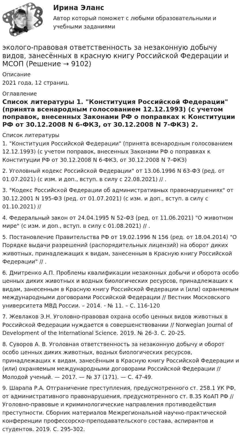      
          Описание
          2021 года, 12 страниц.  
          Оглавление
           
          Список литературы
          	1.                Конституция Российской Федерации (принята всенародным голосованием 12.12.1993) (с учетом поправок, внесенных Законами РФ о поправках к Конституции РФ от 30.12.2008 N 6-ФКЗ, от 30.12.2008 N 7-ФКЗ)	2.                Уголовный кодекс Российской Федерации от 13.06.1996 N 63-ФЗ (ред. от 01.07.2021) (с изм. и доп., вступ. в силу с 22.08.2021) // .	3.                  Кодекс Российской Федерации об административных правонарушениях от 30.12.2001 N 195-ФЗ (ред. от 01.07.2021) (с изм. и доп., вступ. в силу с 01.10.2021) // 	4.                Федеральный закон от 24.04.1995 N 52-ФЗ (ред. от 11.06.2021) О животном мире (с изм. и доп., вступ. в силу с 01.08.2021) // .	5.                Постановление Правительства РФ от 19.02.1996 N 156 (ред. от 18.04.2014) О Порядке выдачи разрешений (распорядительных лицензий) на оборот диких животных, принадлежащих к видам, занесенным в Красную книгу Российской Федерации // .	6.                Дмитренко А.П. Проблемы квалификации незаконных добычи и оборота особо ценных диких животных и водных биологических ресурсов, принадлежащих к видам, занесенным в Красную книгу Российской Федерации и (или) охраняемым международными договорами Российской Федерации // Вестник Московского университета МВД России. – 2014. - № 11. – С. 116-120	7.                Жевлаков Э.Н. Уголовно-правовая охрана особо ценных видов животных в Российской Федерации нуждается в совершенствовании // Norwegian Journal of Development of the International Science. 2019. № 26-3. С. 20-25.	8.                Суворов А. В. Уголовная ответственность за незаконную добычу и оборот особо ценных диких животных, водных биологических ресурсов, принадлежащих к видам, занесённым в Красную книгу Российской Федерации и (или) охраняемым международными договорами Российской Федерации // Молодой ученый. — 2017. — № 37 (171). — С. 47-49.	9.                Шарапа Р.А. Отграничение преступления, предусмотренного ст. 258.1 УК РФ, от административного правонарушения, предусмотренного ст. 8.35 КоАП РФ // Уголовно-правовые и криминологические направления противодействия преступности. Сборник материалов Межрегиональной научно-практической конференции профессорско-преподавательского состава, аспирантов и студентов. 2019. С. 295-302.
            
            
            Экология /Экологические основы природопользования (сборник ответов на тест «Синергия») .эколого-правовая ответственность за незаконную добычу видов, занесённых в красную книгу Российской Федерации и МСОПэколого-экономические проблемыэконом. анализЭконометрикаЭконометрикаЭконометрикаЭкология Синергия МТИ МосАП Ответы на итоговый тестЭкология. Синергия. На отлично!Экология Синергия ОТВЕТЫ 2022Экология СООЭкология (Темы 1-2) тест с ответами Синергия/МОИ/ МТИ /МОСАПЭкология тест ответы на вопросы СинергияЭкология (тест с ответами «Синергия»).