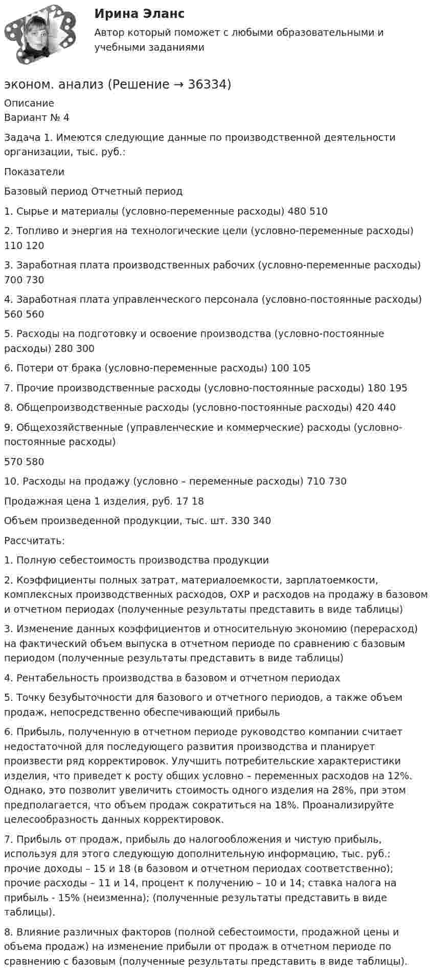     
          Описание
          Вариант № 4Задача 1. Имеются следующие данные по производственной деятельности организации, тыс. руб.:ПоказателиБазовый период Отчетный период1. Сырье и материалы (условно-переменные расходы) 480 5102. Топливо и энергия на технологические цели (условно-переменные расходы) 110 1203. Заработная плата производственных рабочих (условно-переменные расходы) 700 7304. Заработная плата управленческого персонала (условно-постоянные расходы) 560 5605. Расходы на подготовку и освоение производства (условно-постоянные расходы) 280 3006. Потери от брака (условно-переменные расходы) 100 1057. Прочие производственные расходы (условно-постоянные расходы) 180 1958. Общепроизводственные расходы (условно-постоянные расходы) 420 4409. Общехозяйственные (управленческие и коммерческие) расходы (условно-постоянные расходы)570 58010. Расходы на продажу (условно – переменные расходы) 710 730Продажная цена 1 изделия, руб. 17 18Объем произведенной продукции, тыс. шт. 330 340Рассчитать:1. Полную себестоимость производства продукции2. Коэффициенты полных затрат, материалоемкости, зарплатоемкости, комплексных производственных расходов, ОХР и расходов на продажу в базовом и отчетном периодах (полученные результаты представить в виде таблицы)3. Изменение данных коэффициентов и относительную экономию (перерасход) на фактический объем выпуска в отчетном периоде по сравнению с базовым периодом (полученные результаты представить в виде таблицы)4. Рентабельность производства в базовом и отчетном периодах5. Точку безубыточности для базового и отчетного периодов, а также объем продаж, непосредственно обеспечивающий прибыль6. Прибыль, полученную в отчетном периоде руководство компании считает недостаточной для последующего развития производства и планирует произвести ряд корректировок. Улучшить потребительские характеристики изделия, что приведет к росту общих условно – переменных расходов на 12%. Однако, это позволит увеличить стоимость одного изделия на 28%, при этом предполагается, что объем продаж сократиться на 18%. Проанализируйте целесообразность данных корректировок.7. Прибыль от продаж, прибыль до налогообложения и чистую прибыль, используя для этого следующую дополнительную информацию, тыс. руб.: прочие доходы – 15 и 18 (в базовом и отчетном периодах соответственно); прочие расходы – 11 и 14, процент к получению – 10 и 14; ставка налога на прибыль - 15% (неизменна); (полученные результаты представить в виде таблицы).8. Влияние различных факторов (полной себестоимости, продажной цены и объема продаж) на изменение прибыли от продаж в отчетном периоде по сравнению с базовым (полученные результаты представить в виде таблицы).  
            
            
            эколого-экономические проблемыэконом. анализЭконометрикаЭконометрикаЭконометрикаЭКОНОМЕТРИКА ✅ Эконометрика 104 вопроса СИНЕРГИЯ МТИ 2022Экология Синергия ОТВЕТЫ 2022Экология СООЭкология (Темы 1-2) тест с ответами Синергия/МОИ/ МТИ /МОСАПЭкология тест ответы на вопросы СинергияЭкология (тест с ответами «Синергия»).Экология  (тест с ответами «Синергия»/МТИ).Экология /Экологические основы природопользования (сборник ответов на тест «Синергия») .