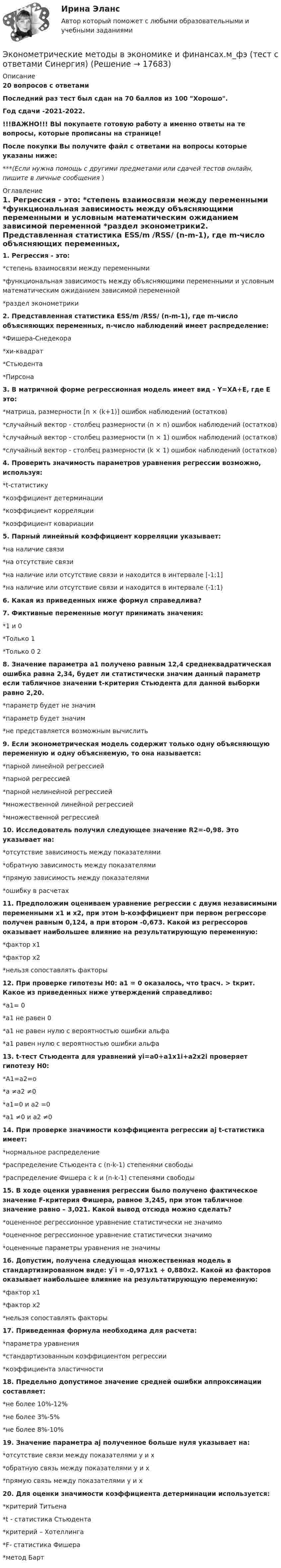     
          Описание
          20 вопросов с ответамиПоследний раз тест был сдан на 70 баллов из 100 Хорошо.Год сдачи -2021-2022.!!!ВАЖНО!!! ВЫ покупаете готовую работу а именно ответы на те вопросы, которые прописаны на странице!После покупки Вы получите файл с ответами на вопросы которые указаны ниже:***(Если нужна помощь с другими предметами или сдачей тестов онлайн, пишите в личные сообщения  ) 
          Оглавление
          1. Регрессия - это: *степень взаимосвязи между переменными *функциональная зависимость между объясняющими переменными и условным математическим ожиданием зависимой переменной *раздел эконометрики2. Представленная статистика ESS/m /RSS/ (n-m-1), где m-число объясняющих переменных, n-число наблюдений имеет распределение:*Фишера-Снедекора *хи-квадрат *Стьюдента *Пирсона3. В матричной форме регрессионная модель имеет вид - Y=XА+Е, где Е это: *матрица, размерности [n × (k+1)] ошибок наблюдений (остатков)*случайный вектор - столбец размерности (n × n) ошибок наблюдений (остатков)*случайный вектор - столбец размерности (n × 1) ошибок наблюдений (остатков) *случайный вектор - столбец размерности (k × 1) ошибок наблюдений (остатков)4. Проверить значимость параметров уравнения регрессии возможно, используя: *t-статистику *коэффициент детерминации *коэффициент корреляции *коэффициент ковариации5. Парный линейный коэффициент корреляции указывает: *на наличие связи *на отсутствие связи *на наличие или отсутствие связи и находится в интервале [-1;1] *на наличие или отсутствие связи и находится в интервале (-1;1)6. Какая из приведенных ниже формул справедлива? 7. Фиктивные переменные могут принимать значения: *1 и 0 *Только 1 *Только 0 28. Значение параметра а1 получено равным 12,4 среднеквадратическая ошибка равна 2,34, будет ли статистически значим данный параметр если табличное значении t-критерия Стьюдента для данной выборки равно 2,20. *параметр будет не значим*параметр будет значим *не представляется возможным вычислить9. Если эконометрическая модель содержит только одну объясняющую переменную и одну объясняемую, то она называется: *парной линейной регрессией *парной регрессией *парной нелинейной регрессией *множественной линейной регрессией *множественной регрессией10. Исследователь получил следующее значение R2=-0,98. Это указывает на: *отсутствие зависимость между показателями *обратную зависимость между показателями *прямую зависимость между показателями *ошибку в расчетах11. Предположим оцениваем уравнение регрессии с двумя независимыми переменными x1 и x2, при этом b-коэффициент при первом регрессоре получен равным 0,124, а при втором -0,673. Какой из регрессоров оказывает наибольшее влияние на результатирующую переменную: *фактор x1 *фактор x2*нельзя сопоставлять факторы12. При проверке гипотезы H0: a1 = 0 оказалось, что tрасч. > tкрит. Какое из приведенных ниже утверждений справедливо: *a1= 0 *a1 не равен 0 *a1 не равен нулю с вероятностью ошибки альфа *a1 равен нулю с вероятностью ошибки альфа13. t-тест Стьюдента для уравнений yi=a0+a1x1i+a2x2i проверяет гипотезу H0:*A1=a2=o*a ≠a2 ≠0*a1=0 и a2 =0*a1 ≠0 и a2 ≠014. При проверке значимости коэффициента регрессии аj t-статистика имеет: *нормальное распределение *распределение Стьюдента с (n-k-1) степенями свободы *распределение Фишера с k и (n-k-1) степенями свободы15. В ходе оценки уравнения регрессии было получено фактическое значение F-критерия Фишера, равное 3,245, при этом табличное значение равно – 3,021. Какой вывод отсюда можно сделать? *оцененное регрессионное уравнение статистически не значимо *оцененное регрессионное уравнение статистически значимо *оцененные параметры уравнения не значимы16. Допустим, получена следующая множественная модель в стандартизированном виде: y ̃i = -0,971x1 + 0,880x2. Какой из факторов оказывает наибольшее влияние на результатирующую переменную: *фактор x1 *фактор x2 *нельзя сопоставлять факторы17. Приведенная формула   необходима для расчета: *параметра уравнения*стандартизованным коэффициентом регрессии *коэффициента эластичности18. Предельно допустимое значение средней ошибки аппроксимации составляет: *не более 10%-12% *не более 3%-5% *не более 8%-10%19. Значение параметра аj полученное больше нуля указывает на: *отсутствие связи между показателями y и x *обратную связь между показателями y и x *прямую связь между показателями y и x20. Для оценки значимости коэффициента детерминации используется: *критерий Титьена *t - статистика Стьюдента *критерий – Хотеллинга *F- статистика Фишера *метод Барт 
            
            
            💯 Эконометрические методы в экономике и финансах.м_фэ (ответы на тест Синергия / МОИ / МТИ / МосАП, сентябрь 2023)Эконометрические методы в экономике и финансах.м_фэ (тест с ответами Синергия)Эконометрические методы в экономике и финансах. Синергия. ✅ Ответы на ИТОГОВЫЙ ТЕСТ. На отлично!💯 Эконометрические методы в экономике и финансах [Тема 1-4] (ответы на тесты Синергия / МОИ / МТИ / МосАП, октябрь 2023)Эконометрический анализ показателей строительных компаний из различных субъектов Российской Федерации за период с 2008 по 2014 годЭконометрическое моделирование состоит из … основных этаповэкономика Эконометрика (тест с ответами «Синергия»).Эконометрика (тест с ответами «Синергия»).Эконометрика (тест с ответами «Синергия»).Эконометрика (тест с ответами «Синергия») 2022Эконометрика - тест с ответами - Синергия - 2022Эконометрика (тест с ответами) «Синергия»/ МТИ.Эконометрика (тест с ответами «Синергия»/ МТИ / МосАП).