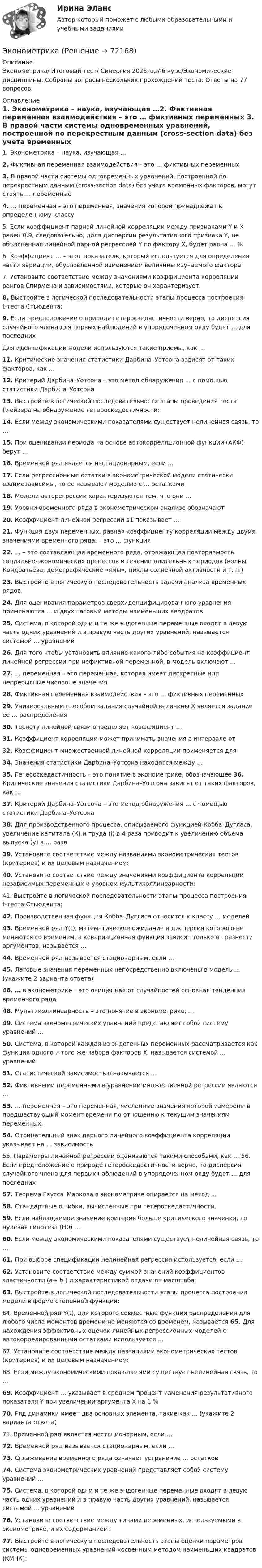      
            Описание
            Эконометрика/ Итоговый тест/ Синергия 2023год/ 6 курс/Экономические дисциплины. Собраны вопросы нескольких прохождений теста. Ответы на 77 вопросов. 
            Оглавление
            1.   Эконометрика – наука, изучающая …2.   Фиктивная переменная взаимодействия – это … фиктивных переменных                                                                                                   3.   В правой части системы одновременных уравнений, построенной по перекрестным данным (cross-section data) без учета временных факторов, могут стоять … переменные 4.   … переменная – это переменная, значения которой принадлежат к определенному классу 5.   Если коэффициент парной линейной корреляции между признаками Y и X равен 0,9, следовательно, доля дисперсии результативного признака Y, не объясненная линейной парной регрессией Y по фактору X, будет равна … %6.   Коэффициент … – этот показатель, который используется для определения части вариации, обусловленной изменением величины изучаемого фактора7.   Установите соответствие между значениями коэффициента корреляции рангов Спирмена и зависимостями, которые он характеризует.8.   Выстройте в логической последовательности этапы процесса построения t-теста Стьюдента:9. Если предположение о природе гетероскедастичности верно, то дисперсия случайного члена для первых наблюдений в упорядоченном ряду будет … для последних Для идентификации модели используются такие приемы, как … 11. Критические значения статистики Дарбина–Уотсона зависят от таких факторов, как …12.  Критерий Дарбина–Уотсона – это метод обнаружения … с помощью статистики Дарбина–Уотсона13. Выстройте в логической последовательности этапы проведения теста Глейзера на обнаружение гетероскедостичности:14. Если между экономическими показателями существует нелинейная связь, то …15. При оценивании периода на основе автокорреляционной функции (АКФ) берут …16. Временной ряд является нестационарным, если …            17. Если регрессионные остатки в эконометрической модели статически взаимозависимы, то ее называют моделью с … остатками18. Модели авторегрессии характеризуются тем, что они …19. Уровни временного ряда в эконометрическом анализе обозначают 20. Коэффициент линейной регрессии a1 показывает … 21. Функция двух переменных, равная коэффициенту корреляции между двумя значениями временного ряда, – это … функция 22. … – это составляющая временного ряда, отражающая повторяемость социально-экономических процессов в течение длительных периодов (волны Кондратьева, демографические «ямы», циклы солнечной активности и т. п.) 23. Выстройте в логическую последовательность задачи анализа временных рядов: 24. Для оценивания параметров сверхиденцифицированного уравнения применяются … и двухшаговый методы наименьших квадратов 25. Система, в которой одни и те же эндогенные переменные входят в левую часть одних уравнений и в правую часть других уравнений, называется системой … уравнений26. Для того чтобы установить влияние какого-либо события на коэффициент линейной регрессии при нефиктивной переменной, в модель включают …27. … переменная – это переменная, которая имеет дискретные или непрерывные числовые значения28. Фиктивная переменная взаимодействия – это … фиктивных переменных29. Универсальным способом задания случайной величины Х является задание ее … распределения  30. Тесноту линейной связи определяет коэффициент …                     31. Коэффициент корреляции может принимать значения в интервале от 32. Коэффициент множественной линейной корреляции применяется для 34. Значения статистики Дарбина–Уотсона находятся между …         35. Гетероскедастичность – это понятие в эконометрике, обозначающее 36. Критические значения статистики Дарбина–Уотсона зависят от таких факторов, как …37. Критерий Дарбина–Уотсона – это метод обнаружения … с помощью статистики Дарбина–Уотсона 38. Для производственного процесса, описываемого функцией Кобба–Дугласа, увеличение капитала (К) и труда (i) в 4 раза приводит к увеличению объема выпуска (у) в … раза 39. Установите соответствие между названиями эконометрических тестов (критериев) и их целевым назначением:40. Установите соответствие между значениями коэффициента корреляции независимых переменных и уровнем мультиколлинеарности:41. Выстройте в логической последовательности этапы процесса построения t-теста Стьюдента:42. Производственная функция Кобба–Дугласа относится к классу … моделей 43. Временной ряд Y(t), математическое ожидание и дисперсия которого не меняются со временем, а ковариационная функция зависит только от разности аргументов, называется …44. Временной ряд называется стационарным, если …45. Лаговые значения переменных непосредственно включены в модель … (укажите 2 варианта ответа)46. … в эконометрике – это очищенная от случайностей основная тенденция временного ряда48. Мультиколлинеарность – это понятие в эконометрике, …              49. Система эконометрических уравнений представляет собой систему уравнений …50. Система, в которой каждая из эндогенных переменных рассматривается как функция одного и того же набора факторов X, называется системой … уравнений51. Статистической зависимостью называется …52. Фиктивными переменными в уравнении множественной регрессии являются …53.  … переменная – это переменная, численные значения которой измерены в предшествующий момент времени по отношению к текущим значениям переменных.        54. Отрицательный знак парного линейного коэффициента корреляции указывает на … зависимость              55. Параметры линейной регрессии оцениваются такими способами, как … 56. Если предположение о природе гетероскедастичности верно, то дисперсия случайного члена для первых наблюдений в упорядоченном ряду будет … для последних 57. Теорема Гаусса–Маркова в эконометрике опирается на метод …         58. Стандартные ошибки, вычисленные при гетероскедастичности, 59. Если наблюдаемое значение критерия больше критического значения, то нулевая гипотеза (H0) … 60. Если между экономическими показателями существует нелинейная связь, то … 61. При выборе спецификации нелинейная регрессия используется, если … 62. Установите соответствие между суммой значений коэффициентов эластичности (a+ b ) и характеристикой отдачи от масштаба:63. Выстройте в логической последовательности этапы процесса построения модели в форме степенной функции:64. Временной ряд Y(t), для которого совместные функции распределения для любого числа моментов времени не меняются со временем, называется 65. Для нахождения эффективных оценок линейных регрессионных моделей с автокоррелированными остатками используется …                             67. Установите соответствие между названиями эконометрических тестов (критериев) и их целевым назначением: 68.  Если между экономическими показателями существует нелинейная связь, то …69. Коэффициент … указывает в среднем процент изменения результативного показателя Y при увеличении аргумента X на 1 %70. Ряд динамики имеет два основных элемента, такие как … (укажите 2 варианта ответа)71. Временной ряд является нестационарным, если … 72. Временной ряд называется стационарным, если …73. Сглаживание временного ряда означает устранение … остатков74. Система эконометрических уравнений представляет собой систему уравнений …75. Система, в которой одни и те же эндогенные переменные входят в левую часть одних уравнений и в правую часть других уравнений, называется системой … уравнений76. Установите соответствие между типами переменных, используемыми в эконометрике, и их содержанием: 77. Выстройте в логическую последовательность этапы оценки параметров системы одновременных уравнений косвенным методом наименьших квадратов (КМНК):    
            
            
            ЭконометрикаЭконометрикаЭКОНОМЕТРИКА ✅ Эконометрика 104 вопроса СИНЕРГИЯ МТИ 2022Эконометрика (104 вопроса) СИНЕРГИЯ ОТВЕТЫ 2022Эконометрика (1-5 тест) Витте✅ Эконометрика 168 вопросов СИНЕРГИЯ МТИ 2022Экология тест ответы на вопросы СинергияЭкология (тест с ответами «Синергия»).Экология  (тест с ответами «Синергия»/МТИ).Экология /Экологические основы природопользования (сборник ответов на тест «Синергия») .эколого-правовая ответственность за незаконную добычу видов, занесённых в красную книгу Российской Федерации и МСОПэколого-экономические проблемыэконом. анализ