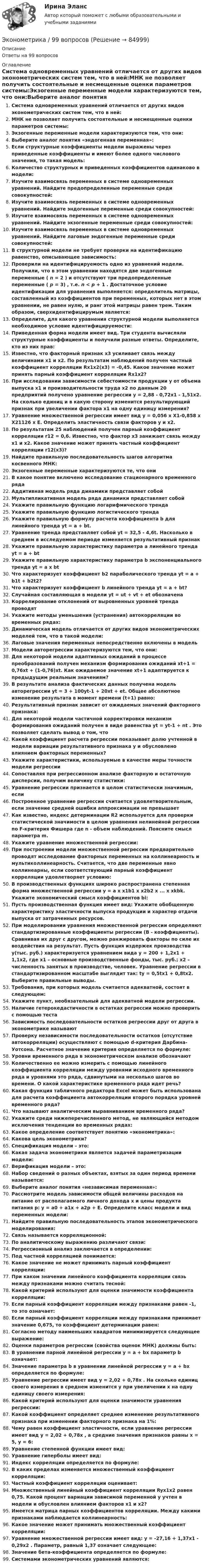      
            Описание
            Ответы на 99 вопросов 
            Оглавление
            Система одновременных уравнений отличается от других видов эконометрических систем тем, что в ней:МНК не позволяет получить состоятельные и несмещенные оценки параметров системы:Экзогенные переменные модели характеризуются тем, что они:Выберите аналог понятия «эндогенная переменная»:Если	структурные	коэффициенты	модели	выражены	через	приведенные коэффициенты и имеют более одного числового значения, то такая модель:Количество структурных и приведенных коэффициентов одинаково в модели:Изучите взаимосвязь переменных в системе одновременных уравнений. Найдите предопределенные переменные среди совокупностей:Изучите взаимосвязь переменных в системе одновременных уравнений. Найдите эндогенные переменные среди совокупностей:Изучите взаимосвязь переменных в системе одновременных уравнений. Найдите экзогенные переменные среди совокупностей:Изучите взаимосвязь переменных в системе одновременных уравнений. Найдите лаговые эндогенные переменные среди совокупностей:В структурной модели не требует проверки на идентификацию равенство, описывающее зависимость:Проверили на идентифицируемость одно из уравнений модели. Получили, что в этом уравнении находятся две эндогенные переменные ( n = 2 ) и отсутствуют три предопределенные переменные ( p = 3) , т.е. n < p + 1 . Достаточное условие идентификации для уравнения выполняется: определитель матрицы, составленный из коэффициентов при переменных, которых нет в этом уравнении, не равен нулю, и ранг этой матрицы равен трем. Таким образом, сверхидентифицирумым является:Определите, для какого уравнения структурной модели выполняется необходимое условие идентифицируемости:Приведенная форма модели имеет вид. Три студента вычисляли структурные коэффициенты и получили разные ответы. Определите, кто из них прав:Известно, что факторный признак x3 усиливает связь между величинами x1 и x2. По результатам наблюдений получен частный коэффициент корреляции Rx1x2(x3) = -0,45. Какое значение может принять парный коэффициент корреляции Rx1x2?При исследовании зависимости себестоимости продукции y от объема выпуска x1 и производительности труда x2 по данным 20 предприятий получено уравнение регрессии y = 2,88 - 0,72x1 - 1,51x2. На сколько единиц и в какую сторону изменится результирующий признак при увеличении фактора x1 на одну единицу измерения?Уравнение множественной регрессии имеет вид y = 0,056 x X1-0,858 x X21126 x E. Определить эластичность связи факторов y и x2.По результатам 25 наблюдений получен парный коэффициент корреляции r12 = 0,6. Известно, что фактор x3 занижает связь между x1 и x2. Какое значение может принять частный коэффициент корреляции r12(x3)?Найдите правильную последовательность шагов алгоритма косвенного МНК:Экзогенные переменные характеризуются те, что ониВ какое понятие включено исследование стационарного временного рядаАддитивная модель ряда динамики представляет собойМультипликативная модель ряда динамики представляет собойУкажите правильную функцию логарифмического трендаУкажите правильную функцию логистического трендаУкажите правильную формулу расчета коэффициента b для линейного тренда yt = a + bt.Уравнение тренда представляет собой yt = 32,5 - 4,6t. Насколько в среднем в исследуемом периоде изменяется результативный признакУкажите правильную характеристику параметра a линейного тренда yt = a + btУкажите	правильную	характеристику	параметра	b	экспоненциального	тренда yt = a x btЧто характеризует коэффициент b2 параболического тренда yt = a + b1t + b2t2?Что характеризует коэффициент b линейного тренда yt = a + bt?Случайная составляющая в модели yt = ut + vt + et обозначенаКоррелирование отклонений от выровненных уровней тренда проводятУкажите методы уменьшения (устранения) автокорреляции во временных рядах:Динамическая модель отличается от других видов эконометрических моделей тем, что в такой модели:Лаговые значения переменных непосредственно включены в модельМодели авторегрессии характеризуются тем, что они:Для некоторой модели адаптивных ожиданий в процессе преобразований получен механизм формирования ожиданий xt+1 = 0,76xt + (1-0,76)xt. Как ожидаемое значение xt+1 адаптируется к предыдущим реальным значениям?В	результате	анализа	фактических	данных	получена	модель	авторегрессии yt = 3 + 100yt-1 + 20xt + et. Общее абсолютное изменение результата в момент времени (t+1) равно:Результативный признак зависит от ожидаемых значений факторного признака:Для некоторой модели частичной корректировки механизм формирования ожиданий получен в виде равенства yt = yt-1 + nt . Это позволяет сделать вывод о том, чтоКакой коэффициент расчета регрессии показывает долю учтенной в модели вариации результативного признака y и обусловлено влиянием факторных переменных?Укажите характеристики, используемые в качестве меры точности модели регрессииСопоставляя при регрессионном анализе факторную и остаточную дисперсии, получим величину статистики:Уравнение регрессии признается в целом статистически значимым, еслиПостроенное уравнение регрессии считается удовлетворительным, если значение средней ошибки аппроксимации не превышаетКак известно, индекс детерминации R2 используется для проверки статистической значимости в целом уравнения нелинейной регрессии по F-критерия Фишера где n - объем наблюдений. Поясните смысл параметра m.Укажите уравнение множественной регрессии:При построении модели множественной регрессии предварительно проводят исследование факторных переменных на коллинеарность и мультиколлинеарность. Считается, что две переменные явно коллинеарны, если соответствующий парный коэффициент корреляции удовлетворяет условию:В производственных функциях широко распространена степенная форма множественной регрессии y = a x x1b1 x x2b2 x ... x xkbk. Укажите экономический смысл коэффициентов bi:Пусть производственная функция имеет вид: Укажите обобщенную характеристику эластичности выпуска продукции и характер отдачи выпуска от затраченных ресурсов.При	моделировании	уравнения	множественной	регрессии	определяют стандартизированные коэффициенты регрессии (B - коэффициенты). Сравнивая их друг c другом, можно ранжировать факторы по силе их воздействия на результат. Пусть функция издержек производства y(тыс. руб.) характеризуется уравнением вида y = 200 + 1,2x1 + 1,1x2, где x1 – основные производственные фонды, тыс. руб.; x2 – численность занятых в производстве, человек. Уравнение регрессии в стандартизированном масштабе выглядит так: ty = 0,5tx1 + 0,8tx2. Выберите правильные выводы.Требования, при которых модель считается адекватной, состоят в следующем:Укажите пункт, необязательный для адекватной модели регрессии.Наличие гетерокедастичности в остатках регрессии можно проверить с помощью тестаЗависимость последовательности остатков регрессии друг от друга в эконометрике называютПроверку независимости последовательности остатков (отсутствие автокорреляции) осуществляют с помощью d-критерия Дарбина-Уотсона. Расчетное значение критерия определяется по формуле:Уровни временного ряда в эконометрическом анализе обозначаютКоличественно ее можно измерить с помощью линейного коэффициента корреляции между уровнями исходного временного ряда и уровнями это ряда, сдвинутыми на несколько шагов во времени. О какой характеристике временного ряда идет речь?Какая функция табличного редактора Excel может быть использована для расчета коэффициента автокорреляции второго порядка уровней временного ряда?Что называют аналитическим выравниванием временного ряда?Укажите среди нижеперечисленного метод, не являющийся методом исключения тенденции во временных рядах:Какое определение соответствует понятию «эконометрика»:Какова цель эконометрики?Спецификация модели – это:Какая задача эконометрики является задачей параметризации модели:Верификация модели – это:Набор сведений о разных объектах, взятых за один период времени называется:Выберите аналог понятия «независимая переменная»:Рассмотрите модель зависимости общей величины расходов на	питание от располагаемого личного дохода x и цены продукта питания p: y = a0 + a1x + a2p + E. Определите класс модели и вид переменных модели:Найдите правильную последовательность этапов эконометрического моделирования:Связь называется корреляционной:По аналитическому выражению различают связи:Регрессионный анализ заключается в определении:Под частной корреляцией понимается:Какое значение не может принимать парный коэффициент корреляции:При каком значении линейного коэффициента корреляции связь между признаками можно считать тесной:Какой критерий используют для оценки значимости коэффициента корреляции:Если парный коэффициент корреляции между признаками равен -1, то это означает:Если парный коэффициент корреляции между признаками принимает значение 0,675, то коэффициент детерминации равен:Согласно методу наименьших квадратов минимизируется следующее выражение:Оценки параметров регрессии (свойства оценок МНК) должны быть:В уравнении парной линейной регрессии y = a + bx параметр b означает:Значение параметра b в уравнении линейной регрессии y = a + bx определяется по формуле:Уравнение регрессии имеет вид	y = 2,02 + 0,78x . На сколько единиц своего измерения в среднем изменится y при увеличении x на одну единицу своего измерения:Какой критерий используют для оценки значимости уравнения регрессии:Какой коэффициент определяет среднее изменение результативного признака при изменении факторного признака на 1%:Чему равен коэффициент эластичности, если уравнение регрессии имеет вид y = 2,02 + 0,78x , а средние значения признаков равны x = 5, y = 6:Уравнение степенной функции имеет вид:Уравнение гиперболы имеет вид:Индекс корреляции определяется по формуле:В каких пределах изменяется множественный коэффициент корреляции:Частный коэффициент корреляции оценивает:Множественный линейный коэффициент корреляции Ryx1x2 равен 0,75. Какой процент вариации зависимой переменной y учтен в модели и обусловлен влиянием факторов x1 и x2?Имеется матрица парных коэффициентов корреляции. Между какими признаками наблюдается коллинеарность:Какое значение может принимать множественный коэффициент корреляции:Уравнение множественной регрессии имеет вид: y = -27,16 + 1,37x1 - 0,29x2 . Параметр, равный 1,37 означает следующее:Значение бета-коэффициента определяется по формуле:Системами эконометрических уравнений являются:  
            
            
            Эконометрика 6 практических заданийЭконометрика / 99 вопросовЭконометрика Автоматизация математического моделирования задача 1 - №10 Имеются данные (в у.е.) о мощности пласта (х1), уровне механизации работ (х2) и объеме добычи угля (у) ряда шахт:Эконометрика Вариант 10. проверить справедливость дисперсионного анализаЭконометрика вариант 10 Типовой расчет 1. Выписать данные своего варианта. 2. Составить уравнение линейной регрессии.Эконометрика вариант 12Эконометрика Вариант 1 (2 большие задачи) В таблице 1 приведены показатели деятельности 25 банков: 1. Используя данные представленные в таблице, оцените тесноту и на-правление связи макроэкономических показателей.ЭконометрикаЭконометрикаЭКОНОМЕТРИКА ✅ Эконометрика 104 вопроса СИНЕРГИЯ МТИ 2022Эконометрика (104 вопроса) СИНЕРГИЯ ОТВЕТЫ 2022Эконометрика (1-5 тест) Витте✅ Эконометрика 168 вопросов СИНЕРГИЯ МТИ 2022