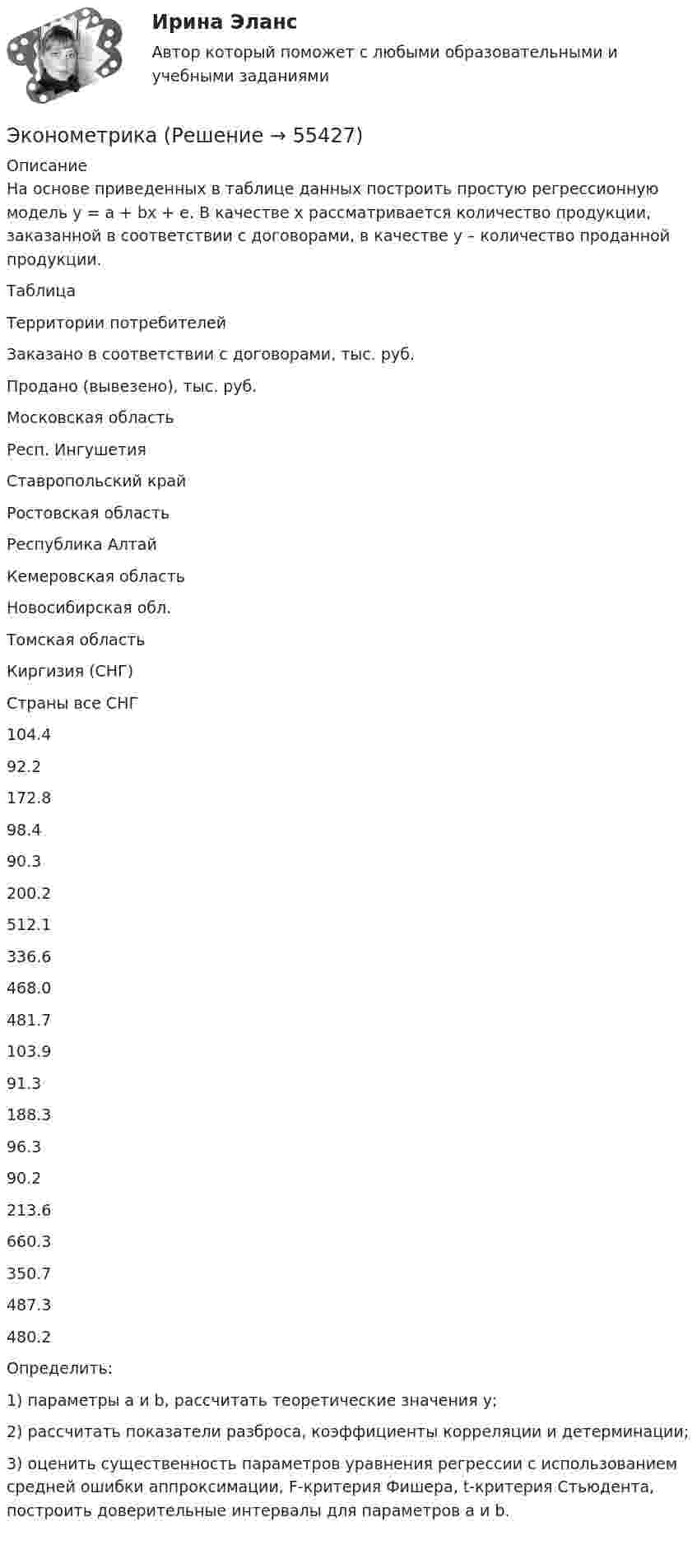     
            Описание
            На основе приведенных в таблице данных построить простую регрессионную модель y = a + bx + e. В качестве х рассматривается количество продукции, заказанной в соответствии с договорами, в качестве у – количество проданной продукции. Таблица   Территории потребителей Заказано в соответствии с договорами, тыс. руб. Продано (вывезено), тыс. руб.   Московская областьРесп. ИнгушетияСтавропольский крайРостовская областьРеспублика АлтайКемеровская областьНовосибирская обл.Томская областьКиргизия (СНГ)Страны все СНГ 104.492.2172.898.490.3200.2512.1336.6468.0481.7 103.991.3188.396.390.2213.6660.3350.7487.3480.2 Определить: 1)             параметры а и b, рассчитать теоретические значения у;2)             рассчитать показатели разброса, коэффициенты корреляции и детерминации;3)             оценить существенность параметров уравнения регрессии с использованием средней ошибки аппроксимации, F-критерия Фишера, t-критерия Стьюдента, построить доверительные интервалы для параметров а и b.    
            
            
            ЭконометрикаЭконометрикаЭконометрикаЭКОНОМЕТРИКА ✅ Эконометрика 104 вопроса СИНЕРГИЯ МТИ 2022Эконометрика (104 вопроса) СИНЕРГИЯ ОТВЕТЫ 2022Эконометрика (1-5 тест) ВиттеЭкология (Темы 1-2) тест с ответами Синергия/МОИ/ МТИ /МОСАПЭкология тест ответы на вопросы СинергияЭкология (тест с ответами «Синергия»).Экология  (тест с ответами «Синергия»/МТИ).Экология /Экологические основы природопользования (сборник ответов на тест «Синергия») .эколого-правовая ответственность за незаконную добычу видов, занесённых в красную книгу Российской Федерации и МСОПэколого-экономические проблемы