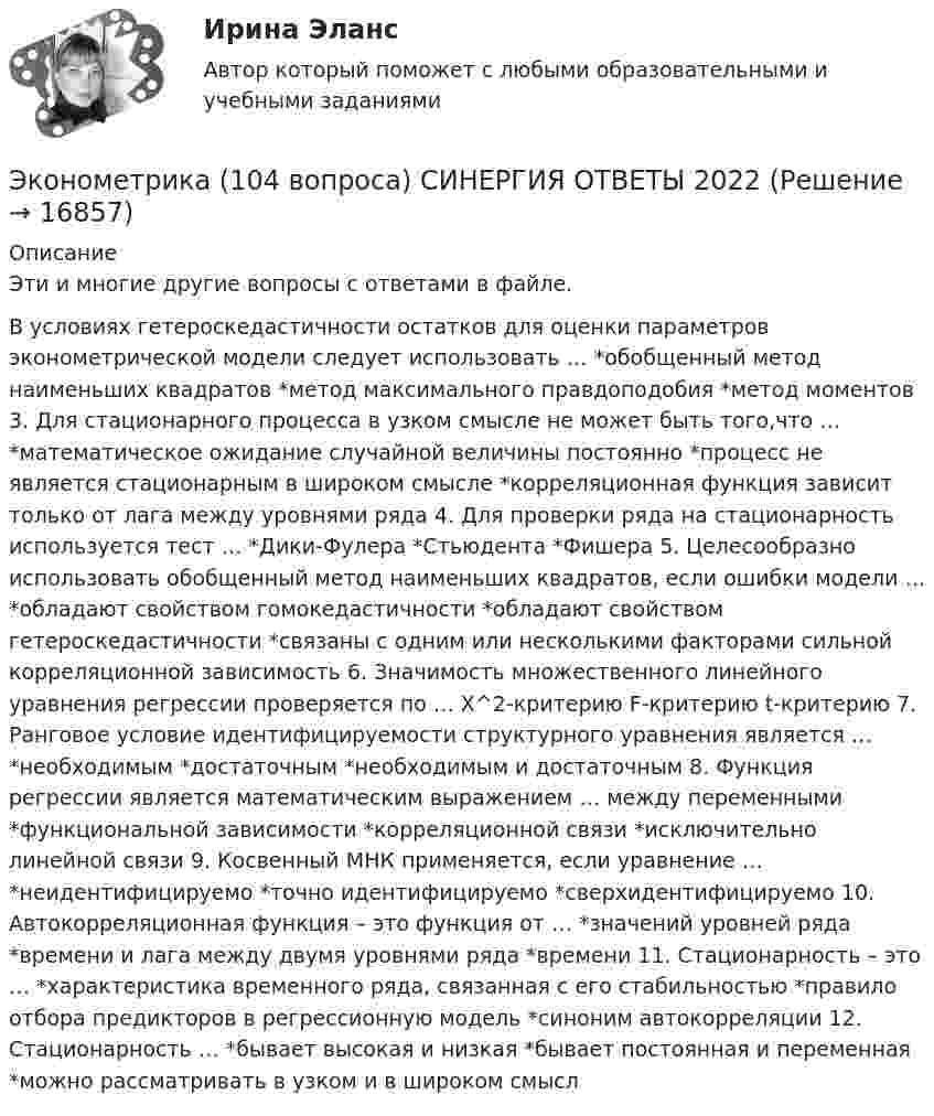      
          Описание
          Эти и многие другие вопросы с ответами в файле.В условиях гетероскедастичности остатков для оценки параметров эконометрической модели следует использовать … *обобщенный метод наименьших квадратов *метод максимального правдоподобия *метод моментов 3. Для стационарного процесса в узком смысле не может быть того,что … *математическое ожидание случайной величины постоянно *процесс не является стационарным в широком смысле *корреляционная функция зависит только от лага между уровнями ряда 4. Для проверки ряда на стационарность используется тест … *Дики-Фулера *Стьюдента *Фишера 5. Целесообразно использовать обобщенный метод наименьших квадратов, если ошибки модели … *обладают свойством гомокедастичности *обладают свойством гетероскедастичности *связаны с одним или несколькими факторами сильной корреляционной зависимость 6. Значимость множественного линейного уравнения регрессии проверяется по … X^2-критерию F-критерию t-критерию 7. Ранговое условие идентифицируемости структурного уравнения является … *необходимым *достаточным *необходимым и достаточным 8. Функция регрессии является математическим выражением … между переменными *функциональной зависимости *корреляционной связи *исключительно линейной связи 9. Косвенный МНК применяется, если уравнение … *неидентифицируемо *точно идентифицируемо *сверхидентифицируемо 10. Автокорреляционная функция – это функция от … *значений уровней ряда *времени и лага между двумя уровнями ряда *времени 11. Стационарность – это … *характеристика временного ряда, связанная с его стабильностью *правило отбора предикторов в регрессионную модель *синоним автокорреляции 12. Стационарность … *бывает высокая и низкая *бывает постоянная и переменная *можно рассматривать в узком и в широком смысл  
            
            
            ✅ Эконометрика 104 вопроса СИНЕРГИЯ МТИ 2022Эконометрика (104 вопроса) СИНЕРГИЯ ОТВЕТЫ 2022Эконометрика (1-5 тест) Витте✅ Эконометрика 168 вопросов СИНЕРГИЯ МТИ 2022Эконометрика (3.6 , 4.6 - Э.2.19) СибупкЭконометрика 6 практических заданийЭконометрика / 99 вопросовЭкология /Экологические основы природопользования (сборник ответов на тест «Синергия») .эколого-правовая ответственность за незаконную добычу видов, занесённых в красную книгу Российской Федерации и МСОПэколого-экономические проблемыэконом. анализЭконометрикаЭконометрикаЭконометрика