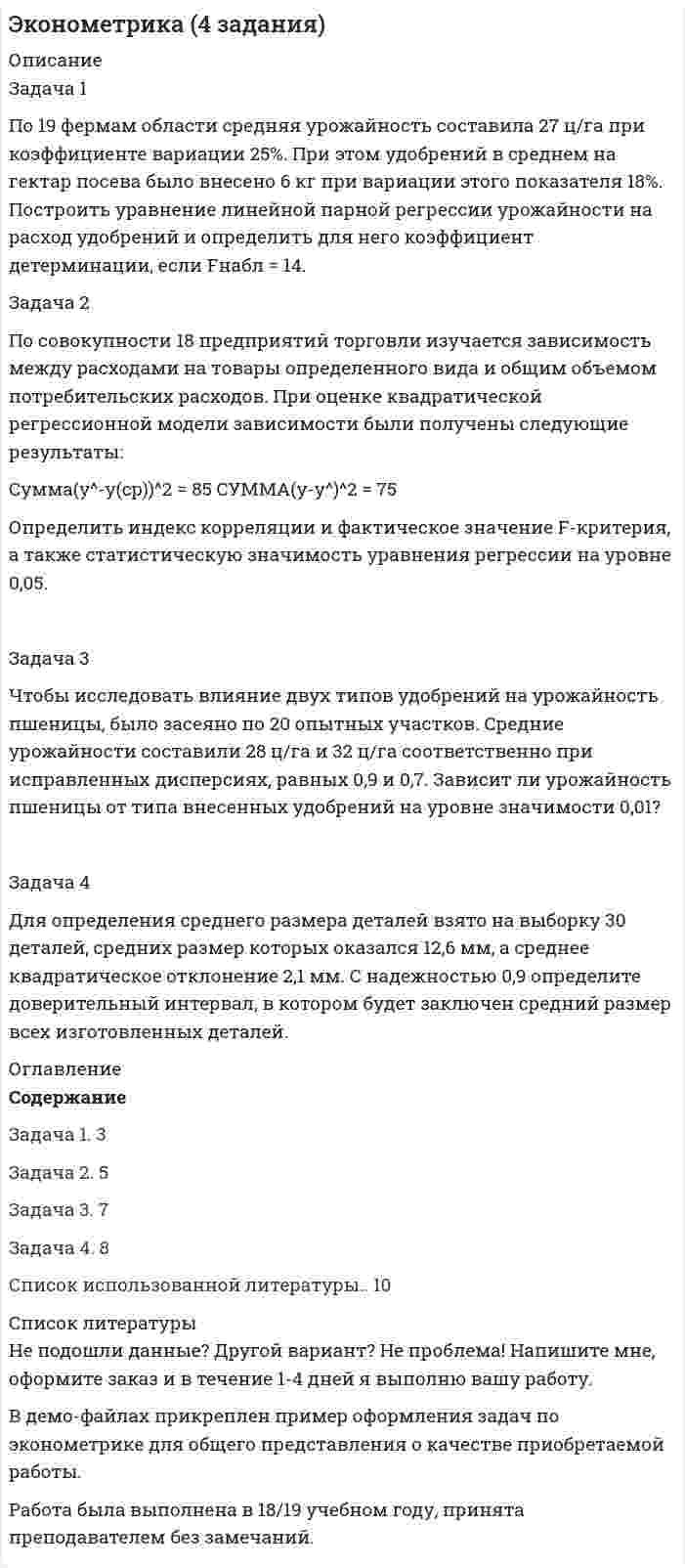 




Описание


Задача 1
По данным таблицы 1 определить индексы цен, физического объема и стоимости импорта, а также условий торговли (по сравнению с данными по экспорту из методических указаний). По итогам расчетов сделать необходимые выводы.
№ страны Базисный период Отчетный период
Количество, тонн Стоимость, тыс. долл. Количество, тонн Стоимость, тыс. долл.
Товар А
7 13201 10561 13301 10508
9 8904 8014 20395 12237
10 33840 15228 16021 8892
18 – – 5974 7963
19 – – 1970 3938
Товар Б
1 8904 7123 12345 8642
8 3080 3542 750 1125
11 1798 4216 – –
17 – – 2970 4289
 
Задача 2
На основе условных данных таблицы 3, на 50 таможенных постах за отчетный период, провести анализ вариации величины таможенных сборов (тыс. руб.) с товаров, перемещенных через таможенную границу, собранных таможенными постами.
№ поста ТС, тыс. руб. № поста ТС, тыс. руб.
1 158 26 677
2 177 27 689
3 292 28 702
4 317 29 709
5 327 30 723
6 380 31 734
7 433 32 752
8 449 33 755
9 458 34 756
10 490 35 779
11 505 36 785
12 506 37 802
13 526 38 819
14 553 39 822
15 567 40 829
16 586 41 842
17 604 42 848
18 618 43 864
19 624 44 886
20 627 45 888
21 633 46 926
22 653 47 930
23 656 48 945
24 657 49 951
25 673 50 961
 
Задача 3
По данным таблицы 5, проанализируйте динамику импорта России по федеральным округам за последние 24 месяца и спрогнозируйте ее на следующие 3 месяца:
- по среднему абсолютному приросту,
- по среднему коэффициенту роста;
- методом аналитического выравнивания по линейной функции и параболе 2-го порядка.
Данные об экспорте по Дальневосточному федеральному округу
Год Месяц экспорт
2017 январь 1302,4
февраль 1486,7
март 1495,7
апрель 1567,3
май 1604,5
июнь 1695,4
июль 1796,4
август 1765,1
сентябрь 1802,1
октябрь 1865,0
ноябрь 1947,5
декабрь 1987,6
2018 январь 2065,9
февраль 2194,8
март 2115,0
апрель 2287,2
май 2392,7
июнь 2413,1
июль 2530,4
август 2512,6
сентябрь 2507,3
октябрь 2558,1
ноябрь 2594,7
декабрь 2625,4
 
Задача 4
По данным, представленным в таблице 8, выполните количественную оценку структурных различий экспорта РФ.
Год 2008 2010 2012
Экспорт
Всего 69656 59685 78107
в том числе в страны:
Азербайджан 1966 1562 2844
Армения 692 701 915
Беларусь 23507 18058 24566
Грузия 530 - -
Казахстан 13299 10796 15080
Киргизия 1308 992 1634
Республика Молдова 1147 1111 1609
Таджикистан 794 673 678
Туркмения 808 759 1251
Узбекистан 2038 1890 2325
Украина 23567 23143 27204
 
Задача 5
На основе условных данных таблицы 14, оценить взаимосвязь между признаками x и y графическим методом и с помощью парного линейного коэффициента корреляции.
Построить уравнение парной линейной регрессии, описывающее связь между факторным признаком и результативным признаком.
№ xi yi
1 158 104
2 177 107
3 292 113
4 317 133
5 327 186
6 380 186
7 433 195
8 449 230
9 458 232
10 490 243
11 505 264
12 506 356
13 526 368
14 553 372
15 567 387
16 586 403
17 604 467
18 618 482
19 624 491
20 627 494
21 633 510
22 653 511
23 656 512
24 657 533
25 673 540
26 677 576
27 689 577
28 702 579
29 709 579
30 723 589
31 734 590
32 752 591
33 755 598
34 756 604
35 779 630
36 785 687
37 802 703
38 819 705
39 822 729
40 829 738
41 842 740
42 848 776
43 864 786
44 886 792
45 888 825
46 926 851
47 930 854
48 945 895
49 951 896
50 961 949




Оглавление


Содержание
Задача 1 3
Задача 2 6
Задача 3 9
Задача 4 18
Задача 5 23
Список использованных источников 30




Список литературы


Не подошли данные? Другой вариант? Не проблема! Напишите мне, оформите заказ и в течение 1-5 дней (в зависимости от загруженности) я выполню вашу работу.
Работа была выполнена в 2019 году, принята преподавателем без замечаний.
Расчеты выполнены достаточно подробно. Все расчеты сопровождены формулами, пояснениями и выводами. задачи выполнены по примеру из МУ (МУ в демо-файле)
Объем работы 30 стр. TNR 14, интервал 1,5.



            
            
            Задача 1 По 10 регионам страны изучается зависимость ежемесячного среднедушевого дохода от удельного веса населения в трудоспособном возрасте в общей численности населения (табл. 2.1).Задача 1 По 19 фермам области средняя урожайность составила 27 ц/га при коэффициенте вариации 25%. При этом удобрений в среднем на гектар посева было внесено 6 кг при вариации этого показателя 18%. Построить уравнение линейной парной регрессии урожайности на расход удобрений и определить для него коэффициент детерминации, если Fнабл = 14.Задача 1 По данным бухгалтерского баланса (прил. 1) постройте аналитический баланс, оформите в виде таблицы 1 и определите изменение в сумме и по удельному весу следующих показателей: 1) общей стоимости имущества; 2) стоимости иммобилизированных средств;Задача 1. По данным о протяженности электрифицированных линий железных дорог (на конец года) постройте диаграммы: 1) ленточные; 2) структурные: 1 год 6 год 9 год 12 годЗадача 1 По данным таблицы 1 определить индексы цен, физического объема и стоимости импорта, а также условий торговли (по сравнению с данными по экспорту из методических указаний). По итогам расчетов сделать необходимые выводы. № страны Базисный период Отчетный периодЗадача 1. По данным таблицы необходимо: - рассчитать показатели эффективности использования основных фондов и оценить их динамику; - оценить степень влияния факторов на изменение фондоотдачи. По результатам расчетов сделать выводы. Исходные данныеЗадача 1. По договору страхования предусмотрена условная франшиза «свободно от 1%». Страховая сумма 100 тыс. р. Фактический ущерб составил 0,8 тыс. р. Определить объем страхового возмещения Задача 2. Рассчитайте размер страхового платежа и страхового возмещения.Задача 1. Первоначальные инвестиции в реализацию инвестиционного проекта составляют 18 млн. руб. Проект рассчитан на 6 лет. Ежегодные поступления в пользу инвестора составят в 1-й год 2 млн. руб., в период со 2-го по 6-й годы - по 4 млн. руб.. 2Задача 1. Перегретый пар расширяется адиабатно в турбине от начального давления 10 МПа и температуры 500°С до конечного давления 0,1 МПа. Определить конечное состояние пара, изменение внутренней энергии и работу расширения.ЗАДАЧА 1 Перед выборами в городе было опрошено n человек. Из них k человек отдали предпочтение нынешнему мэру. На какое количество голосов может рассчитывать мэр на выборах, если всего в городе N избирателей (вычислить с доверительной вероятностью 0,95 и 0,99)?Задача 1. Период избыточного роста N = 4 года, темп роста дивидендов в течение периода избыточного роста gs = 17%, темп роста после периода избыточного роста gn = 4%. Последний выплаченный дивиденд D0= 670 руб., требуемая норма прибыли ks = 9%. Определить внутреннюю стоимость акции избыточного роста. 3Задача 1. Петров, будучи налоговым резидентом РФ, в текущем календарном году получил следующие доходы (помимо заработной платы по месту основной работы):Задача 1. Плановая и фактическая себестоимость изделия ха-рактеризуется данными, представленными в табл. 1. Таблица 1 Себестоимость изделия, руб. Статьи затрат Пла-но-вая Фак-ти-чес-кая Отклонние: экономия (-), перерасход (+) Структура, % Откло-нение, % (+;-) плано-вая фак-тичес-каяЗадача 1 Планом торговой фирмы «М-Аудио» на предстоящий период предусматривалось увеличение розничного товарооборота на 2%. Плановое задание перевыполнили на 1,5%. Рассчитайте изменение розничного товарооборота по сравнению с предыдущим периодом.
