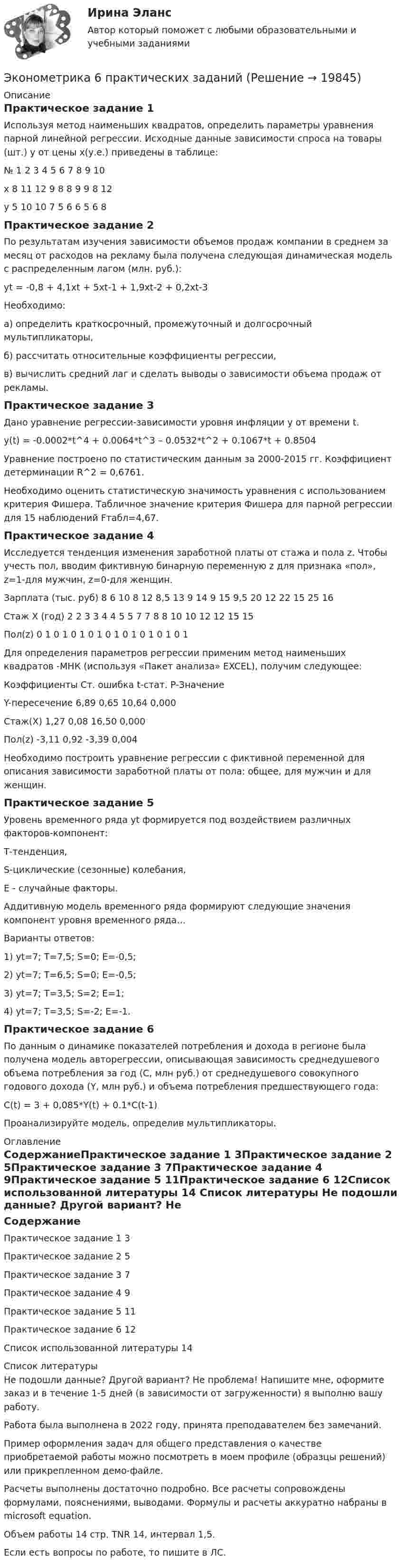     
          Описание
          Практическое задание 1Используя метод наименьших квадратов, определить параметры уравнения парной линейной регрессии. Исходные данные зависимости спроса на товары (шт.) y от цены x(у.е.) приведены в таблице:№	1	2	3	4	5	6	7	8	9	10х 		8	11	12	9	8	8	9	9	8	12у		5	10	10	7	5	6	6	5	6	8Практическое задание 2По результатам изучения зависимости объемов продаж компании в среднем за месяц от расходов на рекламу была получена следующая динамическая модель с распределенным лагом (млн. руб.):yt = -0,8 + 4,1xt + 5xt-1 + 1,9xt-2 + 0,2xt-3Необходимо:а) определить краткосрочный, промежуточный и долгосрочный мультипликаторы,б) рассчитать относительные коэффициенты регрессии,в) вычислить средний лаг и сделать выводы о зависимости объема продаж от рекламы.Практическое задание 3Дано уравнение регрессии-зависимости уровня инфляции у от времени t.  y(t) = -0.0002*t^4 + 0.0064*t^3 – 0.0532*t^2 + 0.1067*t + 0.8504Уравнение построено по статистическим данным за 2000-2015 гг. Коэффициент детерминации R^2 = 0,6761.Необходимо оценить статистическую значимость уравнения с использованием критерия Фишера. Табличное значение критерия Фишера для парной регрессии для 15 наблюдений Fтабл=4,67.Практическое задание 4Исследуется тенденция изменения заработной платы от стажа  и пола z. Чтобы учесть пол, вводим фиктивную бинарную переменную z для признака «пол», z=1-для мужчин, z=0-для женщин.Зарплата  (тыс. руб)	8	6	10	8	12	8,5	13	9	14	9	15	9,5	20	12	22	15	25	16Стаж X (год)	2	2	3	3	4	4	5	5	7	7	8	8	10	10	12	12	15	15Пол(z)	0	1	0	1	0	1	0	1	0	1	0	1	0	1	0	1	0	1Для определения параметров регрессии применим метод наименьших квадратов -МНК (используя «Пакет анализа» EXCEL), получим следующее: 	Коэффициенты	Ст. ошибка	t-стат.	P-ЗначениеY-пересечение	6,89	0,65	10,64	0,000Стаж(X)	1,27	0,08	16,50	0,000Пол(z)	-3,11	0,92	-3,39	0,004Необходимо построить уравнение регрессии с фиктивной переменной для описания зависимости заработной платы от пола: общее, для мужчин и для женщин.Практическое задание 5Уровень временного ряда уt формируется под воздействием различных факторов-компонент: Т-тенденция, S-циклические (сезонные) колебания, Е - случайные факторы. Аддитивную модель временного ряда формируют следующие значения компонент уровня временного ряда…Варианты ответов:1) уt=7; T=7,5; S=0; E=-0,5;2) уt=7; T=6,5; S=0; E=-0,5;3) уt=7; T=3,5; S=2; E=1;4) уt=7; T=3,5; S=-2; E=-1.Практическое задание 6По данным о динамике показателей потребления и дохода в регионе была получена модель авторегрессии, описывающая зависимость среднедушевого объема потребления за год (С, млн руб.) от среднедушевого совокупного годового дохода (Y, млн руб.) и объема потребления предшествующего года: С(t) = 3 + 0,085*Y(t) + 0.1*C(t-1)Проанализируйте модель, определив мультипликаторы. 
          Оглавление
          СодержаниеПрактическое задание 1	3Практическое задание 2	5Практическое задание 3	7Практическое задание 4	9Практическое задание 5	11Практическое задание 6	12Список использованной литературы	14 
          Список литературы
          Не подошли данные? Другой вариант? Не проблема! Напишите мне, оформите заказ и в течение 1-5 дней (в зависимости от загруженности) я выполню вашу работу.Работа была выполнена в 2022 году, принята преподавателем без замечаний.Пример оформления задач для общего представления о качестве приобретаемой работы можно посмотреть в моем профиле (образцы решений) или прикрепленном демо-файле.Расчеты выполнены достаточно подробно. Все расчеты сопровождены формулами, пояснениями, выводами. Формулы и расчеты аккуратно набраны в microsoft equation.Объем работы 14 стр. TNR 14, интервал 1,5.Если есть вопросы по работе, то пишите в ЛС.
            
            
            Эконометрика (3.6 , 4.6 - Э.2.19) СибупкЭконометрика 6 практических заданийЭконометрика / 99 вопросовЭконометрика Автоматизация математического моделирования задача 1 - №10 Имеются данные (в у.е.) о мощности пласта (х1), уровне механизации работ (х2) и объеме добычи угля (у) ряда шахт:Эконометрика Вариант 10. проверить справедливость дисперсионного анализаЭконометрика вариант 10 Типовой расчет 1. Выписать данные своего варианта. 2. Составить уравнение линейной регрессии.Эконометрика вариант 12ЭконометрикаЭконометрикаЭконометрикаЭКОНОМЕТРИКА ✅ Эконометрика 104 вопроса СИНЕРГИЯ МТИ 2022Эконометрика (104 вопроса) СИНЕРГИЯ ОТВЕТЫ 2022Эконометрика (1-5 тест) Витте