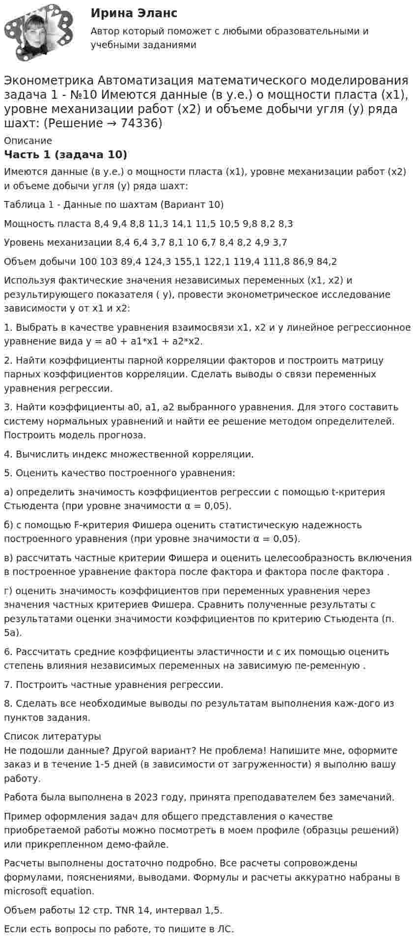     
            Описание
            Часть 1 (задача 10)Имеются данные (в у.е.) о мощности пласта (х1), уровне механизации работ (х2) и объеме добычи угля (у) ряда шахт:Таблица 1 - Данные по шахтам (Вариант 10)Мощность пласта	8,4	9,4	8,8	11,3	14,1	11,5	10,5	9,8	8,2	8,3Уровень механизации	8,4	6,4	3,7	8,1	10	6,7	8,4	8,2	4,9	3,7Объем добычи	100	103	89,4	124,3	155,1	122,1	119,4	111,8	86,9	84,2	Используя фактические значения независимых переменных (х1, х2) и результирующего показателя ( у), провести эконометрическое исследование зависимости у от х1 и х2:	1. Выбрать в качестве уравнения взаимосвязи х1, х2 и  у линейное регрессионное уравнение вида у = а0 + а1*х1 + а2*х2.	2. Найти коэффициенты парной корреляции факторов и построить матрицу парных коэффициентов корреляции. Сделать выводы о связи переменных уравнения регрессии.3. Найти коэффициенты а0, а1, а2 выбранного уравнения. Для этого составить систему нормальных уравнений и найти ее решение методом определителей. Построить модель прогноза.	4. Вычислить индекс множественной корреляции.	5. Оценить качество построенного уравнения:	а) определить значимость коэффициентов регрессии с помощью t-критерия Стьюдента (при уровне значимости α = 0,05).	б) с помощью F-критерия Фишера оценить статистическую надежность построенного уравнения (при уровне значимости α = 0,05).	в) рассчитать частные критерии Фишера и оценить целесообразность включения в построенное уравнение фактора  после фактора  и фактора  после фактора .	г) оценить значимость коэффициентов при переменных  уравнения через значения частных критериев Фишера. Сравнить полученные результаты с результатами оценки значимости коэффициентов по критерию Стьюдента (п. 5а).	6. Рассчитать средние коэффициенты эластичности и с их помощью оценить степень влияния независимых переменных  на зависимую пе-ременную .	7. Построить частные уравнения регрессии.	8. Сделать все необходимые выводы по результатам выполнения каж-дого из пунктов задания.  
            Список литературы
            Не подошли данные? Другой вариант? Не проблема! Напишите мне, оформите заказ и в течение 1-5 дней (в зависимости от загруженности) я выполню вашу работу.Работа была выполнена в 2023 году, принята преподавателем без замечаний.Пример оформления задач для общего представления о качестве приобретаемой работы можно посмотреть в моем профиле (образцы решений) или прикрепленном демо-файле.Расчеты выполнены достаточно подробно. Все расчеты сопровождены формулами, пояснениями, выводами. Формулы и расчеты аккуратно набраны в microsoft equation.Объем работы 12 стр. TNR 14, интервал 1,5.Если есть вопросы по работе, то пишите в ЛС. 
            
            
            Эконометрика / 99 вопросовЭконометрика Автоматизация математического моделирования задача 1 - №10 Имеются данные (в у.е.) о мощности пласта (х1), уровне механизации работ (х2) и объеме добычи угля (у) ряда шахт:Эконометрика Вариант 10. проверить справедливость дисперсионного анализаЭконометрика вариант 10 Типовой расчет 1. Выписать данные своего варианта. 2. Составить уравнение линейной регрессии.Эконометрика вариант 12Эконометрика Вариант 1 (2 большие задачи) В таблице 1 приведены показатели деятельности 25 банков: 1. Используя данные представленные в таблице, оцените тесноту и на-правление связи макроэкономических показателей.Эконометрика Вариант 1 (7 заданий) Дано статистическое распределение выборки, где xi – результаты измерений, ni – частоты.ЭконометрикаЭКОНОМЕТРИКА ✅ Эконометрика 104 вопроса СИНЕРГИЯ МТИ 2022Эконометрика (104 вопроса) СИНЕРГИЯ ОТВЕТЫ 2022Эконометрика (1-5 тест) Витте✅ Эконометрика 168 вопросов СИНЕРГИЯ МТИ 2022Эконометрика (3.6 , 4.6 - Э.2.19) Сибупк