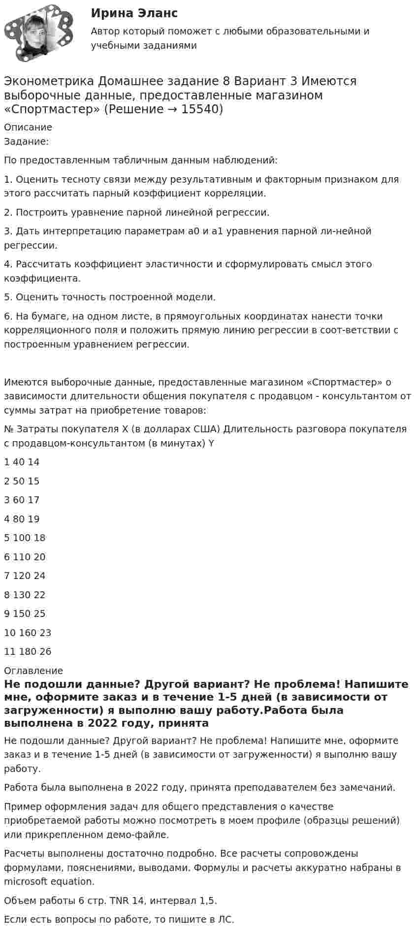     
          Описание
          Задание:	По предоставленным табличным данным наблюдений:	1. Оценить тесноту связи между результативным и факторным признаком для этого рассчитать парный коэффициент корреляции.	2. Построить уравнение парной линейной регрессии.	3. Дать интерпретацию параметрам а0 и а1 уравнения парной ли-нейной регрессии.	4. Рассчитать коэффициент эластичности и сформулировать смысл этого коэффициента.	5. Оценить точность построенной модели.6. На бумаге, на одном листе, в прямоугольных координатах нанести точки корреляционного поля и положить прямую линию регрессии в соот-ветствии с построенным уравнением регрессии.Имеются выборочные данные, предоставленные магазином «Спортмастер» о зависимости длительности общения покупателя с продавцом - консультантом от суммы затрат на приобретение товаров:№	Затраты покупателя Х (в долларах США)	Длительность разговора покупателя с продавцом-консультантом (в минутах) Y1	40	142	50	153	60	174	80	195	100	186	110	207	120	248	130	229	150	2510	160	2311	180	26 
          Оглавление
          Не подошли данные? Другой вариант? Не проблема! Напишите мне, оформите заказ и в течение 1-5 дней (в зависимости от загруженности) я выполню вашу работу.Работа была выполнена в 2022 году, принята преподавателем без замечаний.Пример оформления задач для общего представления о качестве приобретаемой работы можно посмотреть в моем профиле (образцы решений) или прикрепленном демо-файле.Расчеты выполнены достаточно подробно. Все расчеты сопровождены формулами, пояснениями, выводами. Формулы и расчеты аккуратно набраны в microsoft equation.Объем работы 6 стр. TNR 14, интервал 1,5.Если есть вопросы по работе, то пишите в ЛС. 
            
            
            ⭐ Эконометрика. (все ответы на тест Синергия / МТИ / МосАП, сентябрь 2022)Эконометрика Домашнее задание 8 Вариант 3 Имеются выборочные данные, предоставленные магазином «Спортмастер»Эконометрика Домашнее творческое задание Вариант 7 ФУ при правительстве РФ (методичка 2023 года) Эконометрика Задание 11 Японский предприниматель хочет предсказать выручку нового магазина по имеющимся данным о уже работающих магазинах Эконометрика Задание 2 (Множественная регрессия) р1 = 8, р2 = 7. По 20 предприятиям региона изучается зависимость выработки продукции на одного работника у (тыс.руб.) от ввода в действие новых основных фондовЭконометрика. Задание № 4. Исследование адекватности линейной регрессионной модели, использование фиктивной переменной для моделирования структурных изменений (Вариант 8)Эконометрика Задание СИБУПКЭконометрика (Вариант 9, Университет «Синергия»)Эконометрика витте вариант  6 Эконометрика, ВСЕ ЗАДАНИЯ: задание ТК-3, 5, 7, 9, 12, 13 (решение + ответы на тесты 100%), СИБУПК 2 курс💯 Эконометрика. (все ответы на тест Синергия / МОИ / МТИ / МосАП, август 2023)⭐ Эконометрика. (все ответы на тест Синергия / МТИ / МосАП, август 2022)⭐ Эконометрика. (все ответы на тест Синергия / МТИ / МосАП, июль 2022)💯 Эконометрика. (все ответы на тест Синергия / МТИ / МосАП, май 2023)