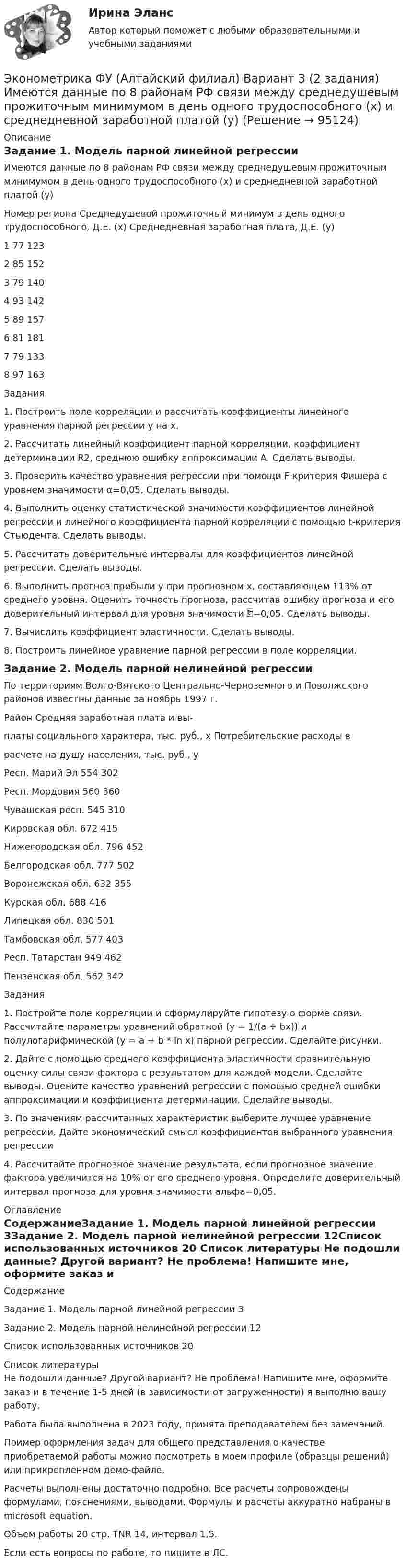     
            Описание
            Задание 1. Модель парной линейной регрессииИмеются данные по 8 районам РФ связи между среднедушевым прожиточным минимумом в день одного трудоспособного (х) и среднедневной заработной платой (у)Номер региона	Среднедушевой прожиточный минимум в день одного трудоспособного, Д.Е. (х)	Среднедневная заработная плата, Д.Е. (у)1	77	1232	85	1523	79	1404	93	1425	89	1576	81	1817	79	1338	97	163Задания1. Построить поле корреляции и рассчитать коэффициенты линейного уравнения парной регрессии у на х.2. Рассчитать линейный коэффициент парной корреляции, коэффициент детерминации R2, среднюю ошибку аппроксимации А. Сделать выводы. 	3. Проверить качество уравнения регрессии при помощи F критерия Фишера с уровнем значимости α=0,05. Сделать выводы. 4. Выполнить оценку статистической значимости коэффициентов линейной регрессии и линейного коэффициента парной корреляции с помощью t-критерия Стьюдента. Сделать выводы.5. Рассчитать доверительные интервалы для коэффициентов линейной регрессии. Сделать выводы.6. Выполнить прогноз прибыли y при прогнозном x, составляющем 113% от среднего уровня. Оценить точность прогноза, рассчитав ошибку прогноза и его доверительный интервал для уровня значимости =0,05. Сделать выводы.7. Вычислить коэффициент эластичности. Сделать выводы.8. Построить линейное уравнение парной регрессии в поле корреляции.Задание 2. Модель парной нелинейной регрессииПо территориям Волго-Вятского Центрально-Черноземного и Поволжского районов известны данные за ноябрь 1997 г.Район	Средняя заработная плата и вы-платы социального характера, тыс. руб., x	Потребительские расходы врасчете на душу населения, тыс. руб., yРесп. Марий Эл		554	302Респ. Мордовия	560	360Чувашская респ.	545	310Кировская обл.	672	415Нижегородская обл.	796	452Белгородская обл.	777	502Воронежская обл.	632	355Курская обл.	688	416Липецкая обл.	830	501Тамбовская обл.	577	403Респ. Татарстан	949	462Пензенская обл.	562	342Задания1. Постройте поле корреляции и сформулируйте гипотезу о форме связи. Рассчитайте параметры уравнений обратной (y = 1/(a + bx)) и полулогарифмической (y = a + b * ln x) парной регрессии. Сделайте рисунки.2. Дайте с помощью среднего коэффициента эластичности сравнительную оценку силы связи фактора с результатом для каждой модели. Сделайте выводы. Оцените качество уравнений регрессии с помощью средней ошибки аппроксимации и коэффициента детерминации. Сделайте выводы.3. По значениям рассчитанных характеристик выберите лучшее уравнение регрессии. Дайте экономический смысл коэффициентов выбранного уравнения регрессии4. Рассчитайте прогнозное значение результата, если прогнозное значение фактора увеличится на 10% от его среднего уровня. Определите доверительный интервал прогноза для уровня значимости альфа=0,05. 
            Оглавление
            СодержаниеЗадание 1. Модель парной линейной регрессии	3Задание 2. Модель парной нелинейной регрессии	12Список использованных источников	20 
            Список литературы
            Не подошли данные? Другой вариант? Не проблема! Напишите мне, оформите заказ и в течение 1-5 дней (в зависимости от загруженности) я выполню вашу работу.Работа была выполнена в 2023 году, принята преподавателем без замечаний.Пример оформления задач для общего представления о качестве приобретаемой работы можно посмотреть в моем профиле (образцы решений) или прикрепленном демо-файле.Расчеты выполнены достаточно подробно. Все расчеты сопровождены формулами, пояснениями, выводами. Формулы и расчеты аккуратно набраны в microsoft equation.Объем работы 20 стр. TNR 14, интервал 1,5.Если есть вопросы по работе, то пишите в ЛС. 
            
            
            Эконометрика (тест с ответами «Синергия»/ МТИ / МосАП).Эконометрика ФУ (Алтайский филиал) Вариант 3 (2 задания) Имеются данные по 8 районам РФ связи между среднедушевым прожиточным минимумом в день одного трудоспособного (х) и среднедневной заработной платой (у)💯 Эконометрические методы в экономике и финансах.м_фэ (ответы на тест Синергия / МОИ / МТИ / МосАП, сентябрь 2023)Эконометрические методы в экономике и финансах.м_фэ (тест с ответами Синергия)Эконометрические методы в экономике и финансах. Синергия. ✅ Ответы на ИТОГОВЫЙ ТЕСТ. На отлично!💯 Эконометрические методы в экономике и финансах [Тема 1-4] (ответы на тесты Синергия / МОИ / МТИ / МосАП, октябрь 2023)Эконометрический анализ показателей строительных компаний из различных субъектов Российской Федерации за период с 2008 по 2014 годЭконометрика тест ответы на вопросы СинергияЭконометрика  (тест с ответами «Синергия»).Эконометрика (тест с ответами «Синергия»).Эконометрика (тест с ответами «Синергия»).Эконометрика (тест с ответами «Синергия»).Эконометрика (тест с ответами «Синергия») 2022Эконометрика - тест с ответами - Синергия - 2022