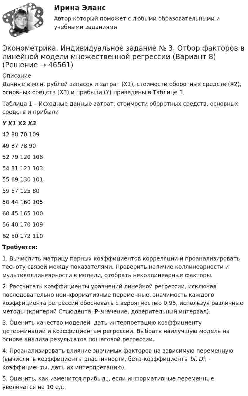     
            Описание
            	Данные в млн. рублей запасов и затрат (X1), стоимости оборотных средств (X2), основных средств (Х3) и прибыли (Y) приведены в Таблице 1.Таблица 1 – Исходные данные затрат, стоимости оборотных средств, основных средств и прибыли Y Х1 Х2 X3 42 88 70 109 49 87 78 90   52 79 120 106 54 81 123 103 55 69 130 101 59 57 125 80 50 44 160 105 60 45 165 100 56 40 170 109  62 50 172 110 Требуется:	1.  Вычислить матрицу парных коэффициентов корреляции и проанализировать тесноту связей между показателями. Проверить наличие коллинеарности и мультиколлинеарности в модели, отобрать неколлинеарные факторы.	2.  Рассчитать коэффициенты уравнений линейной регрессии, исключая последовательно неинформативные переменные, значимость каждого коэффициента регрессии обосновать с вероятностью 0,95, используя различные методы (критерий Стьюдента, Р-значение, доверительный интервал).	3.  Оценить качество моделей, дать интерпретацию коэффициенту детерминации и коэффициентам регрессии. Выбрать наилучшую модель на основе анализа результатов пошаговой регрессии.	4.  Проанализировать влияние значимых факторов на зависимую переменную (вычислить коэффициенты эластичности, бета-коэффициенты bi, Di; - коэффициенты, дать их интерпретацию).	5.  Оценить, как изменится прибыль, если информативные переменные увеличатся на 10 ед.  
            
            
            Эконометрика и моделирование в финансовом менеджменте тест Синергия 2023 г. (все ответы верные). Итоговая аттестацияЭконометрика. Индивидуальное задание № 3. Отбор факторов в линейной модели множественной регрессии (Вариант 8)Эконометрика Индивидуальное задание по теме «Корреляционно-регрессионный анализ и моделирование статистических связей» Вариант 1Эконометрика Индивидуальное задание по теме «Корреляционно-регрессионный анализ и моделирование статистических связей» Вариант 3Эконометрика ИТОГОВЫЙ ТЕСТ Эконометрика Итоговый тест  СИБУПК эконометрика Контрольная работа 1 (8 заданий) Для ряда распределения случайной величины x (таблица 1) найдите математическое ожидание M(x); дисперсию D(x) и среднеквадратическое отклонениеЭконометрика (задача, ОмГУПС)          Эконометрика. Задача по линейной регрессии. Построить модель связи между указанными факторами Эконометрика Задача по теме Фиктивные переменные Спецификация регрессионной модели имеет видЭконометрика Задача По четырнадцати страховым компаниям исследуется зависимость ме-сячной прибыли от численности страховых агентов, затрат на рекламы и расположения офиса компании 💯 Эконометрика и анализ больших данных в маркетинге.фмен_БАК (правильные ответы на тест Синергия / МОИ / МТИ / МосАП, август 2023)💯 Эконометрика и моделирование в финансовом менеджменте (ответы на тест Синергия / МОИ / МТИ / МосАП, сентябрь 2023)💯 Эконометрика и моделирование в финансовом менеджменте [Тема 1-6] (ответы на тесты Синергия / МОИ / МТИ / МосАП, октябрь 2023)