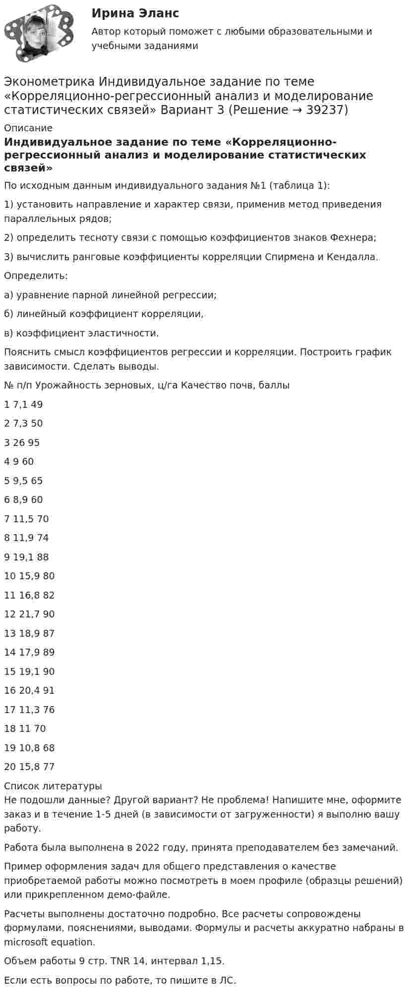     
          Описание
          Индивидуальное задание по теме «Корреляционно-регрессионный анализ и моделирование статистических связей»По исходным данным индивидуального задания №1 (таблица 1): 1) установить направление и характер связи, применив метод приведения параллельных рядов; 2) определить тесноту связи с помощью коэффициентов знаков Фехнера; 3) вычислить ранговые коэффициенты корреляции Спирмена и Кендалла. Определить: а) уравнение парной линейной регрессии; б) линейный коэффициент корреляции, в) коэффициент эластичности. Пояснить смысл коэффициентов регрессии и корреляции. Построить график зависимости. Сделать выводы.№ п/п	 Урожайность зерновых, ц/га	Качество почв, баллы1	7,1	492	7,3	503	26	954	9	605	9,5	656	8,9	607	11,5	708	11,9	749	19,1	8810	15,9	8011	16,8	8212	21,7	9013	18,9	8714	17,9	8915	19,1	9016	20,4	9117	11,3	7618	11	7019	10,8	6820	15,8	77  
          Список литературы
          Не подошли данные? Другой вариант? Не проблема! Напишите мне, оформите заказ и в течение 1-5 дней (в зависимости от загруженности) я выполню вашу работу.Работа была выполнена в 2022 году, принята преподавателем без замечаний.Пример оформления задач для общего представления о качестве приобретаемой работы можно посмотреть в моем профиле (образцы решений) или прикрепленном демо-файле.Расчеты выполнены достаточно подробно. Все расчеты сопровождены формулами, пояснениями, выводами. Формулы и расчеты аккуратно набраны в microsoft equation.Объем работы 9 стр. TNR 14, интервал 1,15.Если есть вопросы по работе, то пишите в ЛС.
            
            
            Эконометрика Индивидуальное задание по теме «Корреляционно-регрессионный анализ и моделирование статистических связей» Вариант 1Эконометрика Индивидуальное задание по теме «Корреляционно-регрессионный анализ и моделирование статистических связей» Вариант 3Эконометрика ИТОГОВЫЙ ТЕСТ Эконометрика Итоговый тест  СИБУПК эконометрика Контрольная работа 1 (8 заданий) Для ряда распределения случайной величины x (таблица 1) найдите математическое ожидание M(x); дисперсию D(x) и среднеквадратическое отклонениеЭконометрика Контрольная работа 1. Вариант 3 Классическая линейная регрессионная модель. Метод наименьших квадратов (1-МНК) оценки параметров модели Эконометрика Контрольная работа 1. Вариант 4 Классическая линейная регрессионная модель. Метод наименьших квадратов (1-МНК) оценки параметров моделиЭконометрика Задача по теме Фиктивные переменные Спецификация регрессионной модели имеет видЭконометрика Задача По четырнадцати страховым компаниям исследуется зависимость ме-сячной прибыли от численности страховых агентов, затрат на рекламы и расположения офиса компании 💯 Эконометрика и анализ больших данных в маркетинге.фмен_БАК (правильные ответы на тест Синергия / МОИ / МТИ / МосАП, август 2023)💯 Эконометрика и моделирование в финансовом менеджменте (ответы на тест Синергия / МОИ / МТИ / МосАП, сентябрь 2023)💯 Эконометрика и моделирование в финансовом менеджменте [Тема 1-6] (ответы на тесты Синергия / МОИ / МТИ / МосАП, октябрь 2023)Эконометрика и моделирование в финансовом менеджменте ~ Тест 1 ~ Тест 2 ~ Тест 3 ~ Тест 4 ~ Тест 5 ~ Тест 6 ~ Итоговый тест ~ Компетентностный тест. Сборник ответов на тесты. «Синергия» / МОИ / МТИ / МосАП.Эконометрика и моделирование в финансовом менеджменте тест Синергия 2023 г. (все ответы верные). Итоговая аттестация