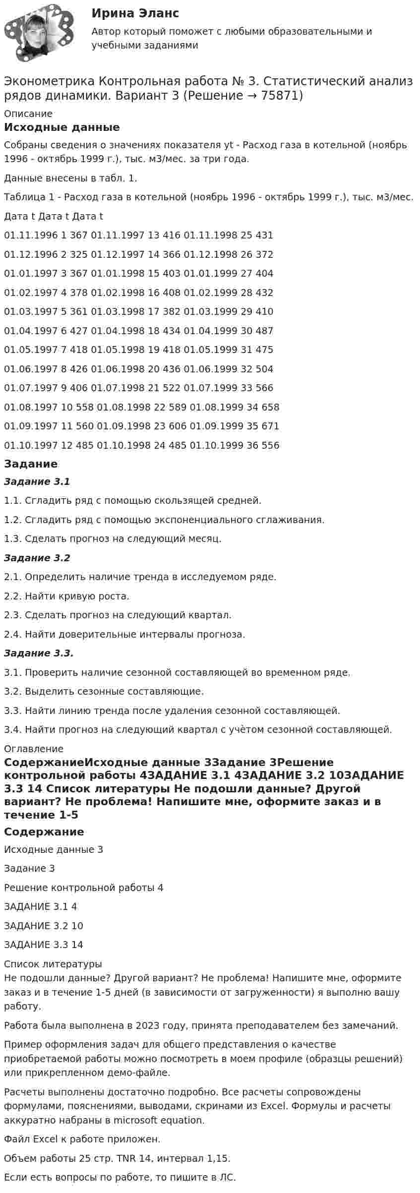    
            Описание
            Исходные данныеСобраны сведения о значениях показателя yt - Расход газа в котельной (ноябрь 1996 - октябрь 1999 г.), тыс. м3/мес. за три года. Данные внесены в табл. 1.Таблица 1  - Расход газа в котельной (ноябрь 1996 - октябрь 1999 г.), тыс. м3/мес.Дата	t	 Дата	t	 Дата	t	 01.11.1996	1	367	01.11.1997	13	416	01.11.1998	25	43101.12.1996	2	325	01.12.1997	14	366	01.12.1998	26	37201.01.1997	3	367	01.01.1998	15	403	01.01.1999	27	40401.02.1997	4	378	01.02.1998	16	408	01.02.1999	28	43201.03.1997	5	361	01.03.1998	17	382	01.03.1999	29	41001.04.1997	6	427	01.04.1998	18	434	01.04.1999	30	48701.05.1997	7	418	01.05.1998	19	418	01.05.1999	31	47501.06.1997	8	426	01.06.1998	20	436	01.06.1999	32	50401.07.1997	9	406	01.07.1998	21	522	01.07.1999	33	56601.08.1997	10	558	01.08.1998	22	589	01.08.1999	34	65801.09.1997	11	560	01.09.1998	23	606	01.09.1999	35	67101.10.1997	12	485	01.10.1998	24	485	01.10.1999	36	556Задание Задание 3.11.1. Сгладить ряд с помощью скользящей средней.1.2. Сгладить ряд с помощью экспоненциального сглаживания.1.3. Сделать прогноз на следующий месяц.Задание 3.22.1. Определить наличие тренда в исследуемом ряде.2.2. Найти кривую роста.2.3. Сделать прогноз на следующий квартал.2.4. Найти доверительные интервалы прогноза.Задание 3.3.3.1. Проверить наличие сезонной составляющей во временном ряде.3.2. Выделить сезонные составляющие.3.3. Найти линию тренда после удаления сезонной составляющей.3.4. Найти прогноз на следующий квартал с учѐтом сезонной составляющей. 
            Оглавление
            СодержаниеИсходные данные	3Задание	3Решение контрольной работы	4ЗАДАНИЕ 3.1	4ЗАДАНИЕ 3.2	10ЗАДАНИЕ 3.3	14 
            Список литературы
            Не подошли данные? Другой вариант? Не проблема! Напишите мне, оформите заказ и в течение 1-5 дней (в зависимости от загруженности) я выполню вашу работу.Работа была выполнена в 2023 году, принята преподавателем без замечаний.Пример оформления задач для общего представления о качестве приобретаемой работы можно посмотреть в моем профиле (образцы решений) или прикрепленном демо-файле.Расчеты выполнены достаточно подробно. Все расчеты сопровождены формулами, пояснениями, выводами, скринами из Excel. Формулы и расчеты аккуратно набраны в microsoft equation.Файл Excel к работе приложен.Объем работы 25 стр. TNR 14, интервал 1,15.Если есть вопросы по работе, то пишите в ЛС. 
            
            
            Эконометрика Контрольная работа 2. Вариант 4. Модель множественной регрессии. Проверка предпосылок 1-МНК. Оценка параметров обобщенной линейной эконометрической моделиЭконометрика Контрольная работа № 3. Статистический анализ рядов динамики. Вариант 3Эконометрика Контрольная работа № 3. Статистический анализ рядов динамики. Вариант 4Эконометрика Лабораторная работа 2 «Нахождение параметров парной нелинейной регрессии; оценка качества модели» Вариант 4Эконометрика_ММА_тест с ответамиЭконометрика ММУ 2023г.💯 Эконометрика.ои(dor_БАК_230406) (ответы на тест Синергия / МОИ / МТИ / МосАП, октябрь 2023)Эконометрика Контрольная работа 1. Вариант 4 Классическая линейная регрессионная модель. Метод наименьших квадратов (1-МНК) оценки параметров моделиЭконометрика Контрольная работа 1 (Вариант 7)1. Рассчитать уравнение линейной регрессииЭконометрика Контрольная работа 1 и 2 Вариант 10 ИЭУП Уравнение регрессии в стандартизованном виде имеет вид:Эконометрика Контрольная работа 1 Парная линейная регрессия Вариант 12 Финансовый директор группы магазинов рассматривает возможность слияния числа мелких магазинов для увеличения прибыльности компании.Эконометрика Контрольная работа 1 Парная линейная регрессия Вариант 13. На семи опытных участках одинакового размера получены следующие данные об урожайности y и количества внесенных удобрений x для некоторой культуры:Эконометрика Контрольная работа 1 Парная линейная регрессия Вариант 20. Имеются данные о среднегодовых темпах роста выпуска валовой про-дукции x по семи отраслям и темпах роста производительности труда y на одного работникаЭконометрика Контрольная работа 1 Парная линейная регрессия Вариант 9 Провели исследование, сколько сберегает население (y) и сколько оно зарабатывает за год (x) . 