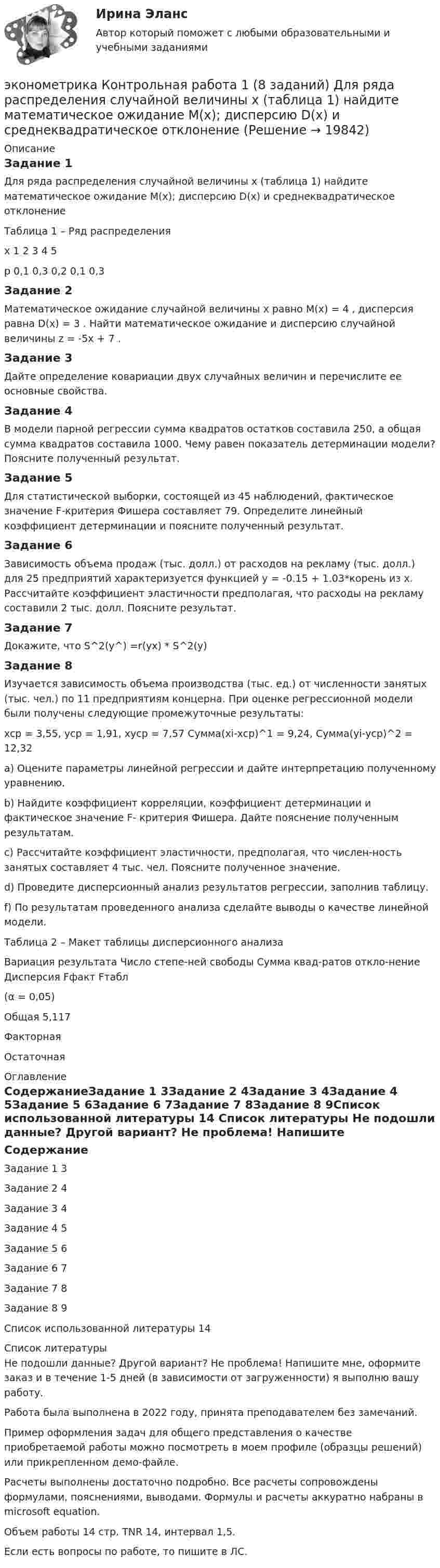     
          Описание
          Задание 1Для ряда распределения случайной величины x (таблица 1) найдите математическое ожидание M(x); дисперсию D(x) и среднеквадратическое отклонение  Таблица 1 – Ряд распределенияx	1	2	3	4	5p	0,1	0,3	0,2	0,1	0,3Задание 2Математическое ожидание случайной величины x равно M(x) = 4 , дисперсия равна D(x) = 3  . Найти математическое ожидание и дисперсию случайной величины z = -5x + 7 .Задание 3Дайте определение ковариации двух случайных величин и перечислите ее основные свойства. Задание 4В модели парной регрессии сумма квадратов остатков составила 250, а общая сумма квадратов составила 1000. Чему равен показатель детерминации модели? Поясните полученный результат. Задание 5Для статистической выборки, состоящей из 45 наблюдений, фактическое значение F-критерия Фишера составляет 79. Определите линейный коэффициент детерминации и поясните полученный результат. Задание 6Зависимость объема продаж (тыс. долл.) от расходов на рекламу (тыс. долл.) для 25 предприятий характеризуется функцией у = -0.15 + 1.03*корень из х. Рассчитайте коэффициент эластичности предполагая, что расходы на рекламу составили 2 тыс. долл. Поясните результат.Задание 7Докажите, что  S^2(у^) =r(yx) * S^2(y)Задание 8Изучается зависимость объема производства (тыс. ед.) от численности занятых (тыс. чел.) по 11 предприятиям концерна. При оценке регрессионной модели были получены следующие промежуточные результаты: xcp = 3,55, ycp = 1,91, xycp = 7,57 Сумма(xi-xcp)^1 = 9,24, Сумма(yi-ycp)^2 = 12,32 a) Оцените параметры линейной регрессии  и дайте интерпретацию полученному уравнению. b) Найдите коэффициент корреляции, коэффициент детерминации и фактическое значение F- критерия Фишера. Дайте пояснение полученным результатам. c) Рассчитайте коэффициент эластичности, предполагая, что числен-ность занятых составляет 4 тыс. чел. Поясните полученное значение. d) Проведите дисперсионный анализ результатов регрессии, заполнив таблицу.f) По результатам проведенного анализа сделайте выводы о качестве линейной модели.Таблица 2 – Макет таблицы дисперсионного анализаВариация  результата	Число степе-ней свободы	Сумма квад-ратов откло-нение	Дисперсия	Fфакт	Fтабл (α = 0,05)Общая					5,117Факторная					Остаточная					 
          Оглавление
          СодержаниеЗадание 1				3Задание 2				4Задание 3				4Задание 4				5Задание 5				6Задание 6				7Задание 7				8Задание 8				9Список использованной литературы	14 
          Список литературы
          Не подошли данные? Другой вариант? Не проблема! Напишите мне, оформите заказ и в течение 1-5 дней (в зависимости от загруженности) я выполню вашу работу.Работа была выполнена в 2022 году, принята преподавателем без замечаний.Пример оформления задач для общего представления о качестве приобретаемой работы можно посмотреть в моем профиле (образцы решений) или прикрепленном демо-файле.Расчеты выполнены достаточно подробно. Все расчеты сопровождены формулами, пояснениями, выводами. Формулы и расчеты аккуратно набраны в microsoft equation.Объем работы 14 стр. TNR 14, интервал 1,5.Если есть вопросы по работе, то пишите в ЛС.
            
            
            Эконометрика Итоговый тест  СИБУПК эконометрика Контрольная работа 1 (8 заданий) Для ряда распределения случайной величины x (таблица 1) найдите математическое ожидание M(x); дисперсию D(x) и среднеквадратическое отклонениеЭконометрика Контрольная работа 1. Вариант 3 Классическая линейная регрессионная модель. Метод наименьших квадратов (1-МНК) оценки параметров модели Эконометрика Контрольная работа 1. Вариант 4 Классическая линейная регрессионная модель. Метод наименьших квадратов (1-МНК) оценки параметров моделиЭконометрика Контрольная работа 1 (Вариант 7)1. Рассчитать уравнение линейной регрессииЭконометрика Контрольная работа 1 и 2 Вариант 10 ИЭУП Уравнение регрессии в стандартизованном виде имеет вид:Эконометрика Контрольная работа 1 Парная линейная регрессия Вариант 12 Финансовый директор группы магазинов рассматривает возможность слияния числа мелких магазинов для увеличения прибыльности компании.💯 Эконометрика и моделирование в финансовом менеджменте (ответы на тест Синергия / МОИ / МТИ / МосАП, сентябрь 2023)💯 Эконометрика и моделирование в финансовом менеджменте [Тема 1-6] (ответы на тесты Синергия / МОИ / МТИ / МосАП, октябрь 2023)Эконометрика и моделирование в финансовом менеджменте ~ Тест 1 ~ Тест 2 ~ Тест 3 ~ Тест 4 ~ Тест 5 ~ Тест 6 ~ Итоговый тест ~ Компетентностный тест. Сборник ответов на тесты. «Синергия» / МОИ / МТИ / МосАП.Эконометрика и моделирование в финансовом менеджменте тест Синергия 2023 г. (все ответы верные). Итоговая аттестацияЭконометрика. Индивидуальное задание № 3. Отбор факторов в линейной модели множественной регрессии (Вариант 8)Эконометрика Индивидуальное задание по теме «Корреляционно-регрессионный анализ и моделирование статистических связей» Вариант 1Эконометрика Индивидуальное задание по теме «Корреляционно-регрессионный анализ и моделирование статистических связей» Вариант 3