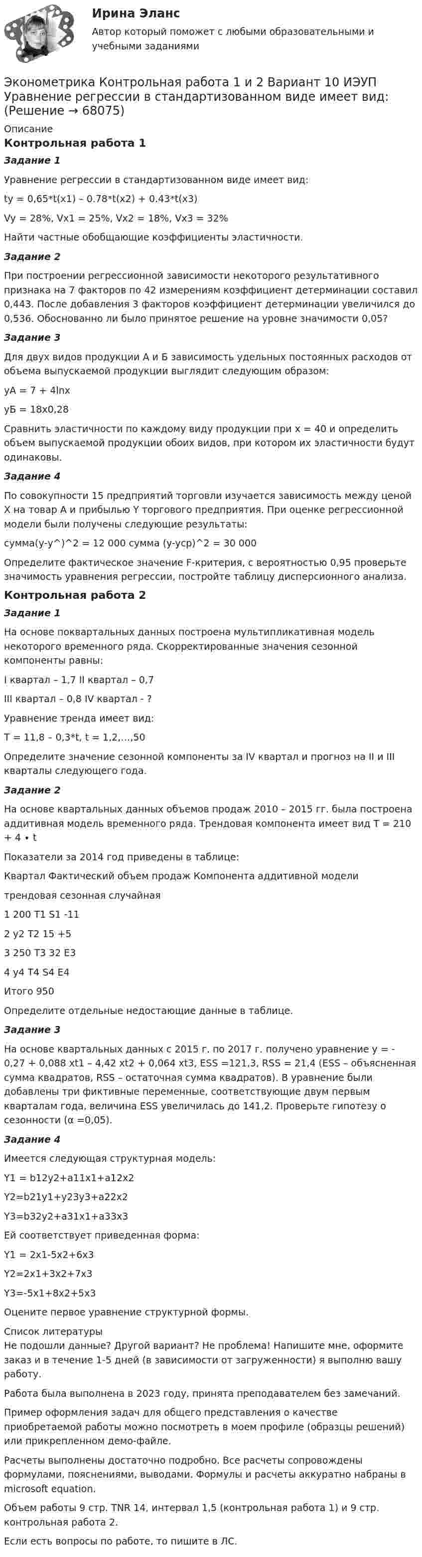     
            Описание
            Контрольная работа 1Задание 1Уравнение регрессии в стандартизованном виде имеет вид:ty = 0,65*t(x1) – 0.78*t(x2) + 0.43*t(x3)Vy = 28%, Vx1 = 25%, Vx2 = 18%, Vx3 = 32%Найти частные обобщающие коэффициенты эластичности.Задание 2При построении регрессионной зависимости некоторого результативного признака на 7 факторов по 42 измерениям коэффициент детерминации составил 0,443. После добавления 3 факторов коэффициент детерминации увеличился до 0,536. Обоснованно ли было принятое решение на уровне значимости 0,05?Задание 3Для двух видов продукции А и Б зависимость удельных постоянных расходов от объема выпускаемой продукции выглядит следующим образом:yA = 7 + 4lnxyБ = 18x0,28Сравнить эластичности по каждому виду продукции при х = 40 и определить объем выпускаемой продукции обоих видов, при котором их эластичности будут одинаковы.Задание 4По совокупности 15 предприятий торговли изучается зависимость между ценой X на товар А и прибылью Y торгового предприятия. При оценке регрессионной модели были получены следующие результаты:сумма(у-у^)^2 =  12 000		сумма (y-ycp)^2 =  30 000Определите фактическое значение F-критерия, с вероятностью 0,95 проверьте значимость уравнения регрессии, постройте таблицу дисперсионного анализа.Контрольная работа 2Задание 1На основе поквартальных данных построена мультипликативная модель некоторого временного ряда. Скорректированные значения сезонной компоненты равны:I квартал – 1,7		II квартал – 0,7III квартал – 0,8		IV квартал - ?Уравнение тренда имеет вид:Т = 11,8 – 0,3*t, t = 1,2,…,50Определите значение сезонной компоненты за IV квартал и прогноз на II и III кварталы следующего года.Задание 2На основе квартальных данных объемов продаж 2010 – 2015 гг. была построена аддитивная модель временного ряда. Трендовая компонента имеет вид Т = 210 + 4 ∙ t	Показатели за 2014 год приведены в таблице:Квартал	Фактический объем продаж	Компонента аддитивной модели		трендовая	сезонная	случайная1	200	Т1	S1	-112	у2	T2	15	+53	250	T3	32	E34	у4	T4	S4	E4Итого	950	 	 	 Определите отдельные недостающие данные в таблице.Задание 3На основе квартальных данных с 2015 г. по 2017 г. получено уравнение y = - 0,27 + 0,088 xt1 – 4,42 xt2 + 0,064 xt3, ESS =121,3, RSS = 21,4 (ESS – объясненная сумма квадратов, RSS – остаточная сумма квадратов). В уравнение были добавлены три фиктивные переменные, соответствующие двум первым кварталам года, величина ESS увеличилась до 141,2. Проверьте гипотезу о сезонности (α =0,05).Задание 4	Имеется следующая структурная модель: Y1 = b12y2+a11x1+a12x2Y2=b21y1+y23y3+a22x2Y3=b32y2+a31x1+a33x3	Ей соответствует приведенная форма: Y1 = 2x1-5x2+6x3Y2=2x1+3x2+7x3Y3=-5x1+8x2+5x3Оцените первое уравнение структурной формы.  
            Список литературы
            Не подошли данные? Другой вариант? Не проблема! Напишите мне, оформите заказ и в течение 1-5 дней (в зависимости от загруженности) я выполню вашу работу.Работа была выполнена в 2023 году, принята преподавателем без замечаний.Пример оформления задач для общего представления о качестве приобретаемой работы можно посмотреть в моем профиле (образцы решений) или прикрепленном демо-файле.Расчеты выполнены достаточно подробно. Все расчеты сопровождены формулами, пояснениями, выводами. Формулы и расчеты аккуратно набраны в microsoft equation.Объем работы 9 стр. TNR 14, интервал 1,5 (контрольная работа 1) и 9 стр. контрольная работа 2.Если есть вопросы по работе, то пишите в ЛС. 
            
            
            Эконометрика Контрольная работа 1 (Вариант 7)1. Рассчитать уравнение линейной регрессииЭконометрика Контрольная работа 1 и 2 Вариант 10 ИЭУП Уравнение регрессии в стандартизованном виде имеет вид:Эконометрика Контрольная работа 1 Парная линейная регрессия Вариант 12 Финансовый директор группы магазинов рассматривает возможность слияния числа мелких магазинов для увеличения прибыльности компании.Эконометрика Контрольная работа 1 Парная линейная регрессия Вариант 13. На семи опытных участках одинакового размера получены следующие данные об урожайности y и количества внесенных удобрений x для некоторой культуры:Эконометрика Контрольная работа 1 Парная линейная регрессия Вариант 20. Имеются данные о среднегодовых темпах роста выпуска валовой про-дукции x по семи отраслям и темпах роста производительности труда y на одного работникаЭконометрика Контрольная работа 1 Парная линейная регрессия Вариант 9 Провели исследование, сколько сберегает население (y) и сколько оно зарабатывает за год (x) . Эконометрика Контрольная работа 2 (10 заданий) Зависимая переменная в регрессии у = a + b*x + e  разбивается на две компоненты: y = y1+y2 . Рассмотрим две регрессии для компонент: y1 = a1 + b1*x + e1 и y2 = a2 + b2*x + e2 Эконометрика. Индивидуальное задание № 3. Отбор факторов в линейной модели множественной регрессии (Вариант 8)Эконометрика Индивидуальное задание по теме «Корреляционно-регрессионный анализ и моделирование статистических связей» Вариант 1Эконометрика Индивидуальное задание по теме «Корреляционно-регрессионный анализ и моделирование статистических связей» Вариант 3Эконометрика ИТОГОВЫЙ ТЕСТ Эконометрика Итоговый тест  СИБУПК эконометрика Контрольная работа 1 (8 заданий) Для ряда распределения случайной величины x (таблица 1) найдите математическое ожидание M(x); дисперсию D(x) и среднеквадратическое отклонениеЭконометрика Контрольная работа 1. Вариант 3 Классическая линейная регрессионная модель. Метод наименьших квадратов (1-МНК) оценки параметров модели 