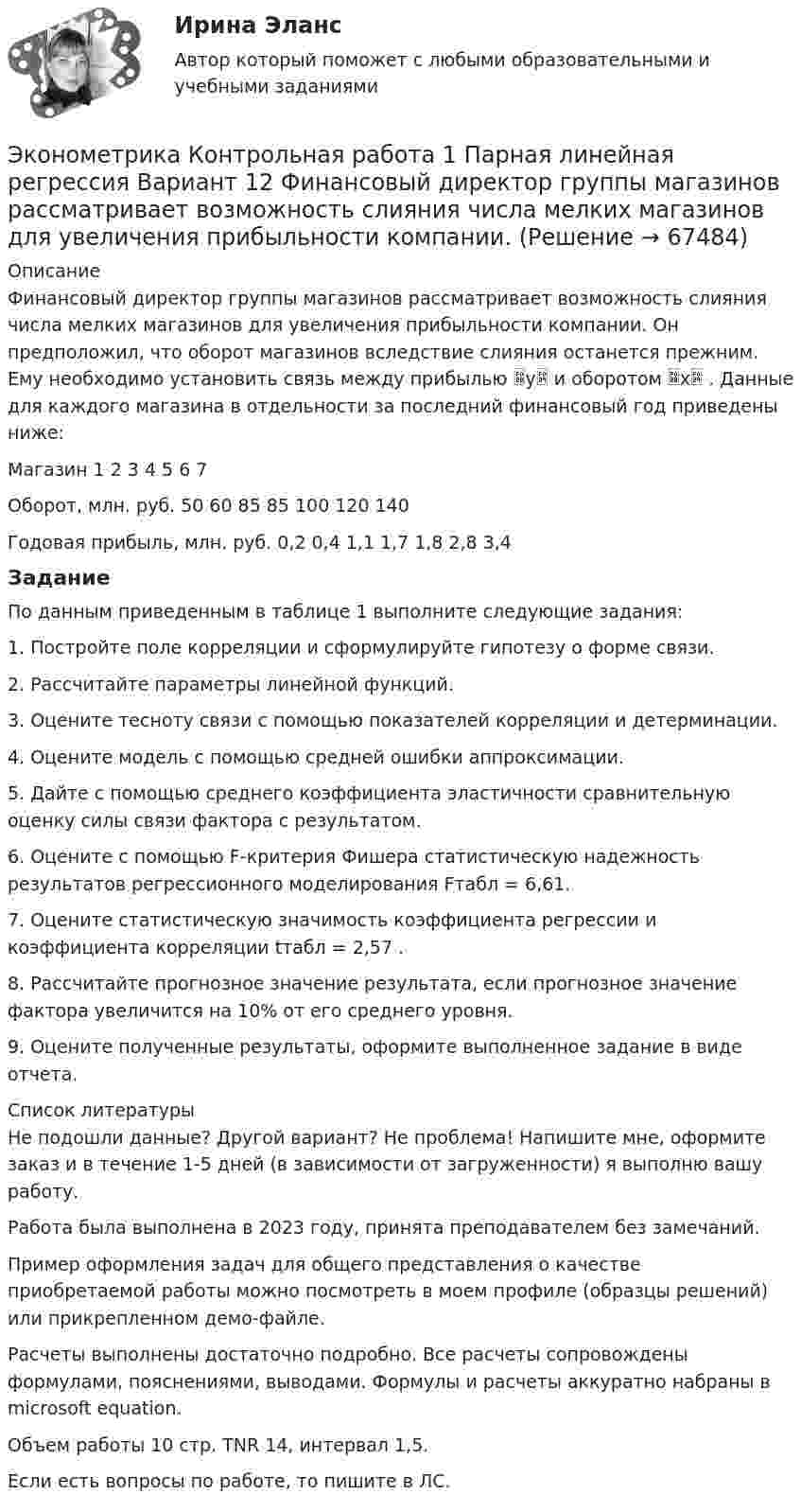     
            Описание
            	Финансовый директор группы магазинов рассматривает возможность слияния числа мелких магазинов для увеличения прибыльности компании. Он предположил, что оборот магазинов вследствие слияния останется прежним. Ему необходимо установить связь между прибылью y и оборотом x . Данные для каждого магазина в отдельности за последний финансовый год приведены ниже:Магазин	1	2	3	4	5	6	7Оборот, млн. руб.	50	60	85	85	100	120	140Годовая прибыль, млн. руб.	0,2	0,4	1,1	1,7	1,8	2,8	3,4ЗаданиеПо данным приведенным в таблице 1 выполните следующие задания:1. Постройте поле корреляции и сформулируйте гипотезу о форме связи.2. Рассчитайте параметры линейной функций.3. Оцените тесноту связи с помощью показателей корреляции и детерминации.4. Оцените модель с помощью средней ошибки аппроксимации.5. Дайте с помощью среднего коэффициента эластичности сравнительную оценку силы связи фактора с результатом.6. Оцените с помощью F-критерия Фишера статистическую надежность результатов регрессионного моделирования Fтабл = 6,61.7. Оцените статистическую значимость коэффициента регрессии и коэффициента корреляции tтабл = 2,57 .8. Рассчитайте прогнозное значение результата, если прогнозное значение фактора увеличится на 10% от его среднего уровня.9. Оцените полученные результаты, оформите выполненное задание в виде отчета.  
            Список литературы
            Не подошли данные? Другой вариант? Не проблема! Напишите мне, оформите заказ и в течение 1-5 дней (в зависимости от загруженности) я выполню вашу работу.Работа была выполнена в 2023 году, принята преподавателем без замечаний.Пример оформления задач для общего представления о качестве приобретаемой работы можно посмотреть в моем профиле (образцы решений) или прикрепленном демо-файле.Расчеты выполнены достаточно подробно. Все расчеты сопровождены формулами, пояснениями, выводами. Формулы и расчеты аккуратно набраны в microsoft equation.Объем работы 10 стр. TNR 14, интервал 1,5.Если есть вопросы по работе, то пишите в ЛС. 
            
            
            Эконометрика Контрольная работа 1 и 2 Вариант 10 ИЭУП Уравнение регрессии в стандартизованном виде имеет вид:Эконометрика Контрольная работа 1 Парная линейная регрессия Вариант 12 Финансовый директор группы магазинов рассматривает возможность слияния числа мелких магазинов для увеличения прибыльности компании.Эконометрика Контрольная работа 1 Парная линейная регрессия Вариант 13. На семи опытных участках одинакового размера получены следующие данные об урожайности y и количества внесенных удобрений x для некоторой культуры:Эконометрика Контрольная работа 1 Парная линейная регрессия Вариант 20. Имеются данные о среднегодовых темпах роста выпуска валовой про-дукции x по семи отраслям и темпах роста производительности труда y на одного работникаЭконометрика Контрольная работа 1 Парная линейная регрессия Вариант 9 Провели исследование, сколько сберегает население (y) и сколько оно зарабатывает за год (x) . Эконометрика Контрольная работа 2 (10 заданий) Зависимая переменная в регрессии у = a + b*x + e  разбивается на две компоненты: y = y1+y2 . Рассмотрим две регрессии для компонент: y1 = a1 + b1*x + e1 и y2 = a2 + b2*x + e2 Эконометрика Контрольная работа 2. Вариант 4. Модель множественной регрессии. Проверка предпосылок 1-МНК. Оценка параметров обобщенной линейной эконометрической моделиЭконометрика Индивидуальное задание по теме «Корреляционно-регрессионный анализ и моделирование статистических связей» Вариант 1Эконометрика Индивидуальное задание по теме «Корреляционно-регрессионный анализ и моделирование статистических связей» Вариант 3Эконометрика ИТОГОВЫЙ ТЕСТ Эконометрика Итоговый тест  СИБУПК эконометрика Контрольная работа 1 (8 заданий) Для ряда распределения случайной величины x (таблица 1) найдите математическое ожидание M(x); дисперсию D(x) и среднеквадратическое отклонениеЭконометрика Контрольная работа 1. Вариант 3 Классическая линейная регрессионная модель. Метод наименьших квадратов (1-МНК) оценки параметров модели Эконометрика Контрольная работа 1. Вариант 4 Классическая линейная регрессионная модель. Метод наименьших квадратов (1-МНК) оценки параметров модели