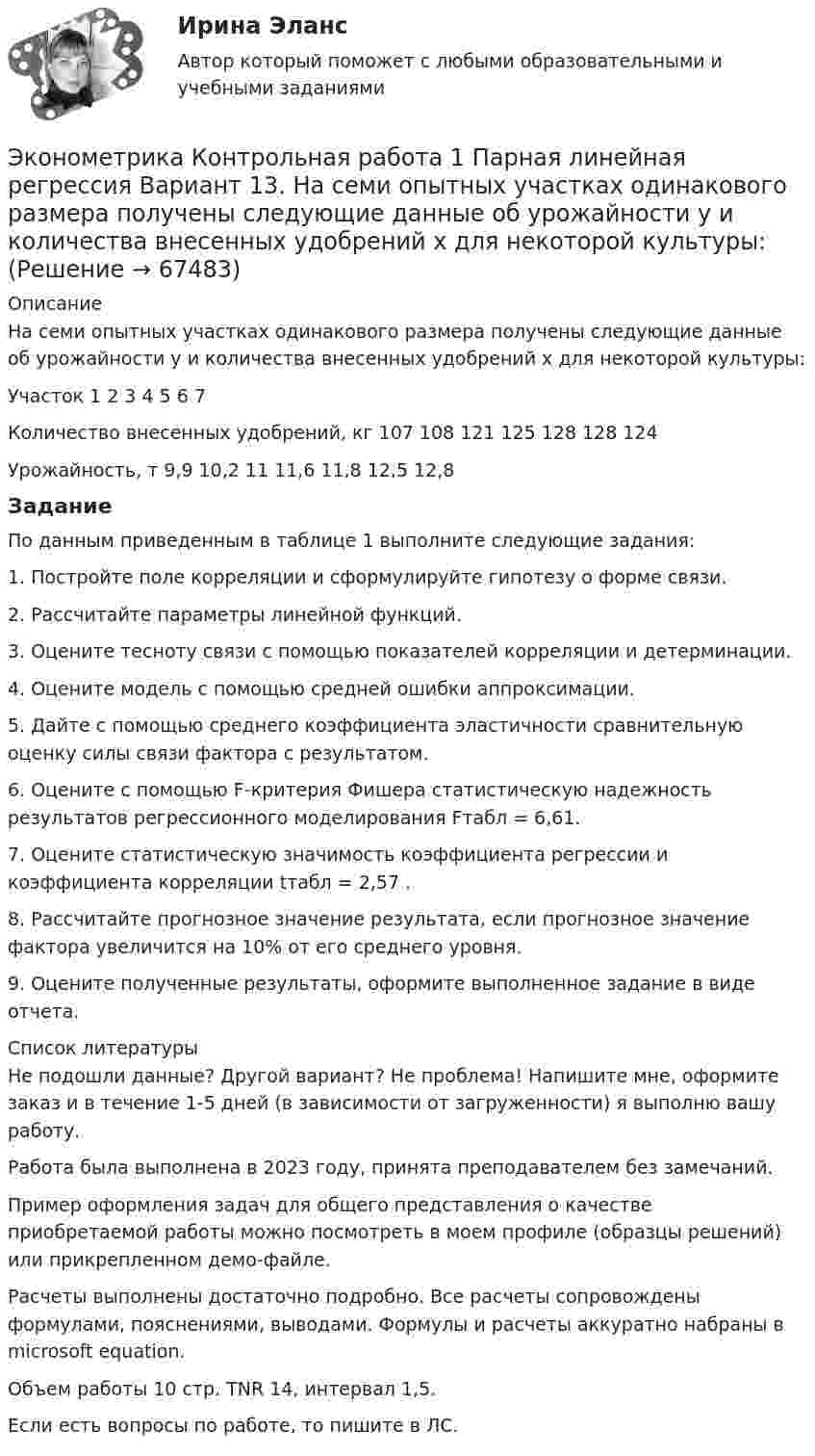     
            Описание
            На семи опытных участках одинакового размера получены следующие данные об урожайности y и количества внесенных удобрений x для некоторой культуры:Участок	1	2	3	4	5	6	7Количество внесенных удобрений, кг	107	108	121	125	128	128	124Урожайность, т	9,9	10,2	11	11,6	11,8	12,5	12,8ЗаданиеПо данным приведенным в таблице 1 выполните следующие задания:1. Постройте поле корреляции и сформулируйте гипотезу о форме связи.2. Рассчитайте параметры линейной функций.3. Оцените тесноту связи с помощью показателей корреляции и детерминации.4. Оцените модель с помощью средней ошибки аппроксимации.5. Дайте с помощью среднего коэффициента эластичности сравнительную оценку силы связи фактора с результатом.6. Оцените с помощью F-критерия Фишера статистическую надежность результатов регрессионного моделирования Fтабл = 6,61.7. Оцените статистическую значимость коэффициента регрессии и коэффициента корреляции tтабл = 2,57 .8. Рассчитайте прогнозное значение результата, если прогнозное значение фактора увеличится на 10% от его среднего уровня.9. Оцените полученные результаты, оформите выполненное задание в виде отчета.  
            Список литературы
             Не подошли данные? Другой вариант? Не проблема! Напишите мне, оформите заказ и в течение 1-5 дней (в зависимости от загруженности) я выполню вашу работу.Работа была выполнена в 2023 году, принята преподавателем без замечаний.Пример оформления задач для общего представления о качестве приобретаемой работы можно посмотреть в моем профиле (образцы решений) или прикрепленном демо-файле.Расчеты выполнены достаточно подробно. Все расчеты сопровождены формулами, пояснениями, выводами. Формулы и расчеты аккуратно набраны в microsoft equation.Объем работы 10 стр. TNR 14, интервал 1,5.Если есть вопросы по работе, то пишите в ЛС. 
            
            
            Эконометрика Контрольная работа 1 Парная линейная регрессия Вариант 12 Финансовый директор группы магазинов рассматривает возможность слияния числа мелких магазинов для увеличения прибыльности компании.Эконометрика Контрольная работа 1 Парная линейная регрессия Вариант 13. На семи опытных участках одинакового размера получены следующие данные об урожайности y и количества внесенных удобрений x для некоторой культуры:Эконометрика Контрольная работа 1 Парная линейная регрессия Вариант 20. Имеются данные о среднегодовых темпах роста выпуска валовой про-дукции x по семи отраслям и темпах роста производительности труда y на одного работникаЭконометрика Контрольная работа 1 Парная линейная регрессия Вариант 9 Провели исследование, сколько сберегает население (y) и сколько оно зарабатывает за год (x) . Эконометрика Контрольная работа 2 (10 заданий) Зависимая переменная в регрессии у = a + b*x + e  разбивается на две компоненты: y = y1+y2 . Рассмотрим две регрессии для компонент: y1 = a1 + b1*x + e1 и y2 = a2 + b2*x + e2 Эконометрика Контрольная работа 2. Вариант 4. Модель множественной регрессии. Проверка предпосылок 1-МНК. Оценка параметров обобщенной линейной эконометрической моделиЭконометрика Контрольная работа № 3. Статистический анализ рядов динамики. Вариант 3Эконометрика Индивидуальное задание по теме «Корреляционно-регрессионный анализ и моделирование статистических связей» Вариант 3Эконометрика ИТОГОВЫЙ ТЕСТ Эконометрика Итоговый тест  СИБУПК эконометрика Контрольная работа 1 (8 заданий) Для ряда распределения случайной величины x (таблица 1) найдите математическое ожидание M(x); дисперсию D(x) и среднеквадратическое отклонениеЭконометрика Контрольная работа 1. Вариант 3 Классическая линейная регрессионная модель. Метод наименьших квадратов (1-МНК) оценки параметров модели Эконометрика Контрольная работа 1. Вариант 4 Классическая линейная регрессионная модель. Метод наименьших квадратов (1-МНК) оценки параметров моделиЭконометрика Контрольная работа 1 (Вариант 7)1. Рассчитать уравнение линейной регрессии