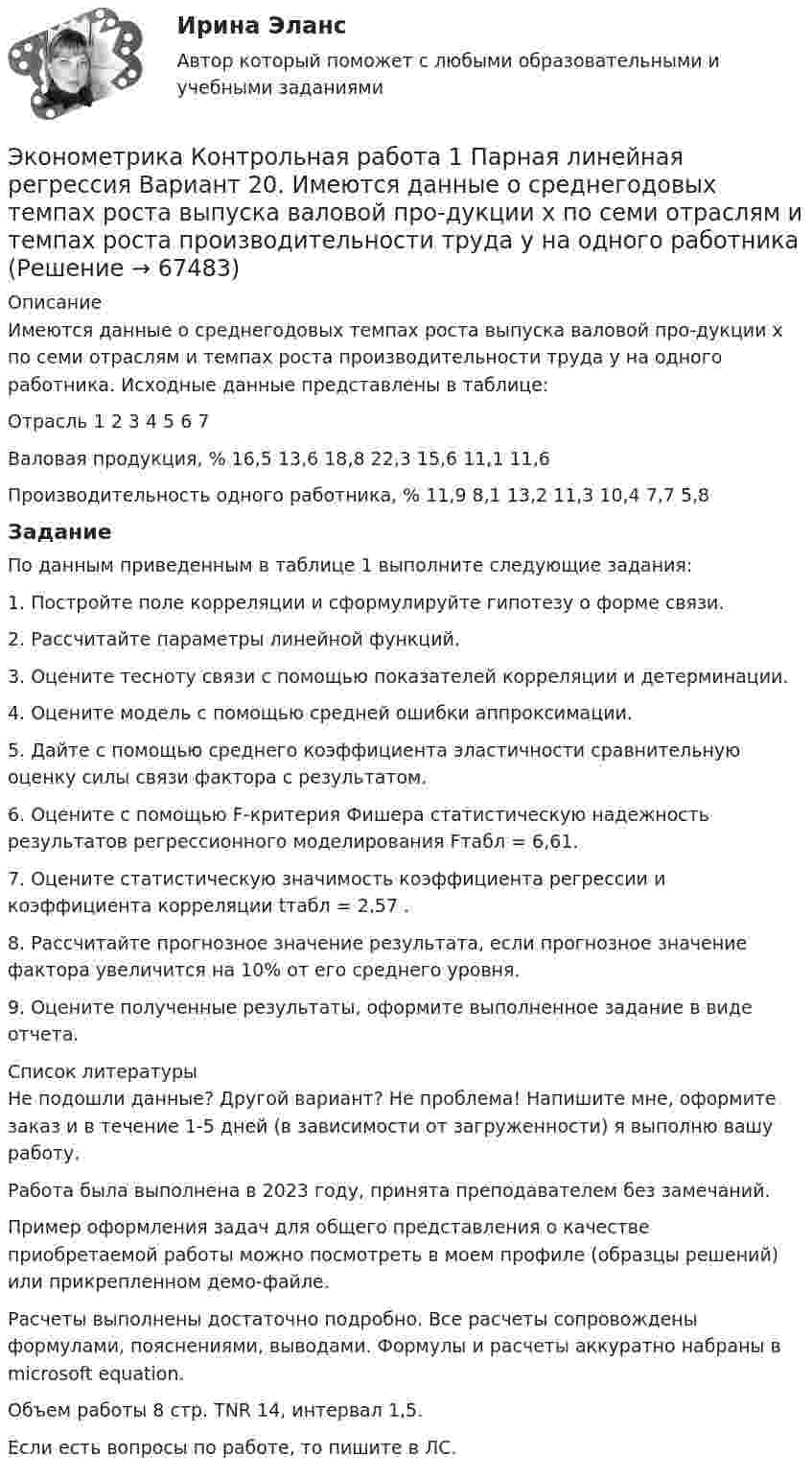    
            Описание
            Имеются данные о среднегодовых темпах роста выпуска валовой про-дукции x по семи отраслям и темпах роста производительности труда y на одного работника. Исходные данные представлены в таблице:Отрасль	1	2	3	4	5	6	7Валовая продукция, %	16,5	13,6	18,8	22,3	15,6	11,1	11,6Производительность одного работника, %	11,9	8,1	13,2	11,3	10,4	7,7	5,8ЗаданиеПо данным приведенным в таблице 1 выполните следующие задания:1. Постройте поле корреляции и сформулируйте гипотезу о форме связи.2. Рассчитайте параметры линейной функций.3. Оцените тесноту связи с помощью показателей корреляции и детерминации.4. Оцените модель с помощью средней ошибки аппроксимации.5. Дайте с помощью среднего коэффициента эластичности сравнительную оценку силы связи фактора с результатом.6. Оцените с помощью F-критерия Фишера статистическую надежность результатов регрессионного моделирования Fтабл = 6,61.7. Оцените статистическую значимость коэффициента регрессии и коэффициента корреляции tтабл = 2,57 .8. Рассчитайте прогнозное значение результата, если прогнозное значение фактора увеличится на 10% от его среднего уровня.9. Оцените полученные результаты, оформите выполненное задание в виде отчета.  
            Список литературы
            Не подошли данные? Другой вариант? Не проблема! Напишите мне, оформите заказ и в течение 1-5 дней (в зависимости от загруженности) я выполню вашу работу.Работа была выполнена в 2023 году, принята преподавателем без замечаний.Пример оформления задач для общего представления о качестве приобретаемой работы можно посмотреть в моем профиле (образцы решений) или прикрепленном демо-файле.Расчеты выполнены достаточно подробно. Все расчеты сопровождены формулами, пояснениями, выводами. Формулы и расчеты аккуратно набраны в microsoft equation.Объем работы 8 стр. TNR 14, интервал 1,5.Если есть вопросы по работе, то пишите в ЛС. 
            
            
            Эконометрика Контрольная работа 1 Парная линейная регрессия Вариант 13. На семи опытных участках одинакового размера получены следующие данные об урожайности y и количества внесенных удобрений x для некоторой культуры:Эконометрика Контрольная работа 1 Парная линейная регрессия Вариант 20. Имеются данные о среднегодовых темпах роста выпуска валовой про-дукции x по семи отраслям и темпах роста производительности труда y на одного работникаЭконометрика Контрольная работа 1 Парная линейная регрессия Вариант 9 Провели исследование, сколько сберегает население (y) и сколько оно зарабатывает за год (x) . Эконометрика Контрольная работа 2 (10 заданий) Зависимая переменная в регрессии у = a + b*x + e  разбивается на две компоненты: y = y1+y2 . Рассмотрим две регрессии для компонент: y1 = a1 + b1*x + e1 и y2 = a2 + b2*x + e2 Эконометрика Контрольная работа 2. Вариант 4. Модель множественной регрессии. Проверка предпосылок 1-МНК. Оценка параметров обобщенной линейной эконометрической моделиЭконометрика Контрольная работа № 3. Статистический анализ рядов динамики. Вариант 3Эконометрика Контрольная работа № 3. Статистический анализ рядов динамики. Вариант 4Эконометрика ИТОГОВЫЙ ТЕСТ Эконометрика Итоговый тест  СИБУПК эконометрика Контрольная работа 1 (8 заданий) Для ряда распределения случайной величины x (таблица 1) найдите математическое ожидание M(x); дисперсию D(x) и среднеквадратическое отклонениеЭконометрика Контрольная работа 1. Вариант 3 Классическая линейная регрессионная модель. Метод наименьших квадратов (1-МНК) оценки параметров модели Эконометрика Контрольная работа 1. Вариант 4 Классическая линейная регрессионная модель. Метод наименьших квадратов (1-МНК) оценки параметров моделиЭконометрика Контрольная работа 1 (Вариант 7)1. Рассчитать уравнение линейной регрессииЭконометрика Контрольная работа 1 и 2 Вариант 10 ИЭУП Уравнение регрессии в стандартизованном виде имеет вид: