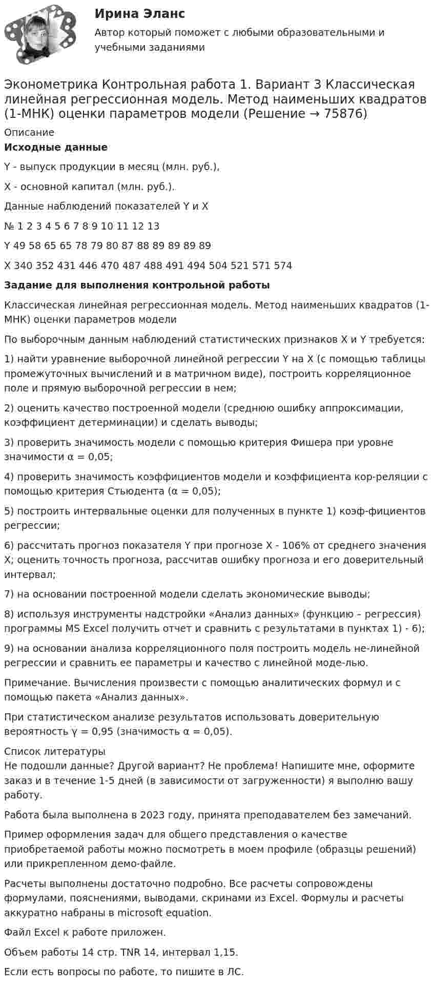     
            Описание
            Исходные данныеY - выпуск продукции в месяц (млн. руб.), X - основной капитал (млн. руб.). Данные наблюдений показателей Y и X№	1	2	3	4	5	6	7	8	9	10	11	12	13Y	49	58	65	65	78	79	80	87	88	89	89	89	89X	340	352	431	446	470	487	488	491	494	504	521	571	574Задание для выполнения контрольной работы Классическая линейная регрессионная модель. Метод наименьших квадратов (1-МНК) оценки параметров моделиПо выборочным данным наблюдений статистических признаков X и Y требуется:1) найти уравнение выборочной линейной регрессии Y на X (с помощью таблицы промежуточных вычислений и в матричном виде), построить корреляционное поле и прямую выборочной регрессии в нем;2) оценить качество построенной модели (среднюю ошибку аппроксимации, коэффициент детерминации) и сделать выводы;3) проверить значимость модели с помощью критерия Фишера при уровне значимости α = 0,05;4) проверить значимость коэффициентов модели и коэффициента кор-реляции с помощью критерия Стьюдента (α = 0,05);5) построить интервальные оценки для полученных в пункте 1) коэф-фициентов регрессии;6) рассчитать прогноз показателя Y при прогнозе X - 106% от среднего значения X; оценить точность прогноза, рассчитав ошибку прогноза и его доверительный интервал;7) на основании построенной модели сделать экономические выводы;8) используя инструменты надстройки «Анализ данных» (функцию – регрессия) программы MS Excel получить отчет и сравнить с результатами в пунктах 1) - 6);9) на основании анализа корреляционного поля построить модель не-линейной регрессии и сравнить ее параметры и качество с линейной моде-лью.Примечание. Вычисления произвести с помощью аналитических формул и с помощью пакета «Анализ данных».При статистическом анализе результатов использовать доверительную вероятность γ = 0,95 (значимость α = 0,05).  
            Список литературы
            Не подошли данные? Другой вариант? Не проблема! Напишите мне, оформите заказ и в течение 1-5 дней (в зависимости от загруженности) я выполню вашу работу.Работа была выполнена в 2023 году, принята преподавателем без замечаний.Пример оформления задач для общего представления о качестве приобретаемой работы можно посмотреть в моем профиле (образцы решений) или прикрепленном демо-файле.Расчеты выполнены достаточно подробно. Все расчеты сопровождены формулами, пояснениями, выводами, скринами из Excel. Формулы и расчеты аккуратно набраны в microsoft equation.Файл Excel к работе приложен.Объем работы 14 стр. TNR 14, интервал 1,15.Если есть вопросы по работе, то пишите в ЛС. 
            
            
            эконометрика Контрольная работа 1 (8 заданий) Для ряда распределения случайной величины x (таблица 1) найдите математическое ожидание M(x); дисперсию D(x) и среднеквадратическое отклонениеЭконометрика Контрольная работа 1. Вариант 3 Классическая линейная регрессионная модель. Метод наименьших квадратов (1-МНК) оценки параметров модели Эконометрика Контрольная работа 1. Вариант 4 Классическая линейная регрессионная модель. Метод наименьших квадратов (1-МНК) оценки параметров моделиЭконометрика Контрольная работа 1 (Вариант 7)1. Рассчитать уравнение линейной регрессииЭконометрика Контрольная работа 1 и 2 Вариант 10 ИЭУП Уравнение регрессии в стандартизованном виде имеет вид:Эконометрика Контрольная работа 1 Парная линейная регрессия Вариант 12 Финансовый директор группы магазинов рассматривает возможность слияния числа мелких магазинов для увеличения прибыльности компании.Эконометрика Контрольная работа 1 Парная линейная регрессия Вариант 13. На семи опытных участках одинакового размера получены следующие данные об урожайности y и количества внесенных удобрений x для некоторой культуры:💯 Эконометрика и моделирование в финансовом менеджменте [Тема 1-6] (ответы на тесты Синергия / МОИ / МТИ / МосАП, октябрь 2023)Эконометрика и моделирование в финансовом менеджменте ~ Тест 1 ~ Тест 2 ~ Тест 3 ~ Тест 4 ~ Тест 5 ~ Тест 6 ~ Итоговый тест ~ Компетентностный тест. Сборник ответов на тесты. «Синергия» / МОИ / МТИ / МосАП.Эконометрика и моделирование в финансовом менеджменте тест Синергия 2023 г. (все ответы верные). Итоговая аттестацияЭконометрика. Индивидуальное задание № 3. Отбор факторов в линейной модели множественной регрессии (Вариант 8)Эконометрика Индивидуальное задание по теме «Корреляционно-регрессионный анализ и моделирование статистических связей» Вариант 1Эконометрика Индивидуальное задание по теме «Корреляционно-регрессионный анализ и моделирование статистических связей» Вариант 3Эконометрика ИТОГОВЫЙ ТЕСТ 