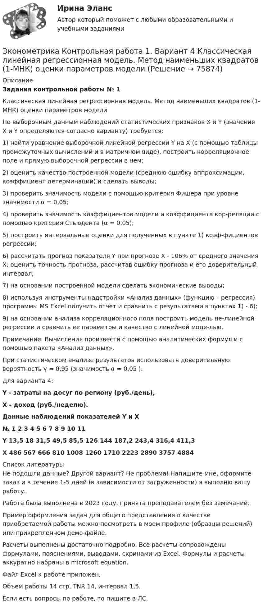     
            Описание
            Задания контрольной работы № 1Классическая линейная регрессионная модель. Метод наименьших квадратов (1-МНК) оценки параметров моделиПо выборочным данным наблюдений статистических признаков X и Y (значения X и Y определяются согласно варианту) требуется:1) найти уравнение выборочной линейной регрессии Y на X (с помощью таблицы промежуточных вычислений и в матричном виде), построить корреляционное поле и прямую выборочной регрессии в нем;2) оценить качество построенной модели (среднюю ошибку аппроксимации, коэффициент детерминации) и сделать выводы;3) проверить значимость модели с помощью критерия Фишера при уровне значимости α = 0,05;4) проверить значимость коэффициентов модели и коэффициента кор-реляции с помощью критерия Стьюдента (α = 0,05);5) построить интервальные оценки для полученных в пункте 1) коэф-фициентов регрессии;6) рассчитать прогноз показателя Y при прогнозе X - 106% от среднего значения X; оценить точность прогноза, рассчитав ошибку прогноза и его доверительный интервал;7) на основании построенной модели сделать экономические выводы;8) используя инструменты надстройки «Анализ данных» (функцию – регрессия) программы MS Excel получить отчет и сравнить с результатами в пунктах 1) - 6);9) на основании анализа корреляционного поля построить модель не-линейной регрессии и сравнить ее параметры и качество с линейной моде-лью.Примечание. Вычисления произвести с помощью аналитических формул и с помощью пакета «Анализ данных».При статистическом анализе результатов использовать доверительную вероятность γ = 0,95 (значимость α = 0,05 ).Для варианта 4:Y - затраты на досуг по региону (руб./день), X - доход (руб./неделю).Данные наблюдений показателей Y и X№	1	2	3	4	5	6	7	8	9	10	11Y	13,5	18	31,5	49,5	85,5	126	144	187,2	243,4	316,4	411,3X	486	567	666	810	1008	1260	1710	2223	2890	3757	4884  
            Список литературы
            Не подошли данные? Другой вариант? Не проблема! Напишите мне, оформите заказ и в течение 1-5 дней (в зависимости от загруженности) я выполню вашу работу.Работа была выполнена в 2023 году, принята преподавателем без замечаний.Пример оформления задач для общего представления о качестве приобретаемой работы можно посмотреть в моем профиле (образцы решений) или прикрепленном демо-файле.Расчеты выполнены достаточно подробно. Все расчеты сопровождены формулами, пояснениями, выводами, скринами из Excel. Формулы и расчеты аккуратно набраны в microsoft equation.Файл Excel к работе приложен.Объем работы 14 стр. TNR 14, интервал 1,5.Если есть вопросы по работе, то пишите в ЛС. 
            
            
            Эконометрика Контрольная работа 1. Вариант 3 Классическая линейная регрессионная модель. Метод наименьших квадратов (1-МНК) оценки параметров модели Эконометрика Контрольная работа 1. Вариант 4 Классическая линейная регрессионная модель. Метод наименьших квадратов (1-МНК) оценки параметров моделиЭконометрика Контрольная работа 1 (Вариант 7)1. Рассчитать уравнение линейной регрессииЭконометрика Контрольная работа 1 и 2 Вариант 10 ИЭУП Уравнение регрессии в стандартизованном виде имеет вид:Эконометрика Контрольная работа 1 Парная линейная регрессия Вариант 12 Финансовый директор группы магазинов рассматривает возможность слияния числа мелких магазинов для увеличения прибыльности компании.Эконометрика Контрольная работа 1 Парная линейная регрессия Вариант 13. На семи опытных участках одинакового размера получены следующие данные об урожайности y и количества внесенных удобрений x для некоторой культуры:Эконометрика Контрольная работа 1 Парная линейная регрессия Вариант 20. Имеются данные о среднегодовых темпах роста выпуска валовой про-дукции x по семи отраслям и темпах роста производительности труда y на одного работникаЭконометрика и моделирование в финансовом менеджменте ~ Тест 1 ~ Тест 2 ~ Тест 3 ~ Тест 4 ~ Тест 5 ~ Тест 6 ~ Итоговый тест ~ Компетентностный тест. Сборник ответов на тесты. «Синергия» / МОИ / МТИ / МосАП.Эконометрика и моделирование в финансовом менеджменте тест Синергия 2023 г. (все ответы верные). Итоговая аттестацияЭконометрика. Индивидуальное задание № 3. Отбор факторов в линейной модели множественной регрессии (Вариант 8)Эконометрика Индивидуальное задание по теме «Корреляционно-регрессионный анализ и моделирование статистических связей» Вариант 1Эконометрика Индивидуальное задание по теме «Корреляционно-регрессионный анализ и моделирование статистических связей» Вариант 3Эконометрика ИТОГОВЫЙ ТЕСТ Эконометрика Итоговый тест  СИБУПК 