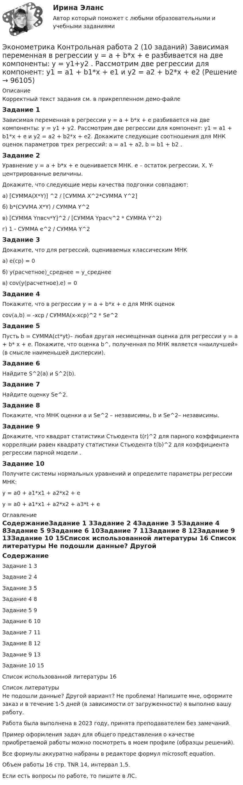     
            Описание
            Корректный текст задания см. в прикрепленном демо-файлеЗадание 1	Зависимая переменная в регрессии  y = a + b*x + e разбивается на две компоненты: y = y1 + y2. Рассмотрим две регрессии для компонент: y1 = a1 + b1*x + e и y2 = a2 + b2*x + e2. Докажите следующие соотношения для МНК оценок параметров трех регрессий: a = a1 + a2, b = b1 + b2 .Задание 2Уравнение  y = a + b*x + e оценивается МНК.  e – остаток регрессии, X, Y- центрированные величины. Докажите, что следующие меры качества подгонки совпадают:а) [СУММА(X*Y)]	^2 / [СУММА X^2*СУММА Y^2]б) b*(СУVМА X*Y) / СУММА Y^2в) [СУММА Yпвсч*Y]^2 / [СУММА Yрасч^2 * СУММА Y^2)	г) 1 - СУММА e^2 / СУММА Y^2Задание 3Докажите, что для регрессий, оцениваемых классическим МНКа) e(cp) = 0б) у(расчетное)_среднее = у_среднеев) cov(у(расчетное),e) = 0Задание 4Покажите, что в регрессии у = a + b*x + e для МНК оценок cov(a,b) = -xcp / СУММА(x-xcp)^2 * Se^2Задание 5Пусть b = СУММА(ct*yt)– любая другая несмещенная оценка для регрессии y = a + b* x + e. Покажите, что оценка b^, полученная по МНК является «наилучшей» (в смысле наименьшей дисперсии).Задание 6Найдите  S^2(a) и S^2(b).Задание 7Найдите оценку Se^2.Задание 8Покажите, что МНК оценки  a и Se^2 – независимы, b и Se^2– независимы.Задание 9Докажите, что квадрат статистики Стьюдента t(r)^2 для парного коэффициента корреляции равен квадрату статистики Стьюдента  t(b)^2 для коэффициента регрессии парной модели .Задание 10Получите системы нормальных уравнений и определите параметры регрессии МНК:y = a0 + a1*x1 + a2*x2 + e y = a0 + a1*x1 + a2*x2 + a3*t + e   
            Оглавление
            СодержаниеЗадание 1	3Задание 2	4Задание 3	5Задание 4	8Задание 5	9Задание 6	10Задание 7	11Задание 8	12Задание 9	13Задание 10	15Список использованной литературы	16 
            Список литературы
            Не подошли данные? Другой вариант? Не проблема! Напишите мне, оформите заказ и в течение 1-5 дней (в зависимости от загруженности) я выполню вашу работу.Работа была выполнена в 2023 году, принята преподавателем без замечаний.Пример оформления задач для общего представления о качестве приобретаемой работы можно посмотреть в моем профиле (образцы решений).Все формулы аккуратно набраны в редакторе формул microsoft equation.Объем работы 16 стр. TNR 14, интервал 1,5.Если есть вопросы по работе, то пишите в ЛС. 
            
            
            Эконометрика Контрольная работа 1 Парная линейная регрессия Вариант 9 Провели исследование, сколько сберегает население (y) и сколько оно зарабатывает за год (x) . Эконометрика Контрольная работа 2 (10 заданий) Зависимая переменная в регрессии у = a + b*x + e  разбивается на две компоненты: y = y1+y2 . Рассмотрим две регрессии для компонент: y1 = a1 + b1*x + e1 и y2 = a2 + b2*x + e2 Эконометрика Контрольная работа 2. Вариант 4. Модель множественной регрессии. Проверка предпосылок 1-МНК. Оценка параметров обобщенной линейной эконометрической моделиЭконометрика Контрольная работа № 3. Статистический анализ рядов динамики. Вариант 3Эконометрика Контрольная работа № 3. Статистический анализ рядов динамики. Вариант 4Эконометрика Лабораторная работа 2 «Нахождение параметров парной нелинейной регрессии; оценка качества модели» Вариант 4Эконометрика_ММА_тест с ответамиэконометрика Контрольная работа 1 (8 заданий) Для ряда распределения случайной величины x (таблица 1) найдите математическое ожидание M(x); дисперсию D(x) и среднеквадратическое отклонениеЭконометрика Контрольная работа 1. Вариант 3 Классическая линейная регрессионная модель. Метод наименьших квадратов (1-МНК) оценки параметров модели Эконометрика Контрольная работа 1. Вариант 4 Классическая линейная регрессионная модель. Метод наименьших квадратов (1-МНК) оценки параметров моделиЭконометрика Контрольная работа 1 (Вариант 7)1. Рассчитать уравнение линейной регрессииЭконометрика Контрольная работа 1 и 2 Вариант 10 ИЭУП Уравнение регрессии в стандартизованном виде имеет вид:Эконометрика Контрольная работа 1 Парная линейная регрессия Вариант 12 Финансовый директор группы магазинов рассматривает возможность слияния числа мелких магазинов для увеличения прибыльности компании.Эконометрика Контрольная работа 1 Парная линейная регрессия Вариант 13. На семи опытных участках одинакового размера получены следующие данные об урожайности y и количества внесенных удобрений x для некоторой культуры: