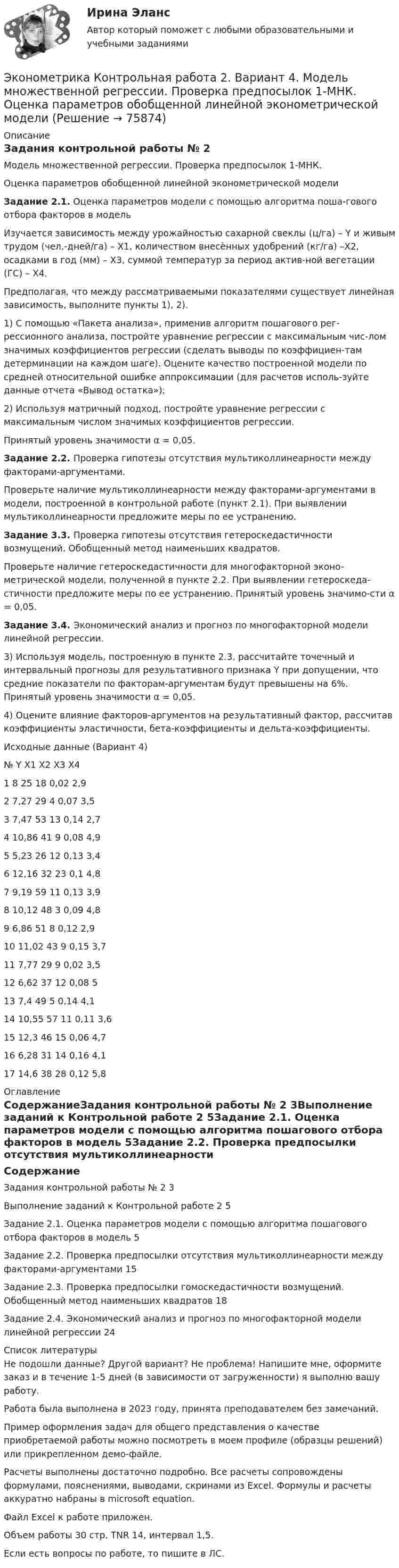     
            Описание
            Задания контрольной работы № 2Модель множественной регрессии. Проверка предпосылок 1-МНК.Оценка параметров обобщенной линейной эконометрической моделиЗадание 2.1. Оценка параметров модели с помощью алгоритма поша-гового отбора факторов в модельИзучается зависимость между урожайностью сахарной свеклы (ц/га) – Y и живым трудом (чел.-дней/га) – X1, количеством внесѐнных удобрений (кг/га) –Х2, осадками в год (мм) – X3, суммой температур за период актив-ной вегетации (ГС) – X4.Предполагая, что между рассматриваемыми показателями существует линейная зависимость, выполните пункты 1), 2).1) С помощью «Пакета анализа», применив алгоритм пошагового рег-рессионного анализа, постройте уравнение регрессии с максимальным чис-лом значимых коэффициентов регрессии (сделать выводы по коэффициен-там детерминации на каждом шаге). Оцените качество построенной модели по средней относительной ошибке аппроксимации (для расчетов исполь-зуйте данные отчета «Вывод остатка»); 2) Используя матричный подход, постройте уравнение регрессии с максимальным числом значимых коэффициентов регрессии. Принятый уровень значимости α = 0,05.Задание 2.2. Проверка гипотезы отсутствия мультиколлинеарности между факторами-аргументами.Проверьте наличие мультиколлинеарности между факторами-аргументами в модели, построенной в контрольной работе (пункт 2.1). При выявлении мультиколлинеарности предложите меры по ее устранению.Задание 3.3. Проверка гипотезы отсутствия гетероскедастичности возмущений. Обобщенный метод наименьших квадратов.Проверьте наличие гетероскедастичности для многофакторной эконо-метрической модели, полученной в пункте 2.2. При выявлении гетероскеда-стичности предложите меры по ее устранению. Принятый уровень значимо-сти α = 0,05.Задание 3.4. Экономический анализ и прогноз по многофакторной модели линейной регрессии.3) Используя модель, построенную в пункте 2.3, рассчитайте точечный и интервальный прогнозы для результативного признака Y при допущении, что средние показатели по факторам-аргументам будут превышены на 6%. Принятый уровень значимости α = 0,05.4) Оцените влияние факторов-аргументов на результативный фактор, рассчитав коэффициенты эластичности, бета-коэффициенты и дельта-коэффициенты.Исходные данные (Вариант 4)№	Y	X1	X2	X3	X41	8	25	18	0,02	2,92	7,27	29	4	0,07	3,53	7,47	53	13	0,14	2,74	10,86	41	9	0,08	4,95	5,23	26	12	0,13	3,46	12,16	32	23	0,1	4,87	9,19	59	11	0,13	3,98	10,12	48	3	0,09	4,89	6,86	51	8	0,12	2,910	11,02	43	9	0,15	3,711	7,77	29	9	0,02	3,512	6,62	37	12	0,08	513	7,4	49	5	0,14	4,114	10,55	57	11	0,11	3,615	12,3	46	15	0,06	4,716	6,28	31	14	0,16	4,117	14,6	38	28	0,12	5,8 
            Оглавление
            СодержаниеЗадания контрольной работы № 2	3Выполнение заданий к Контрольной работе 2	5Задание 2.1. Оценка параметров модели с помощью алгоритма пошагового отбора факторов в модель	5Задание 2.2. Проверка предпосылки отсутствия мультиколлинеарности между факторами-аргументами	15Задание 2.3. Проверка предпосылки гомоскедастичности возмущений. Обобщенный метод наименьших квадратов	18Задание 2.4. Экономический анализ и прогноз по многофакторной модели линейной регрессии	24 
            Список литературы
            Не подошли данные? Другой вариант? Не проблема! Напишите мне, оформите заказ и в течение 1-5 дней (в зависимости от загруженности) я выполню вашу работу.Работа была выполнена в 2023 году, принята преподавателем без замечаний.Пример оформления задач для общего представления о качестве приобретаемой работы можно посмотреть в моем профиле (образцы решений) или прикрепленном демо-файле.Расчеты выполнены достаточно подробно. Все расчеты сопровождены формулами, пояснениями, выводами, скринами из Excel. Формулы и расчеты аккуратно набраны в microsoft equation.Файл Excel к работе приложен.Объем работы 30 стр. TNR 14, интервал 1,5.Если есть вопросы по работе, то пишите в ЛС. 
            
            
            Эконометрика Контрольная работа 2 (10 заданий) Зависимая переменная в регрессии у = a + b*x + e  разбивается на две компоненты: y = y1+y2 . Рассмотрим две регрессии для компонент: y1 = a1 + b1*x + e1 и y2 = a2 + b2*x + e2 Эконометрика Контрольная работа 2. Вариант 4. Модель множественной регрессии. Проверка предпосылок 1-МНК. Оценка параметров обобщенной линейной эконометрической моделиЭконометрика Контрольная работа № 3. Статистический анализ рядов динамики. Вариант 3Эконометрика Контрольная работа № 3. Статистический анализ рядов динамики. Вариант 4Эконометрика Лабораторная работа 2 «Нахождение параметров парной нелинейной регрессии; оценка качества модели» Вариант 4Эконометрика_ММА_тест с ответамиЭконометрика ММУ 2023г.Эконометрика Контрольная работа 1. Вариант 3 Классическая линейная регрессионная модель. Метод наименьших квадратов (1-МНК) оценки параметров модели Эконометрика Контрольная работа 1. Вариант 4 Классическая линейная регрессионная модель. Метод наименьших квадратов (1-МНК) оценки параметров моделиЭконометрика Контрольная работа 1 (Вариант 7)1. Рассчитать уравнение линейной регрессииЭконометрика Контрольная работа 1 и 2 Вариант 10 ИЭУП Уравнение регрессии в стандартизованном виде имеет вид:Эконометрика Контрольная работа 1 Парная линейная регрессия Вариант 12 Финансовый директор группы магазинов рассматривает возможность слияния числа мелких магазинов для увеличения прибыльности компании.Эконометрика Контрольная работа 1 Парная линейная регрессия Вариант 13. На семи опытных участках одинакового размера получены следующие данные об урожайности y и количества внесенных удобрений x для некоторой культуры:Эконометрика Контрольная работа 1 Парная линейная регрессия Вариант 20. Имеются данные о среднегодовых темпах роста выпуска валовой про-дукции x по семи отраслям и темпах роста производительности труда y на одного работника