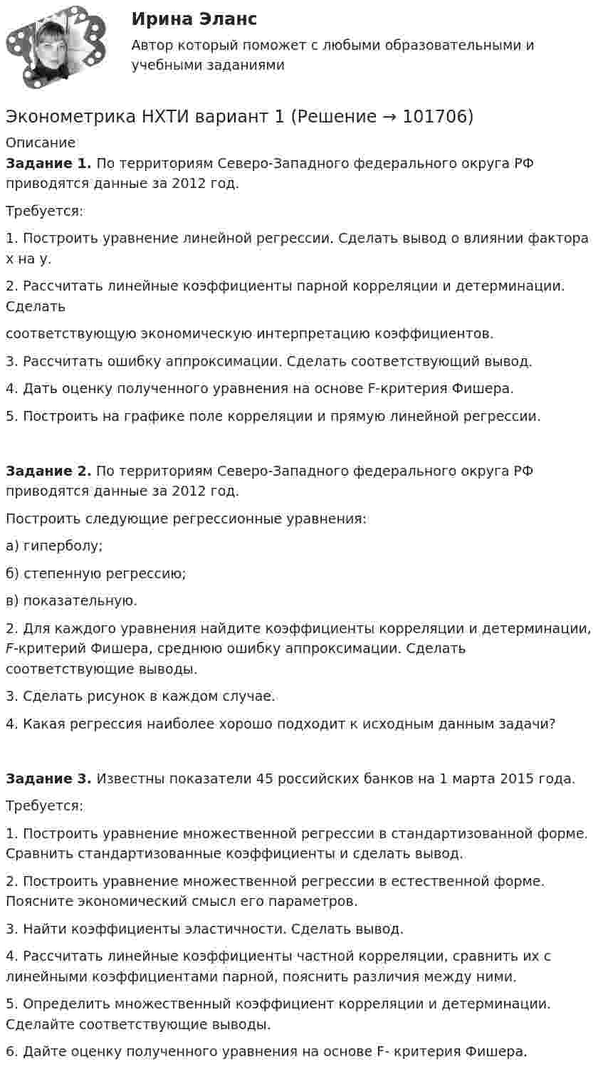       
            Описание
            Задание 1. По территориям Северо-Западного федерального округа РФ приводятся данные за 2012 год.Требуется: 1. Построить уравнение линейной регрессии. Сделать вывод о влиянии фактора х на у. 2. Рассчитать линейные коэффициенты парной корреляции и детерминации. Сделать соответствующую экономическую интерпретацию коэффициентов. 3. Рассчитать ошибку аппроксимации. Сделать соответствующий вывод. 4. Дать оценку полученного уравнения на основе F-критерия Фишера. 5. Построить на графике поле корреляции и прямую линейной регрессии.Задание 2. По территориям Северо-Западного федерального округа РФ приводятся данные за 2012 год.Построить следующие регрессионные уравнения: а) гиперболу; б) степенную регрессию; в) показательную. 2. Для каждого уравнения найдите коэффициенты корреляции и детерминации, F-критерий Фишера, среднюю ошибку аппроксимации. Сделать соответствующие выводы. 3. Сделать рисунок в каждом случае. 4. Какая регрессия наиболее хорошо подходит к исходным данным задачи?Задание 3. Известны показатели 45 российских банков на 1 марта 2015 года.Требуется: 1. Построить уравнение множественной регрессии в стандартизованной форме. Сравнить стандартизованные коэффициенты и сделать вывод. 2. Построить уравнение множественной регрессии в естественной форме. Поясните экономический смысл его параметров. 3. Найти коэффициенты эластичности. Сделать вывод. 4. Рассчитать линейные коэффициенты частной корреляции, сравнить их с линейными коэффициентами парной, пояснить различия между ними. 5. Определить множественный коэффициент корреляции и детерминации. Сделайте соответствующие выводы. 6. Дайте оценку полученного уравнения на основе F- критерия Фишера.   
