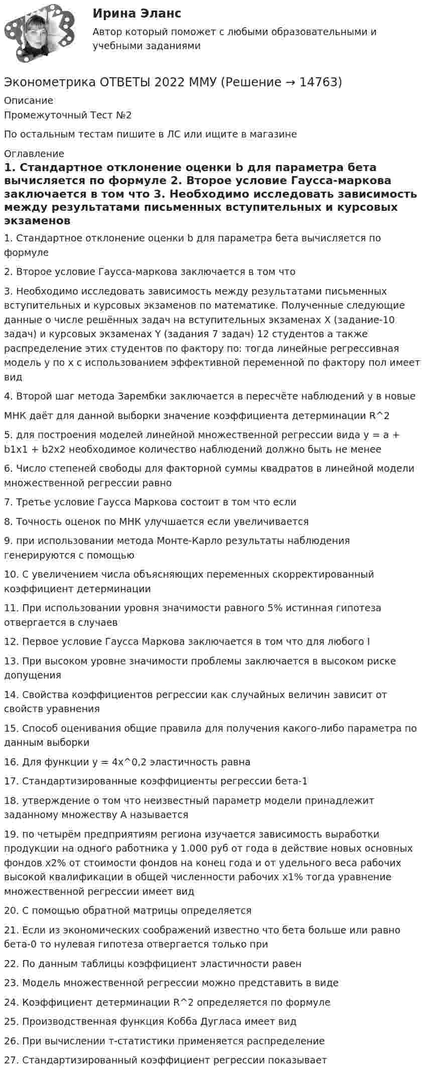     
          Описание
          Промежуточный Тест №2По остальным тестам пишите в ЛС или ищите в магазине 
          Оглавление
          1.	Стандартное отклонение оценки b для параметра бета вычисляется по формуле
2.	Второе условие Гаусса-маркова заключается в том что
3.	Необходимо исследовать зависимость между результатами письменных вступительных и курсовых экзаменов по математике. Полученные следующие данные о числе решённых задач на вступительных экзаменах Х (задание-10 задач) и курсовых экзаменах Y (задания 7 задач) 12 студентов а также распределение этих студентов по фактору по: тогда линейные регрессивная модель y по x с использованием эффективной переменной по фактору пол имеет вид
4.	Второй шаг метода Зарембки заключается в пересчёте наблюдений y в новые
МНК даёт для данной выборки значение коэффициента детерминации R^2
5.	для построения моделей линейной множественной регрессии вида y = a + b1x1 + b2x2 необходимое количество наблюдений должно быть не менее
6.	Число степеней свободы для факторной суммы квадратов в линейной модели множественной регрессии равно
7.	Третье условие Гаусса Маркова состоит в том что если
8.	Точность оценок по МНК улучшается если увеличивается
9.	при использовании метода Монте-Карло результаты наблюдения генерируются с помощью
10.	 С увеличением числа объясняющих переменных скорректированный коэффициент детерминации
11.	 При использовании уровня значимости равного 5% истинная гипотеза отвергается в случаев
12.	Первое условие Гаусса Маркова заключается в том что для любого I
13.	При высоком уровне значимости проблемы заключается в высоком риске допущения
14.	Свойства коэффициентов регрессии как случайных величин зависит от свойств уравнения
15.	Способ оценивания общие правила для получения какого-либо параметра по данным выборки
16.	Для функции y = 4x^0,2 эластичность равна
17.	Стандартизированные коэффициенты регрессии бета-1
18.	утверждение о том что неизвестный параметр модели принадлежит заданному множеству А называется
19.	по четырём предприятиям региона изучается зависимость выработки продукции на одного работника y 1.000 руб от года в действие новых основных фондов x2% от стоимости фондов на конец года и от удельного веса рабочих высокой квалификации в общей численности рабочих x1% тогда уравнение множественной регрессии имеет вид
20.	С помощью обратной матрицы определяется
21.	Если из экономических соображений известно что бета больше или равно бета-0 то нулевая гипотеза отвергается только при
22.	По данным таблицы коэффициент эластичности равен
23.	Модель множественной регрессии можно представить в виде
24.	Коэффициент детерминации R^2 определяется по формуле
25.	 Производственная функция Кобба Дугласа имеет вид
26.	При вычислении т-статистики применяется распределение
27.	 Стандартизированный коэффициент регрессии показывает



 
            
            
            Эконометрика ОТВЕТЫ 2022 ММУЭконометрика ОТВЕТЫ 2022 ММУЭКОНОМЕТРИКА (ответы на тест) ММУ💯 Эконометрика. (ответы на тест Синергия / МОИ / МТИ / МосАП, сентябрь 2023)Эконометрика (Ответы на тест СИНЕРГИЯ / МТИ / МОИ)Эконометрика. Парная регрессия. Эконометрика контрольная работа💯 Эконометрика. (правильные ответы на тест Синергия / МОИ / МТИ / МосАП)Эконометрика Контрольная работа 2. Вариант 4. Модель множественной регрессии. Проверка предпосылок 1-МНК. Оценка параметров обобщенной линейной эконометрической моделиЭконометрика Контрольная работа № 3. Статистический анализ рядов динамики. Вариант 3Эконометрика Контрольная работа № 3. Статистический анализ рядов динамики. Вариант 4Эконометрика Лабораторная работа 2 «Нахождение параметров парной нелинейной регрессии; оценка качества модели» Вариант 4Эконометрика_ММА_тест с ответамиЭконометрика ММУ 2023г.💯 Эконометрика.ои(dor_БАК_230406) (ответы на тест Синергия / МОИ / МТИ / МосАП, октябрь 2023)